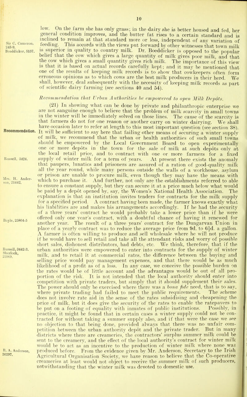 Sir C. Cameron, 243-9. Boeddicker, 5157. Recommendation. Russell, 3424. Mrs. H. Ander- son, 21442. Boyle, 25804-5 Russell, 3442-3. Sherlock, 23969. R. A. Anderson, 30297. low. On the farm she has only grass; in the dairy she is better housed and fed her general condition improves, and the butter fat rises to a certain standard and is inclined to remain at that standard more or less, independent of any variation of feeding. This accords with the views put forward by other witnesses that town milk IS superior in quality to country milk. Dr. Boeddicker is opposed to the popular belief that the cow which gives a large quantity of milk gives poor milk, and that the cow which gives a small quantity gives rich milk. The importance of this view is that it is based on actual records carefully kept; and it may be mentioned that one of the results of keeping milk records is to show that cowkeepers often form erroneous opinions as to which cows are the best milk producers in their herd. We shall,_ however, deal subsequently with the necessity of keeping milk records as part of scientific dairy farming (see sections 40 and 54). Recommendation that Urban Authorities be empowered to open Milk Depots. (21) In showing what can be done by private and philanthropic enterprise we are not sanguine enough to believe that the problem of milk scarcity in small towns m the winter will be immediately solved on those lines. The cause of the scarcity is that farmers do not for one reason or another carry on winter dairying. We shall have occasion later to refer at length to this most important question (see section 38). It will be sufficient to say here that failing other means of securing a winter supply of milk, we recommend that the urban or health authorities of such small towns should be empowered by the Local Government Board to open experimentally one or more depots in the town for the sale of milk at such depots only at the local retail price, and to contract with one or more farmers for a fixed supply of winter milk for a term of years. At present there exists the anomaly that paupers, lunatics and prisoners are assured of a ration of good-quality milk all the year round, while many persons outside the walls of a workhouse, asylum or prison are unable to procure milk, even though they may have the means with which to purchase it. And further, not only are the establishments referred to able to ensure a constant supply, but they can secure it at a price much below what would be paid by a depot opened by, say, the Women's National Health Association. The explanation is that an institution invites tenders for contracts for the milk supply for a specified period. A contract having been made, the farmer knows exactly what his liabilities are and makes his arrangements accordingly. If he had the security of a three years' contract he would probably take a lower price than if he were offered only one year's contract, with a doubtful chance of having it renewed for another year. The result of a three years' contract for the Dungarvan Union in place of a yearly contract was to reduce the average price from 9d. to 6M. a gallon. A farmer is often willing to produce and sell wholesale where he will not produce if he would have to sell retail and take all the attendant risks and worry of possible short sales, dishonest distributors, bad debts, etc. We think, therefore, that if the urban authorities were empowered to enter into contracts for the supply of winter milk, and to retail it at commercial rates, the difference between the buying and selling price would pay management expenses, and that there would be as much likelihood of a profit as of a loss. In any case, we conceive the possible burden on the rates would be of little account and the advantages would be out of all pro- portion of the risk. It is not intended that the local authority should enter into competition with private traders, but simply that it should supplement their sales. The power should only be exercised where there was a bona fide need, that is to say, where private trading had failed to meet the public requirements. The scheme does not involve rate aid in the sense of the rates subsidising and cheapening the price of milk, but it does give the security of the rates to enable the ratepayers to he put on a footing of equality with inmates of public institutions. Possibly, in practice, it might be found that in certain cases a winter supply could not be con- tracted for without taking a summer supply also, and if that were the case we see no objection to that being done, provided always that there was no unfair com- petition between the urban authority depot and the private trader. But in many districts where there are creameries, the contractors' surplus summer milk could be sent to the creamery, and the effect of the local authority's contract for winter milk would be to act as an incentive to the production of winter milk where none was produced before. From the evidence given by Mr. Anderson, Secretary to the Irish Agricultural Organisation Society, we have reason to believe that the Co-operative creameries at least would not object to receive the summer milk of such producers, notwithstanding that the winter milk was devoted to domestic use.