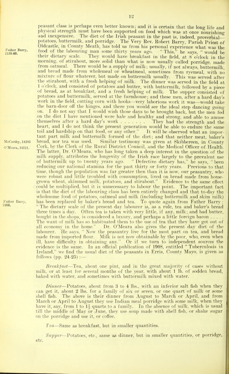 Father Barry, 2159-60. McCarthy, 14293 O'Meara, 14121. Father Barry, 2165. peasant cla^s is perhaps even better known; and it is certain that the long life and physical strength must have been supported on food v^^hich was at once nourishing and inexpensive. The diet of the Irish peasant in the past is, indeed, proverbial- potatoes, buttermilk, and porridge. The Very Rev. Robert Barry, Parish Priest of Oldcastle, in County Meath, has told us from his personal experience what wa^ the food of the labouring man some thirty years ago.  This, he says,  would be their dietary scale. They would have breakfast in the field, at 8 o'clock in the morning, of stirabout, more solid than what is now usually called porridge, made from oatmeal. There would be a supply of milk; usually, if not always, buttermilk, and bread made from wholemeal or wheatmeal, sometimes from ryemeal, with no mixture of flour whatever, but made on buttermilk usually. This was served after the stirabout, with a fresh helping of milk. The dinner was served in the field at 1 o'clock, and consisted of potatoes and butter, with buttermilk, followed by a piece of bread, as at breakfast, and a fresh helping of milk. The supper consisted of potatoes and buttermilk, served at the farmhouse; and these men, after a hard day's work in the field, cutting corn with hooks—very laborious work it was—would take the barn-door off the hinges, and there you would see the ideal step dancing going on. I do not say that I would wish those days to be brought back, but the men fed on the diet I have mentioned were hale and healthy and strong, and able to amuse themselves after a hard day's work They had the strength and the heart, and I do not think the present generation would be able to endure the same toil and hardship on that food, or any other. It will be observed what an impor- tant part milk and buttermilk formed of the diet; and that neither meat, baker's bread, nor tea was used. Similar testimony was given at Skibbereen, in County Cork, by the Clerk of the Rural District Council, and the Medical Officer of Health. The latter. Dr. O'Meara, who has long taken a deep interest in the question of the milk supply, attributes the longevity of the Irish race largely to the prevalent use of buttermilk up to twenty years ago.  Defective dietary has, he says,  been reducing our national stamina for the past thirty or forty years. Previous to that time, though the population was far greater then than it is now, our peasantry, who were robust and little troubled with consumption, lived on bread made from home- grown wheat, skimmed milk, potatoes, and stirabout. Evidence to the same effect could be multiplied, but it is unnecessary to labour the point. The important fact is that the diet of the labouring class has been entirely changed and that to-day the wholesome food of potatoes, oatmeal and milk (including buttermilk and skim milk) has been replaced by baker's bread and tea. To quote again from Father Barry :  The dietary scale of the present day labourer is, as a rule, tea and baker's bread three times a day. Often tea is taken with very little, if any, milk; and bad butter, bought in the shops, is considered a luxury, and perhaps a little foreign bacon The want of milk has so habituated them to the use of tea that they have got out of all economy in the home. Dr. O'Meara also gives the present day diet of the labourer. He says,  Now the peasantry live for the most part on tea, and bread made from imported flour. Milk is not now obtainable by the poor, who, even when ill, have difficulty in obtaining any. Or if we turn to independent sources the evidence is the same. In an official publication of 1908, entitled  Tuberculosis in Ireland, we find the usual diet of the peasants in Erris, County Mayo, is given as follows (pp. 24-25) :— Breakfast—Tea, about one pint, and in the great majority of cases without milk, or at least for several months of the year, with about 1 lb. of sodden bread, baked with water, and sometimes with buttermilk mixed with water. Dinner—Potatoes, about from 3 to 4 lbs., with an inferior salt fish when they can get it, about 2 lbs. for a family of six or seven, or one quart of milk or some shell fish. The above is their dinner from August to March or April, and from March or April to August they use Indian meal porridge with some milk, when they have it, say, from 1 to 1^ quarts to a family. In the absence of milk, which is usual till the middle of May or June, they use soup made with shell fish, or shake sugar on the porridge and use it, or coffee. Tea—Same as breakfast, but in smaller quantities. Suffer—Potatoes, etc., same as dinner, but in smaller quantities, or porridge, etc.