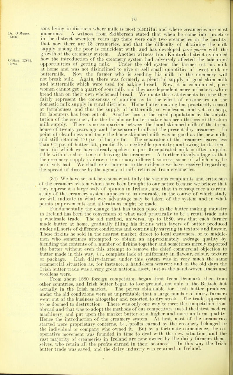 sons living in districts where milk is most plentiful and where creameries are most numerous. A witness from Skibbereen stated that when he came into practice in the district seventeen years ago there were only two creameries in the locality, that now there are 13 creameries, and that the difficulty of obtaining the milk supply among the poor is coincident with, and has developed f ari passu with the growth of the creamery system. Another witness from Kanturk district explained how the introduction of the creamery system had adversely affected the labourers' opportunities of getting milk. Under the old system the farmer set his milk at home and was not disinclined to give or sell small quantities of sweet milk or buttermilk. Now the farmer who is sending his milk to the creamery will not break bulk. Again, there was formerly a plentiful supply of good skim milk and buttermilk which were used for baking bread. Now, it is complained, poor women cannot get a quart of sour milk and they are dependent more on baker's white bread than on their own wholemeal bread. We quote these statements because they fairly represent the consensus of opinion as to the effect of creameries on the domestic milk supply in rural districts. Home-butter making has practically ceased at farmhouses, and thus the supply of buttermilk, so wholesome and yet so cheap, for labourers has been cut off. Another loss to the rural population by the substi- tution of the creamery for the farmhouse butter-maker has been the loss of the skim milk supply. There is no comparison between the hand-skimmed milk of the farm- house of twenty years ago and the separated milk of the present day creamery. In point of cleanliness and taste the home skimmed milk was as good as the new milk, and still retained I'O p.c. of butter fat. The separator of the creamery leaves less than 01 p.c. of butter fat, practically a negligible quantity; and owing to its treat- ment (of which we have already spoken in par. 9) separated milk is often unpala- table within a short time of leaving the creamery. A further disadvantage is that the creamery supply is drawn from many different sources, some of which may be positively bad. We shall refer later on to the evidence we have received regarding the spread of disease by the agency of milk returned from creameries. (34) We have set out here somewhat fully the various complaints and criticisms of the creamery system which have been brought to our notice because we believe that they represent a large body of opinion in Ireland, and that in consequence a careful study of the creamery system appears to us desirable, in the course of which study we will indicate in what way advantage may be taken of the system and in what points improvements and alterations might be made. Fundamentally the change that has taken place in the butter making industry^ in Ireland has been the conversion of what used practically to be a retail trade into a wholesale trade. The old method, universal up to 1880, was that each farmer made butter at home, gradually filling his firkins with layers of butter produced under all sorts of different conditions and continually varying in texture and flavour. These firkins he sold in the nearest market, direct to local customers, or to middle- men who sometimes attempted to obtain an approximately avdrage quality by blending the contents of a number of firkins together and sometimes merely exported the butter without even this attempt to remove the chief commercial objection to butter made in this way, i.e., complete lack of uniformity in flavour, colour, texture or package. Each dairy-farmer under this system was in very much the same commercial situation as, for instance, a hand-loom weaver; and in the old days the Irish butter trade was a very great national asset, just as the hand-woven linens and woollens were. From about 1880 foreign competition began, first from Denmark, then from other countries, and Irish butter began to lose ground, not only in the British, but actually in the Irish market. The prices obtainable for Irish butter produced under the old conditions were so unprofitable that a large number of dairy-farmers- went out of the business altogether and resorted to dry stock. The trade appeared' to be doomed to destruction. There was only one way to meet the competition from abroad and that was to adopt the methods of our competitors, instal the latest modern machinery, and put upon the market butter of a higher and more uniform quality. Hence the introduction of the creamery system. At first, most of the creameries- started were proprietary concerns, i.e., profits earned by the creamery belonged tO' the individual or company who owned it. But by a fortunate coincidence, the co- operative movement was founded in time to deal with the new situation, and the- va^t majority of creameries in Ireland are now owned by the dairy-farmers them- selves, who retain all the profits earned in their business. In this way the Irish butter trade was saved, and the dairy industry was retained in Ireland. Dr. G'Meara, 14106. O'Shea, 12891. 12894.