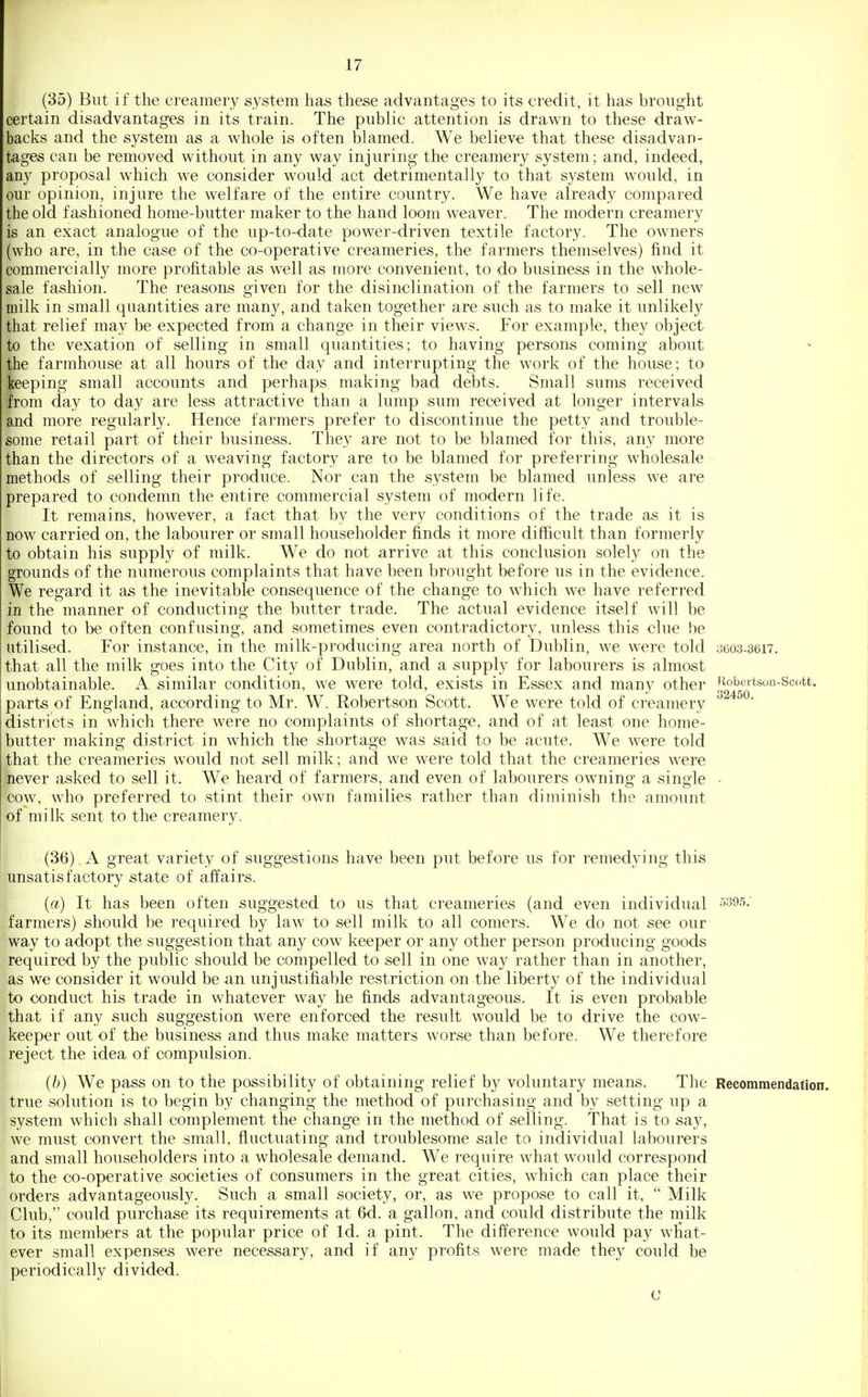 (35) But if the creamery system has these advantages to its credit, it has brought certain disadvantages in its train. The public attention is drawn to these draw- backs and the system as a whole is often blamed. We believe that these disadvan- tages can be removed without in any way injuring the creamery system; and, indeed, any proposal which we consider would act detrimentally to that system would, in our opinion, injure the welfare of the entire country. We have already compared the old fashioned home-butter maker to the hand loom weaver. The modern creamery is an exact analogue of the up-to-date power-driven textile factory. The owners (who are, in the case of the co-operative creameries, the farmers themselves) find it commercially more profitable as well as more convenient, to do business in the whole- sale fashion. The reasons given for the disinclination of the farmers to sell new milk in small quantities are many, and taken together are such as to make it unlikely that relief may be expected from a change in their views. For example, they object to the vexation of selling in small quantities; to having persons coming about the farmhouse at all hours of the day and interrupting the work of the house; to keeping small accounts and perhaps making bad debts. Small sums received from day to day are less attractive than a lump sum received at longer intervals and more regularly. Hence farmers prefer to discontinue the petty and trouble- some retail part of their business. They are not to be blamed for this, any more than the directors of a weaving factory are to be blamed for preferring wholesale methods of selling their produce. Nor can the system be blamed unless we are prepared to condemn the entire commercial system of modern life. It remains, however, a fact that by the very conditions of the trade as it is now carried on, the labourer or small householder finds it more difficult than formerly to obtain his supply of milk. We do not arrive at this conclusion solely on the grounds of the numerous complaints that have been brought before us in the evidence. We regard it as the inevitable consequence of the change to which we have referred in the manner of conducting the butter trade. The actual evidence itself will be found to be often confusing, and sometimes even contradictory, unless this clue be utilised. For instance, in the milk-producing area north of Dublin, we were told 3603-3617. that all the milk goes into the City of Dublin, and a supply for labourers is almost unobtainable. A similar condition, we were told, exists in Essex and many other Hobortson-Sci.tt. parts of England, according to Mr. W. Robertson Scott. We were told of creamery districts in which there were no complaints of shortage, and of at least one home- butter making district in which the shortage was said to be acute. We were told that the creameries would not sell milk; and we were told that the creameries were never asked to sell it. We heard of farmers, and even of labourers owning a single ■ cow, who preferred to stint their own families rather than diminish the amount of milk sent to the creamery. (36) A great variety of suggestions have been put before us for remedying this unsatisfactory state of affairs. (a) It has been often suggested to us that creameries (and even individual ^395; farmers) should be required by law to sell milk to all comers. We do not see our way to adopt the suggestion that any cow keeper or any other person producing goods required by the public should be compelled to sell in one way rather than in another, as we consider it would be an unjustifiable restriction on the liberty of the individual to conduct his trade in whatever way he finds advantageous. It is even probable that if any such suggestion were enforced the result would be to drive the cow- keeper out of the business and thus make matters worse than before. We therefore reject the idea of compulsion. (b) We pass on to the possibility of obtaining relief by voluntary means. The Recommendation, true solution is to begin by changing the method of purchasing and by setting up a system which shall complement the change in the method of selling. That is to say, we must convert the small, fluctuating and troublesome sale to individual labourers and small householders into a wholesale demand. We require what would correspond to the co-operative societies of consumers in the great cities, which can place their orders advantageously. Such a small society, or, as we propose to call it,  Milk Club, could purchase its requirements at 6d. a gallon, and could distribute the milk to its members at the popular price of Id. a pint. The difference would pay what- ever small expenses were necessary, and if any profits were made they could be periodically divided. C