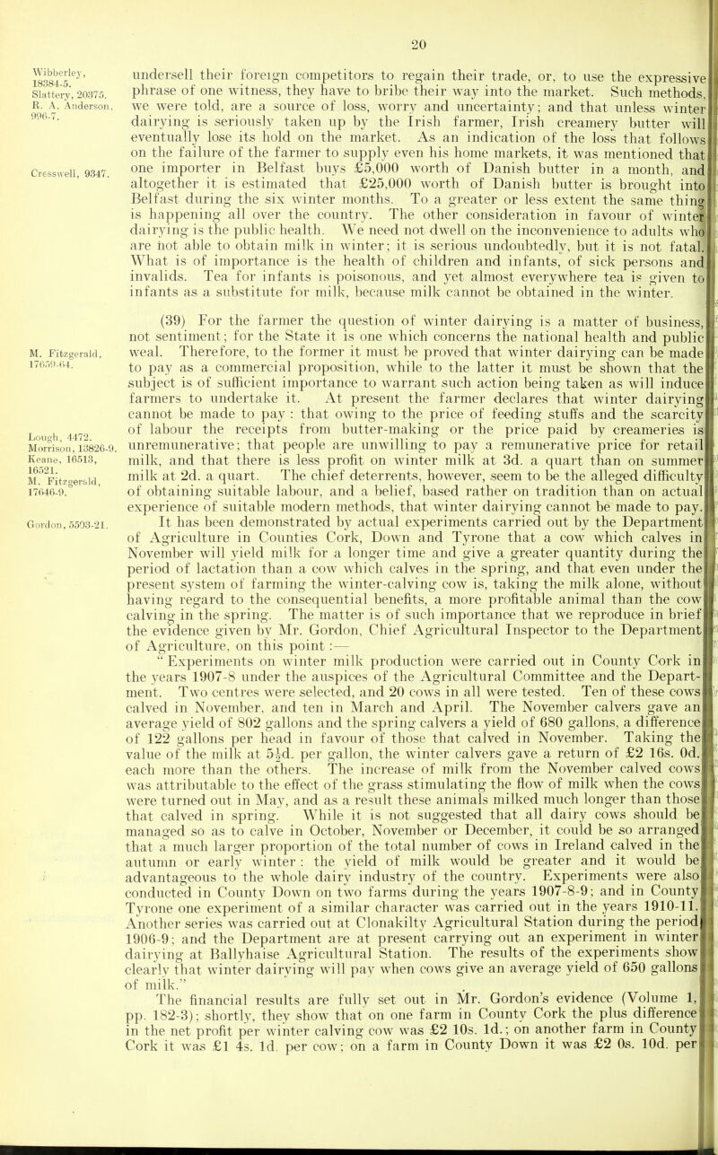 Wibberlej', 18384-5. Slattery, 20375. R. A. Anderson, 996-7. Cresswell, 9347. M. Fitzgerald, 1765'.)-(i4. Lough, 4472. Morrison, 13826-9. Keane, 16513, 16521. M. Fitzgerald, 17646-9. Gordon, 5503-21, undersell their foreign competitors to regain their trade, or, to use the expressive phrase of one witness, they have to bribe their way into the market. Such methods, we were told, are a source of loss, worry and uncertainty; and that unless winter dairying is seriously taken up by the Irish farmer, Irish creamery butter will eventually lose its hold on the market. As an indication of the loss that follows on the failure of the farmer to supply even his home markets, it was mentioned that one importer in Belfast buys £5,000 worth of Danish butter in a month, and altogether it is estimated that £25,000 worth of Danish butter is brought into Belfast during the six winter months. To a greater or less extent the same thing is happening all over the country. The other consideration in favour of winter dairying is the public health. We need not dwell on the inconvenience to adults who are hot able to obtain milk in winter; it is serious undoubtedly, but it is not fatal. What is of importance is the health of children and infants, of sick persons and invalids. Tea for infants is poisonous, and yet almost everywhere tea is given to infants as a substitute for milk, because milk cannot be obtained in the winter. (39) For the farmer the question of winter dairying is a matter of business not sentiment; for the State it is one which concerns the national health and public weal. Therefore, to the former it must be proved that winter dairying can be made to pay as a commercial proposition, while to the latter it must be shown that the subject is of sufficient importance to warrant such action being taken as will induce farmers to undertake it. At present the farmer declares that winter dairying cannot be made to pay : that owing to the price of feeding stuffs and the scarcity of labour the receipts from butter-making or the price paid by creameries is unremunerative; that people are unwilling to pay a remunerative price for retail milk, and that there is less profit on winter milk at 3d. a quart than on summer milk at 2d. a quart. The chief deterrents, however, seem to be the alleged difficulty of obtaining suitable labour, and a belief, based rather on tradition than on actual experience of suitable modern methods, that winter dairying cannot be made to pay It has been demonstrated by actual experiments carried out by the Department of Agriculture in Counties Cork, Down and Tyrone that a cow which calves in November will yield milk for a longer time and give a greater quantity during the period of lactation than a cow which calves in the spring, and that even under the present system of farming the winter-calving cow is, taking the milk alone, without having regard to the consequential benefits, a more profitable animal than the cow calving- in the spring. The matter is of such importance that we reproduce in brief the evidence given by Mr. Gordon, Chief x\gricultural Inspector to the Department of Agriculture, on this point:—  Experiments on winter milk production were carried out in County Cork in the years 1907-8 under the auspices of the Agricultural Committee and the Depart- ment. Two centres were selected, and 20 cows in all were tested. Ten of these cows calved in November, and ten in March and April. The November calvers gave an average yield of 802 gallons and the spring calvers a yield of 680 gallons, a difference of 122 gallons per head in favour of those that calved in November. Taking the value of the milk at 5|-d. per gallon, the winter calvers gave a return of £2 16s. Od. each more than the others. The increase of milk from the November calved cows was attributable to the effect of the grass stimulating the flow of milk when the cows were turned out in May, and as a result these animals milked much longer than those that calved in spring. While it is not suggested that all dairy cows should be managed so as to calve in October, November or December, it could be so arranged that a much larger proportion of the total number of cows in Ireland calved in the autumn or early winter : the yield of milk would be greater and it would be advantageous to the whole dairy industry of the country. Experiments were also conducted in County Down on two farms during the years 1907-8-9; and in County Tyrone one experiment of a similar character was carried out in the years 1910-11. Another series was carried out at Clonakilty Agricultural Station during the period 1906-9; and the Department are at present carrying out an experiment in winter dairying at Ballyhaise Agricultural Station. The results of the experiments show clearlv that winter dairving will pay when cows give an average yield of 650 gallons of milk. The financial results are fully set out in Mr. Gordon's evidence (Volume 1, pp. 182-3); shortly, they show that on one farm in County Cork the plus difference in the net profit per winter calving cow was £2 10s. Id.; on another farm in County Cork it was £1 4s. Id. per cow; on a farm in County Down it was £2 Os. lOd. per