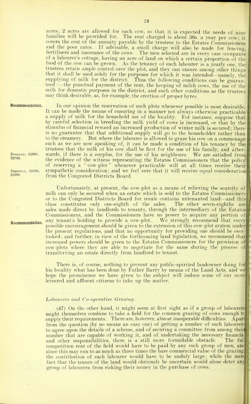 Recommendation. Drennan, 32880, 32943. Staunton, 22390, 22399. acres; 2 acres are allowed for each cow, so that it is expected the needs of nine families will be provided for. The rent charged is about 30s. a year per cow; it covers the cost of the annuity payable by the trustees to the Estates Commissioners and the poor rates. If advisable, a small charge will also be made for fencing, fertilisers and insurance of the cows. The men selected are in every case occupants of a labourer's cottage, having an acre of land on which a certain proportion of the food of the cow can be grown. As the tenancy of each labourer is a yearly one, the trustees retain ample control over the plot, and they can ensure among other things that it shall be used solely for the purposes for which it was intended—namely, the- supplying of milk for the district. Thus the following conditions can be guaran- teed .-—the punctual payment of the rent, the keeping of milch cows, the use of the milk for domestic purposes in the district, and such other conditions as the trustees may think desirable, as, for example, the erection of proper byres. In our opinion the reservation of such plots whenever possible is most desirable. It can be made the means of ensuring in a manner not always otherwise practicable- a supply of milk for the household use of the locality. For instance, suppose that by careful selection in breeding the milk yield of cows is increased, or that by the stimulus of financial reward an increased production of winter milk is secured; there is no guarantee that that additional supply will go to the householder rather than to the creamery. But where the labourer is allowed to graze his cow on a commonage such as we are now speaking of, it can be made a condition of his tenancy by the trustees that the milk of his cow shall be first for the use of his family, and after- wards, if there is a surplus, for the use of his neighbours. We are satisfied fronii the evidence of the witness representing the Estates Commissioners that the polic;^ of reserving a  cow-plot whenever practicable will at all times receive their sympathetic consideration; and we feel sure that it will receive equal consideration: from the Congested Districts Board. Recommendation. Unfortunately, at present, the cow-plot as a means of relieving the scarcity of milk can only be secured when an estate which is sold to the Estates Commissioners or to the Congested Districts Board for resale contains untenanted land—and this! class constitutes only one-eighth of the sales. The other seven-eighths are] sales made direct by landlords to tenants, through the intermediary of the Estates] Commissioners, and the Commissioners have no power to acquire any portion ofl any tenant's holding to provide a cow-plot. We strongly recommend that everyl possible encouragement should be given to the extension of this cow-plot system underj the present regulations, and that no opportunity for providing one should be over- looked ; and further, in view of the forthcoming land legislation, we recommend thatl increased powers should be given to the Estates Commissioners for the provision ofl cow-plots where they are able to negotiate for the same during the process ofl transferring an estate directly from landlord to tenant. There is, of course, nothing to prevent any public-spirited landowner doing foi] his locality what has been done by Father Barry by means of the Land Acts, and wd hope the prominence we have given to the subject will induce some of our more] leisured and affluent citizens to take up the matter. Labourers and Co-operative Grazing. (47) On the other hand, it might seem at first sight as if a group of labourera might themselves combine to take a field for the common grazing of cows enough tcl supply their requirements. There are, however, almost insuperable difficulties. Aparll from the question (by no means an easy one) of getting a number of such labourers! to agree upon the details of a scheme, and of securing a committee from among theiil number that are capable of working it, and of undertaking the necessary financial and other responsibilities, there is a still more formidable obstacle. The full competition rent of the field would have to be paid by any such group of men, ancj since this may run to as much as three times the bare commercial value of the grazingl the contribution of each labourer would have to be unduly large; while the merJ fact that the tenure of the land would obviously be uncertain would alone deter an^ group of labourers from risking their money in the purchase of cows.
