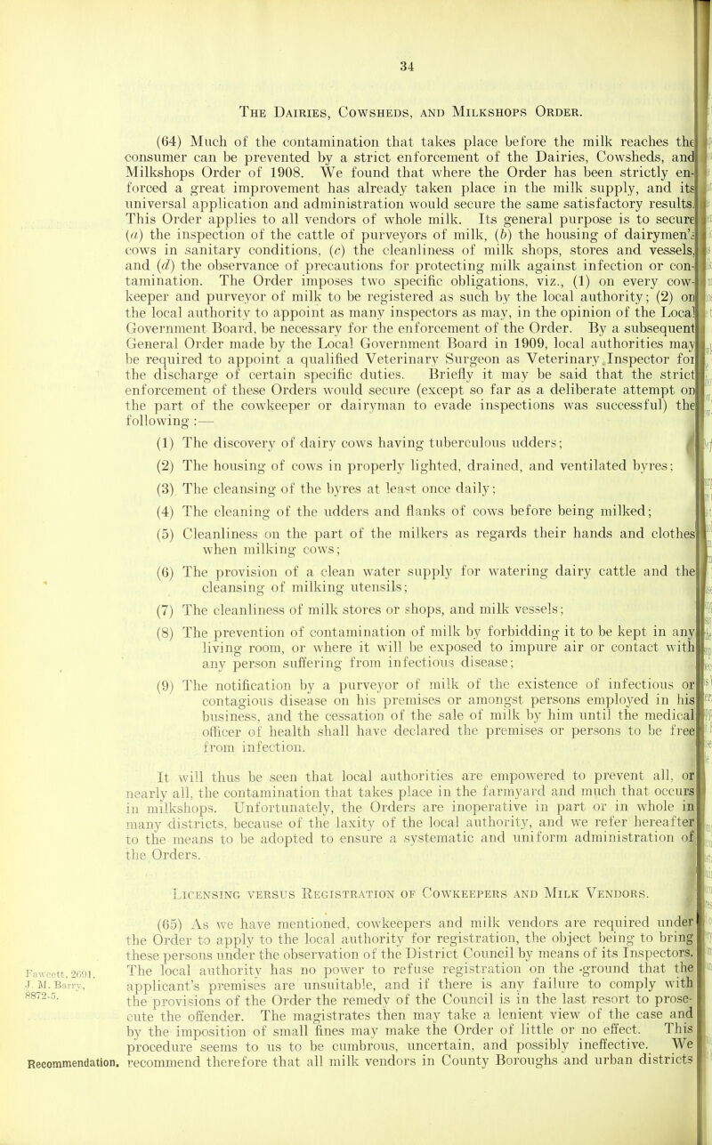 1[ 34 The Dairies, Cowsheds, and Milkshops Order. (64) Much of the contamination that takes place before the milk reaches the consumer can be prevented by a strict enforcement of the Dairies, Cowsheds, and Milkshops Order of 1908. We found that where the Order has been strictly en-l forced a great improvement has already taken place in the milk supply, and its universal application and administration would secure the same satisfactory results. This Order applies to all vendors of whole milk. Its general purpose is to secure {a) the inspection of the cattle of purveyors of milk, (b) the housing of dairymen'i cows in sanitary conditions, (c) the cleanliness of milk shops, stores and vessels, and {d) the observance of precautions for protecting milk against infection or con- tamination. The Order imposes two specific obligations, viz., (1) on every cow- keeper and purveyor of milk to be registered ,as such by the local authority; (2) on the local authority to appoint as many inspectors as may, in the opinion of the Local Government Board, be necessary for the enforcement of the Order. By a subsequent General Order made by the Local Government Board in 1909, local authorities may be required to appoint a qualified Veterinary Surgeon as Veterinary. Inspector foi the discharge of certain specific duties. Briefly it may be said that the strict enforcement of these Orders would secure (except so far as a deliberate attempt on the part of the cowkeeper or dairyman to evade inspections was successful) the following :— j (1) The discovery of dairy cows having tuberculous udders; i (2) The housing of cows in properly lighted, drained, and ventilated byres; ' (3) The cleansing of the byres at least once daily; (4) The cleaning of the udders and flanks of cows before being milked; (5) Cleanliness on the part of the milkers as regards their hands and clothesl when milking cows; (6) The provision of a clean water supply for watering dairy cattle and the cleansing of milking utensils; (7) The cleanliness of milk stores or shops, and milk vessels; (8) The prevention of contamination of milk by forbidding it to be kept in any living room, or where it will be exposed to impure air or contact with any person suffering from infectious disease; (9) The notification by a purveyor of milk of the existence of infectious or contagious disease on his premises or amongst persons employed in his business, and the cessation of the sale of milk by him until the medical officer of health shall have declared the premises or persons to be frei from infection. i It will thus be seen that local authorities are empowered to prevent all, o| nearly all, the contamination that takes place in the farmyard and much that occurs^ in milkshops. Unfortunately, the Orders are inoperative in part or in whole iai many districts, because of the laxity of the local authority, and we refer hereaftel to the means to be adopted to ensure a systematic and uniform administration o| the Orders. J Licensing versus Registration of Cowkeepers and Milk Vendors. ■ (65) As we have mentioned, cowkeepers and milk vendors are required undei the Order to apply to the local authority for registration, the object being to brinf- these persons under the observation of the District Council by means of its Inspectors| Fawcett,2f39]. The local authority has no power to refuse registration on the-ground that thJ J. M. Barry', ' applicant's premises are unsuitable, and if there is any failure to comply with! 8872-5. ^YiQ provisions of the Order the remedy of the Council is in the last resort to prose- cute the offender. The magistrates then may take a lenient view of the case and by the imposition of small fines may make the Order of little or no effect. This procedure seems to us to be cumbrous, uncertain, and possibly ineffective. We Recommendation, recommend therefore that all milk vendors in County Boroughs and urban districts
