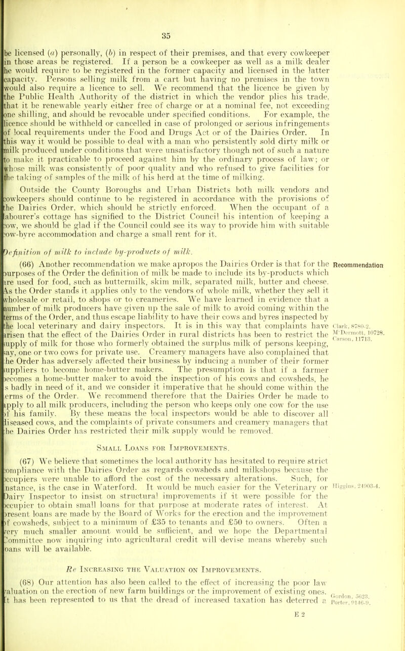 be licensed {a) personally, (b) in respect of their premises, and that every cowkeeper in those areas be registered. If a person be a cowkeeper as well as a milk dealer he would require to be registered in the former capacity and licensed in the latter capacity. Persons selling milk from a cart but having no premises in the town would also require a licence to sell. We recommend that the licence be given by the Public Health Authority of the district in which the vendor plies his trade, that it be renewable yearly either free of charge or at a nominal fee, not exceeding one shilling, and should be revocable under specified conditions. For example, the licence should be withheld or cancelled in case of prolonged or serious infringements of local requirements under the Food and Drugs Act or of the Dairies Order. In this way it w^ould be possible to deal with a man who persistently sold dirty milk or milk produced under conditions that were unsatisfactory though not of such a nature to make it practicable to proceed against him by the ordinary process of law; or whose milk was consistently of poor quality and who refused to give facilities for the taking of samples of the milk of his herd at the time of milking. Outside the County Boroughs and Urban Districts hoth milk vendors and iowkeepers should continue to be registered in accordance wdth the provisions of he Dairies Order, which should be strictly enforced. When the occupant of a abourer's cottage has signified to the District Council his intention of keeping a !ow, we should be glad if the Council could see its way to provide him with suitable ;ow-byre accommodation and charge a small rent for it. Definition of milk to include by-products of milli. (66) Another recommendation we make apropos the Dairies Order is that for the Recommendation )urposes of the Order the defiuition of milk be made to include its by-products which ire used for food, such as buttermilk, skim milk, separated milk, butter and cheese. A.S the Order stands it applies only to the vendors of whole milk, whether they sell it wholesale or retail, to shops or to creameries. We have learned in evidence that a number of milk producers have given up the sale of milk to avoid coming within the terms of the Order, and thus escape liability to have their cows and byres inspected by the local veterinary and dairy inspectors. It is in this way that complaints have ciaik. 8780-2. irisen that the effect of the Eiairies Order in rural districts has been to restrict the cai^o^mis'^^''^' upply of milk for those who formerly obtained the surplus milk of persons keeping, ' ■ lay, one or two cows for private use. Creamery managers have also complained that he Order has adversely affected their business by inducing a number of their former uppliers to become home-butter makers. The presumption is that if a farmer )ecomes a home-butter maker to avoid the inspection of his cows and cowsheds, he s badly in need of it, and we consider it imperative that he should come within the erms of the Order. We recommend therefore that the Dairies Order be made to ipply to all milk producers, including the person who keeps only one cow for the use )f his family. By these means the local inspectors would be able to discover all liseased cow^s, and the complaints of private consumers and creamery managers that he Dairies Order has restricted their milk supply would be removed. Small Loans for Improvements. (67) We believe that sometimes the local authority has hesitated to require strict lompliance with the Dairies Order as regards cowsheds and milkshops because the )ccupiers were unable to afford the cost of the necessary alterations. Such, for nstance, is the case in Waterford. It w^ould be much easier for the Veterinary or Higgiu?, •2ifl03-4. Dairy Inspector to insist on structural improvements if it were possible for the )ccupier to obtain small loans for that purpose at moderate rates of interest. At :)resent loans are made by the Board of Works for the erection and the improvement )f cowsheds, subject to a minimum of £35 to tenants and £50 to owners. Often a /ery much smaller amount w^ould be sufficient, and we hope the Departmental ommittee now inquiring into agricultural credit will devise means whereby such oans will be available. Re Increasing the Valuation on Improvements. (68) Our attention has also been called to the effect of increasing the poor law valuation on the erection of new farm buildings or the improvement of existing ones. ^.^ ^ [t has been represented to us that the dread of increased taxation has deterred a Porte°9U(3-9. E 2