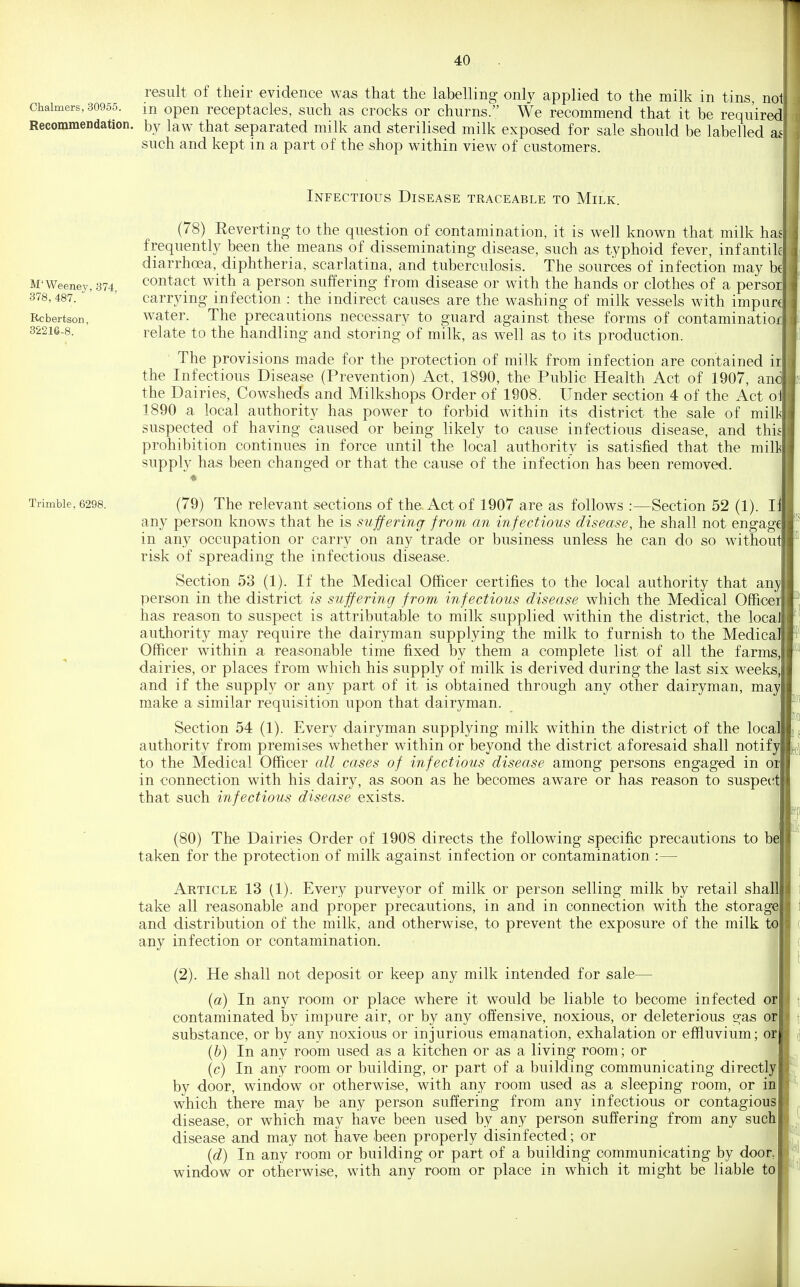 result of their evidence was that the labelling only applied to the milk in tins not Chalmers, 30955. m Open receptacles, such as crocks or churns. We recommend that it be required! ij Recommendation, by law that separated milk and sterilised milk exposed for sale should be labelled a^' such and kept in a part of the shop within view of customers. M'Weeney, 374 378, 487. Rcbertson, 32216-8. Trimble, 6298. Infectious Disease traceable to Milk. (78) Reverting- to the question of contamination, it is well known that milk has! frequently been the means of disseminating disease, such as typhoid fever, infantiki diarrhoea, diphtheria, scarlatina, and tuberculosis. The sources of infection may bcj contact with a person suffering from disease or with the hands or clothes of a persorl carrying infection : the indirect causes are the washing of milk vessels with impurJ water. The precautions necessary to guard against these forms of contaminatior] relate to the handling and storing of milk, as well as to its production. ■ The provisions made for the protection of milk from infection are contained irl the Infectious Disease (Prevention) Act, 1890, the Public Health Act of 1907, and! the Dairies, Cowsheds and Milkshops Order of 1908. Under section 4 of the Act oJ 1890 a local authority has power to forbid within its district the sale of milkl suspected of having caused or being likely to cause infectious disease, and thisi prohibition continues in force until the local authority is satisfied that the milj supply has been changed or that the cause of the infection has been removed. (79) The relevant sections of the Act of 1907 follows .-—Section 52 (1). iJ any person knows that he is sufferingt from an infectious disease, he shall not engage! in any occupation or carry on any trade or business unless he can do so without risk of spreading the infectious disease. Section 53 (1). If the Medical Officer certifies to the local authority that anyj person in the district is suffering from infectious disease which the Medical Offi^cei has reason to suspect is attributable to milk supplied within the district, the local authority may require the dairyman supplying the milk to furnish to the MedicalT Officer within a reasonable time fixed by them a complete list of all the farmsj dairies, or places from which his supply of milk is derived during the last six weeks,! and if the supply or any part of it is obtained through any other dairyman, may! make a similar requisition upon that dairyman. Section 54 (1). Every dairyman supplying milk within the district of the local! authority from premises whether within or beyond the district aforesaid shall notify! to the Medical Officer all cases of infectious disease among persons engaged in or! in connection with his dairy, as soon as he becomes aware or has reason to suspe(;t| that such infectious disease exists. (80) The Dairies Order of 1908 directs the following specific precautions to be! taken for the protection of milk against infection or contamination :— Article 13 (1). Every purveyor of milk or person selling milk by retail shall! take all reasonable and proper precautions, in and in connection with the storage! and distribution of the milk, and otherwise, to prevent the exposure of the milk to! any infection or contamination. (2). He shall not deposit or keep any milk intended for sale— (a) In any room or place where it would be liable to become infected or] contaminated by impure air, or by any offensive, noxious, or deleterious gas or] substance, or by any noxious or injurious emanation, exhalation or effluvium; orj (b) In any room used as a kitchen or as a living room; or (c) In any room or building, or part of a building communicating directly] by door, window or otherwise, with any room used as a sleeping room, or in I which there may be any person suffering from any infectious or contagious disease, or whicia may have been used by any person suffering from any such| disease and may not have been properly disinfected; or (d) In any room or building or part of a building communicating by door window or otherwise, with any room or place in which it might be liable to I