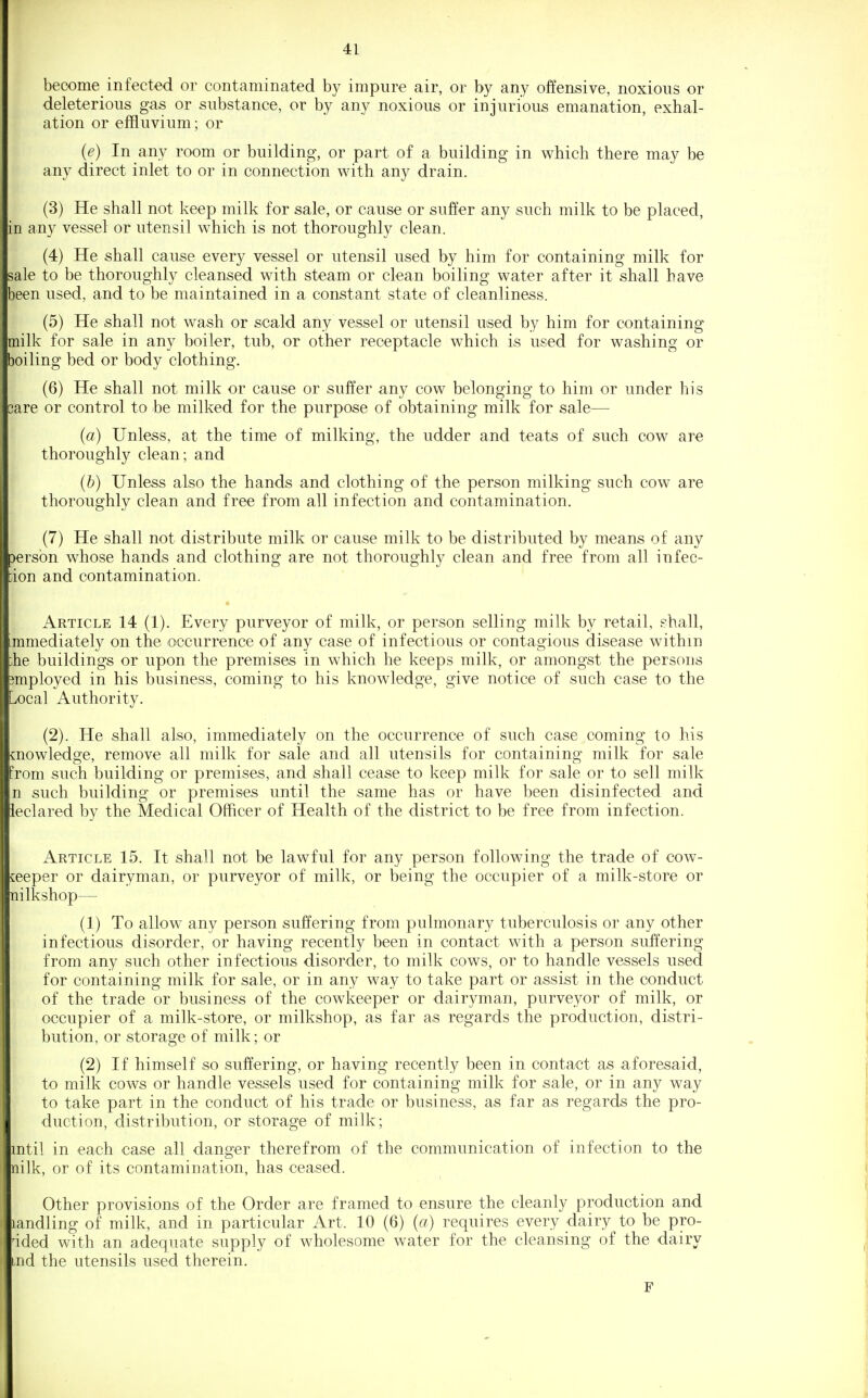 become infected or contaminated by impure air, or by any offensive, noxious or deleterious gas or substance, or by any noxious or injurious emanation, exhal- ation or effluvium; or {e) In any room or building, or part of a building in which there may be any direct inlet to or in connection with any drain. (3) He shall not keep milk for sale, or cause or suffer any such milk to be placed, in any vessel or utensil which is not thoroughly clean. (4) He shall cause every vessel or utensil used by him for containing milk for sale to be thoroughly cleansed with steam or clean boiling water after it shall have been used, and to be maintained in a constant state of cleanliness. (5) He shall not wash or scald any vessel or utensil used by him for containing milk for sale in any boiler, tub, or other receptacle which is used for washing or boiling bed or body clothing. (6) He shall not milk or cause or suffer any cow belonging to him or under his care or control to be milked for the purpose of obtaining milk for sale— {a) Unless, at the time of milking, the udder and teats of such cow are thoroughly clean; and (&) Unless also the hands and clothing of the person milking such cow are thoroughly clean and free from all infection and contamination. (7) He shall not distribute milk or cause milk to be distributed by means of any Dersbn whose hands and clothing are not thoroughly clean and free from all infec- ;ion and contamination. Article 14 (1). Every purveyor of milk, or person selling milk by retail, s-hall, immediately on the occurrence of any case of infectious or contagious disease within :he buildings or upon the premises in which he keeps milk, or amongst the persons I?mployed in his business, coming to his knowledge, give notice of such case to the Local Authority. (2). He shall also, immediately on the occurrence of such case coming to his knowledge, remove all milk for sale and all utensils for containing milk for sale from such building or premises, and shall cease to keep milk for sale or to sell milk n such building or premises until the same has or have been disinfected and leclared by the Medical Officer of Health of the district to be free from infection. Article 15. It shall not be lawful for any person following the trade of cow- jeeper or dairyman, or purveyor of milk, or being the occupier of a milk-store or nilkshop— (1) To allow any person suffering from pulmonary tuberculosis or any other infectious disorder, or having recently been in contact with a person suffering from any such other infectious disorder, to milk cows, or to handle vessels used for containing milk for sale, or in any way to take part or assist in the conduct of the trade or business of the cowkeeper or dairyman, purveyor of milk, or occupier of a milk-store, or milkshop, as far as regards the production, distri- bution, or storage of milk; or (2) If himself so suffering, or having recently been in contact as aforesaid, to milk cows or handle vessels used for containing milk for sale, or in any way to take part in the conduct of his trade or business, as far as regards the pro- duction, distribution, or storage of milk; mtil in each case all danger therefrom of the communication of infection to the nilk, or of its contamination, has ceased. Other provisions of the Order are framed to ensure the cleanly production and landling of milk, and in particular Art. 10 (6) {a) requires every dairy to be pro- 'ided with an adequate supply of wholesome water for the cleansing of the dairy iiid the utensils used therein. F