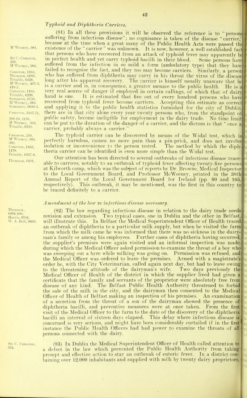 M'Weeney,381. Sir C. Cameron, 231. M'Weenej, 384. Cameron, 1165. Thomson, 6096. Trimble, 6328. M'Weenev, 407-9. 410-5. Cameron, 1165. Trimble, 6299. Sjmmers, 6750. M'Weeney, 383. Symmers, 6850-3. Cameron, 1167-71. 309-10,1176. M'Weenev, 393. Trimble, 6310. Cameron, 230. M'Weenev, 382. 390. Cameron, 1163, 1178. Trimble, 6307-8. Thomson, 6101. Typlioid and Difhtheria Carriers. (81) In all these provisions it will be observed the reference is to persons suffering from infectious disease; no cognisance is taken of the disease carrier/ because at the time when a great many of the Public Health Acts were passed th€ existence of the  carrier  was unknown. It is now, however, a well established fac that persons who have recovered from an attack of typhoid fever may apparently b€ in perfect health and yet carry typhoid bacilli in their blood. Some persons have suffered from the infection in so mild a form (ambulatory type) that they have failed to recognise the fact, and they too may become carriers. Similarlv, a person who has suffered from diphtheria may carry in his throat the virus of the disease long after his apparent recovery. The carrier is himself usually unaware that he is a carrier and is, in consequence, a greater menace to the public health. He is a very real source of danger if employed in certain callings, of which that of dairy hand is one. It is estimated that five out of every hundred persons who have recovered from typhoid fever become carriers. Accepting this estimate as correct and applying it to the public health statistics furnished for the city of Dublin, there are in that city alone every year twenty persons who, from the standpoint of public safety, become ineligible for employment in the dairy trade. No time limi can be put to the duration of the danger of a carrier, and the dictum is that  once a carrier, probably always a carrier. The typhoid carrier can be discovered by means of the Widal test, which is perfectly harmless, causes no more pain than a pin-prick, and does not involve isolation or inconvenience to the person tested. The method by which the diph- theria carrier can be identified is even more simple than the Widal test. Our attention has been directed to several outbreaks of infectious disease trace- able to carriers, notably to an outbreak of typhoid fever affecting twenty-five persons at Kilworth camp, which was the subject of reports by Dr. Browne, Medical Inspector to the Local Government Board, and Professor McWeeney, printed in the 38th Annual Report of the Local Government Board for Ireland (pp. 60 and 105, respectively). This outbreak, it may be mentioned, was the first in this country to be traced definitely to a carrier. Thomson, C094-100. Harris, 9701. W. A. Bell, 9669. Sir C. Cameron, 354. A mendment of the law re infectious disease necessary. (82) The law regarding infectious disease in relation to the dairy trade need- revision and extension. Two typical cases, one in Dublin and the other in Belfast,' will illustrate this. In Belfast the Medical Superintendent Officer of Health traced an outbreak of diphtheria to a particular milk supply, but when he visited the farm from which the milk came he was informed that there was no sickness in the dairy- man's family or among his employees. Further cases of diphtheria having occurred,! the supplier's premises were again visited and an informal inspection was made,' during which the Medical Officer asked permission to examine the throat of a boy wh was sweeping out a byre while milking was going on. Permission was refused, an the Medical Officer was ordered to leave the premises. Armed with a magistrate'^ order he, with the City Veterinarian, called again next day, but had to leave owingi to the threatening attitude of the dairyman's wife. Two days previously th Medical Officer of Health of the district in which the supplier lived had given a certificate that the family and servants of the proprietor were absolutely free froi disease of any kind. The Belfast Public Health Authority threatened to forbi the sale of the milk in the city, and the dairyman then consented to the Medical Officer of Health of Belfast making an inspection of his premises. An examinatio of a secretion from the throat of a son of the dairyman showed the presence o diphtheria bacilli, and preventive measures were at once taken. From the first visit of the Medical Officer to the farm to the date of the discovery of the diphtheri bacilli an interval of sixteen days elapsed. This delay where infectious disease i concerned is very serious, and might have been considerably curtailed if in the first instance the Public Health Officers had had power to examine the throats of a! persons connected with the dairy. (83) In Dublin the Medical Superintendent Officer of Health called attention td'i a defect in the law which prevented the Public Health Authority from taking! prompt and effective action to stay an outbreak of enteric fever. In a district con-, taining over 12,000 inhabitants and supplied with milk by twenty dairy proprietors,,