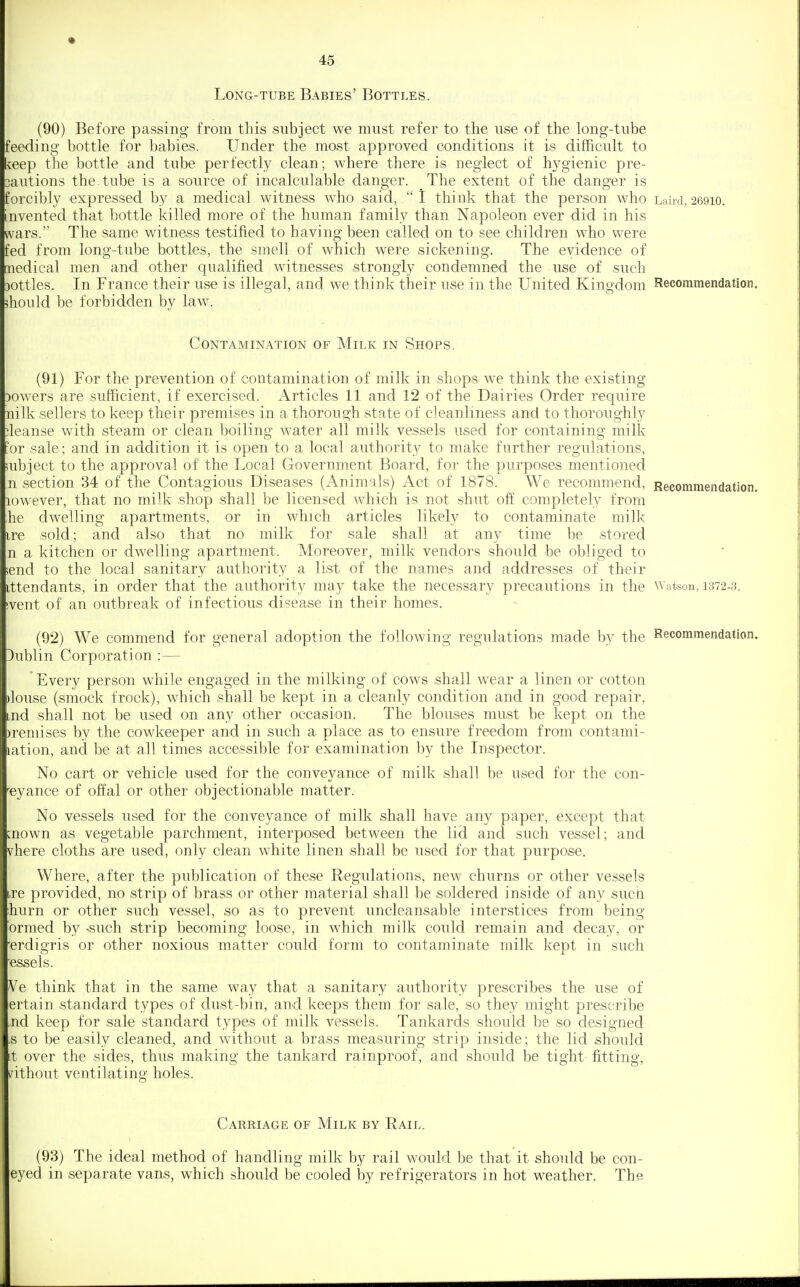 Long-tube Babies' Bottles. (90) Before passing from this subject we must refer to the use of the long-tube feeding bottle for babies. Under the most approved conditions it is difficult to ^eep tlie bottle and tube perfectly clean; where there is neglect of hygienic pre- 3autions the. tube is a source of incalculable danger. The extent of the danger is forcibly expressed by a medical witness who said,  I think that the person who Laird, 26910. invented that bottle killed more of the human family than Napoleon ever did in his vN^ars. The same witness testified to having been called on to see children who were fed from long-tube bottles, the smell of which were sickening. The evidence of nedical men and other qualified witnesses strongly condemned the use of such Dottles. In France their use is illegal, and we think their use in the United Kingdom Recommendation should be forbidden by \siw. Contamination of Milk in Shops. (91) For the prevention of contamination of milk in shops we think the existing Dowers are sufficient, if exercised. Articles 11 and 12 of the Dairies Order require nilk sellers to keep their premises in a thorough state of cleanliness and to thoroughly ileanse with steam or clean boiling water all milk vessels used for containing milk or sale; and in addition it is open to a local authority to make further regulations, ;ubject to the approval of the Local Government Board, for the purposes mentioned n section 34 of the Contagious Diseases (Animals) Act of 1878. We recommend, Recommendation lowever, that no milk shop shall be licensed which is not shut off completely from he dwelling apartments, or in which articles likely to contaminate milk ire sold; and also that no milk for sale shall at any time be stored n a kitchen or dwelling apartment. Moreover, milk vendors should be obliged to ;end to the local sanitary authority a list of the names and addresses of their ittendants, in order that the authority may take the necessary precautions in the Watson, 1372-3. ivent of an outbreak of infectious disease in their homes. (92) We commend for general adoption the following regulations made by the Recommendation Dublin Corporation :—  Every person while engaged in the milking of cows shall wear a linen or cotton )louse (smock frock), which shall be kept in a cleanly condition and in good repair, md shall not be used on any other occasion. The blouses must be kept on the ^)remises by the cowkeeper and in such a place as to ensure freedom from contami- lation, and be at all times accessible for examination by the Inspector. No cart or vehicle used for the conveyance of milk shall be used for the con- veyance of offal or other objectionable matter. No vessels used for the conveyance of milk shall have any paper, except that [nown as vegetable parchment, interposed between the lid and such vessel; and vhere cloths are used, only clean white linen shall be used for that purpose. Where, after the publication of these Regulations, new churns or other vessels ,re provided, no strip of brass or other material shall be soldered inside of any such :hurn or other such vessel, so as to prevent uncleansable interstices from being ormed by -such strip becoming loose, in which milk could remain and decay, or erdigris or other noxious matter could form to contaminate milk kept in such essels. Ve think that in the same way that a sanitary authority prescribes the use of ertain standard types of dust-bin, and keeps them for sale, so they might prescribe nd keep for sale standard types of milk vessels. Tankards should be so designed .s to be easily cleaned, and without a brass measuring strip inside; the lid should Lt over the sides, thus making the tankard rainproof, and should be tight fitting, without ventilating holes. Carriage of Milk by Rail. (93) The ideal method of handling milk by rail would be that it should be con- eyed in separate vans, which should be cooled by refrigerators in hot weather. The
