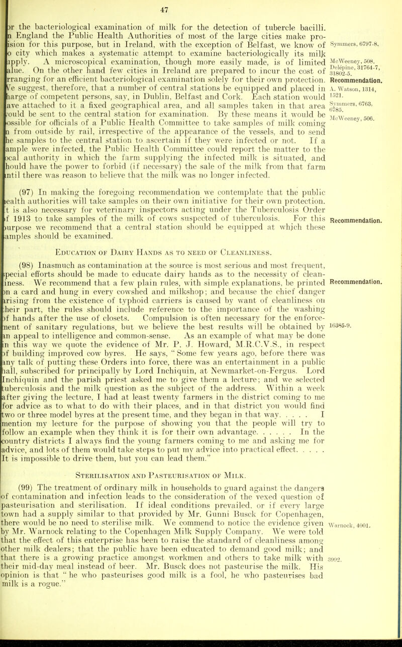 3r the bacteriological examination of milk for the detection of tubercle bacilli, n England the Public Health Authorities of most of the large cities make pro- ision for this purpose, but in Ireland, with the exception of Belfast, we know of 0 city which makes a systematic attempt to examine bacteriologically its miljj upply. A microscopical examination, though more easily made, is of limited alue. On the other hand few cities in Ireland are prepared to incur the cost of rranging for an efficient bacteriological examination solely for their own protection. Ve suggest, therefore, that a number of central stations be equipped and placed in barge of competent persons, say, in Dublin, Belfast and Cork. Each station would ave attached to it a fixed geographical area, and all samples taken in that area ,'ould be sent to the central station for examination. By these means it would be ossible for officials of a Public Health Committee to take samples of milk coming n from outside by rail, irrespective of the appearance of the vessels, and to send he samples to the central station to ascertain if they were infected or not. If a ample w^ere infected, the Public Health Committee could report the matter to the 3cal authority in which the farm supplying the infected milk is situated, and hould have the power to forbid (if necessary) the sale of the milk from that farm mtil there was reason to believe that the milk was no longer infected. (97) In making the foregoing recommendation we contemplate that the public lealth authorities will take samples on their own initiative for their own protection, t is also necessary for veterinary inspectors acting under the Tuberculosis Order if 1913 to take samples of the milk of cows suspected of tuberculosis. For this Recommendation. )urpose we recommend that a central station should be equipped at whjch these amples should be examined. Education of Dairy Hands as to need of Cleanliness. (98) Inasmuch as contamination at the source is most serious and most frequent, ipecial efforts should be made to educate dairy hands as to the necessity of clean- iness. We recommend that a few plain rules, with simple explanations, be printed Recommendation. )n a card and hung in every cowshed and milkshop; and because the chief danger irising from the existence of typhoid carriers is caused by want of cleanliness on :heir part, the rules should include reference to the importance of the washing )f hands after the use of closets. Compulsion is often necessary for the enforce- nent of sanitary regulations, but we believe the best results will be obtained by ifi3«6-9. m appeal to intelligence and common-sense. As an example of what may be done n this way we quote the evidence of Mr. P. J. Howard, M.R.C.V.S., in respect )f building improved cow byres. He says,  Some few years ago, before there was \xny talk of putting these Orders into force, there was an entertainment in a public hall, subscribed for principally by Lord Inchiquin, at Newmarket-on-Fergus. Lord [nchiquin and the parish priest asked me to give them a lecture; and we selected tuberculosis and the milk question as the subject of the address. Within a week after giving the lecture, I had at least twenty farmers in the district coming to me for advice as to what to do with their places, and in that district you would find two or three model byres at the present time, and they began in that way I mention my lecture for the purpose of showing you thiat the people will try to follow an example when they think it is for their own advantage In the country districts I always find the young farmers coming to me and asking me for advice, and lots of them would take steps to put my advice into practical effect It is impossible to drive them, but you can lead them. Sterilisation and Pasteurisation of Milk. (99) The treatment of ordinary milk in households to guard against the dangers of contamination and infection leads to the consideration of the vexed question of pasteurisation and sterilisation. If ideal conditions prevailed, or if every large town had a supply similar to that provided by Mr. Gunni Busck for Copenhagen, there would be no need to sterilise milk. We commend to notice the evidence given wamock, 400i. by Mr. Warnock relating to the Copenhagen Milk Supply Company. We were told that the effect of this enterprise has been to raise the standard of cleanliness among other milk dealers; that the public have been educated to demand good milk; and that there is a growing practice amongst workmen and others to take milk with 3992. their mid-day meal instead of beer. Mr. Busck does not pasteurise the milk. His opinion is that  he who pasteurises good milk is a fool, he who pasteurises bad milk is a rogue. Symmers, 6797-8. McWeeney, 508. Delepine, 31764-7, 31802-5. Recommendation. A. Watson, 1814, 1521. Symmers. 6763, 6785. McWeeney, 506.