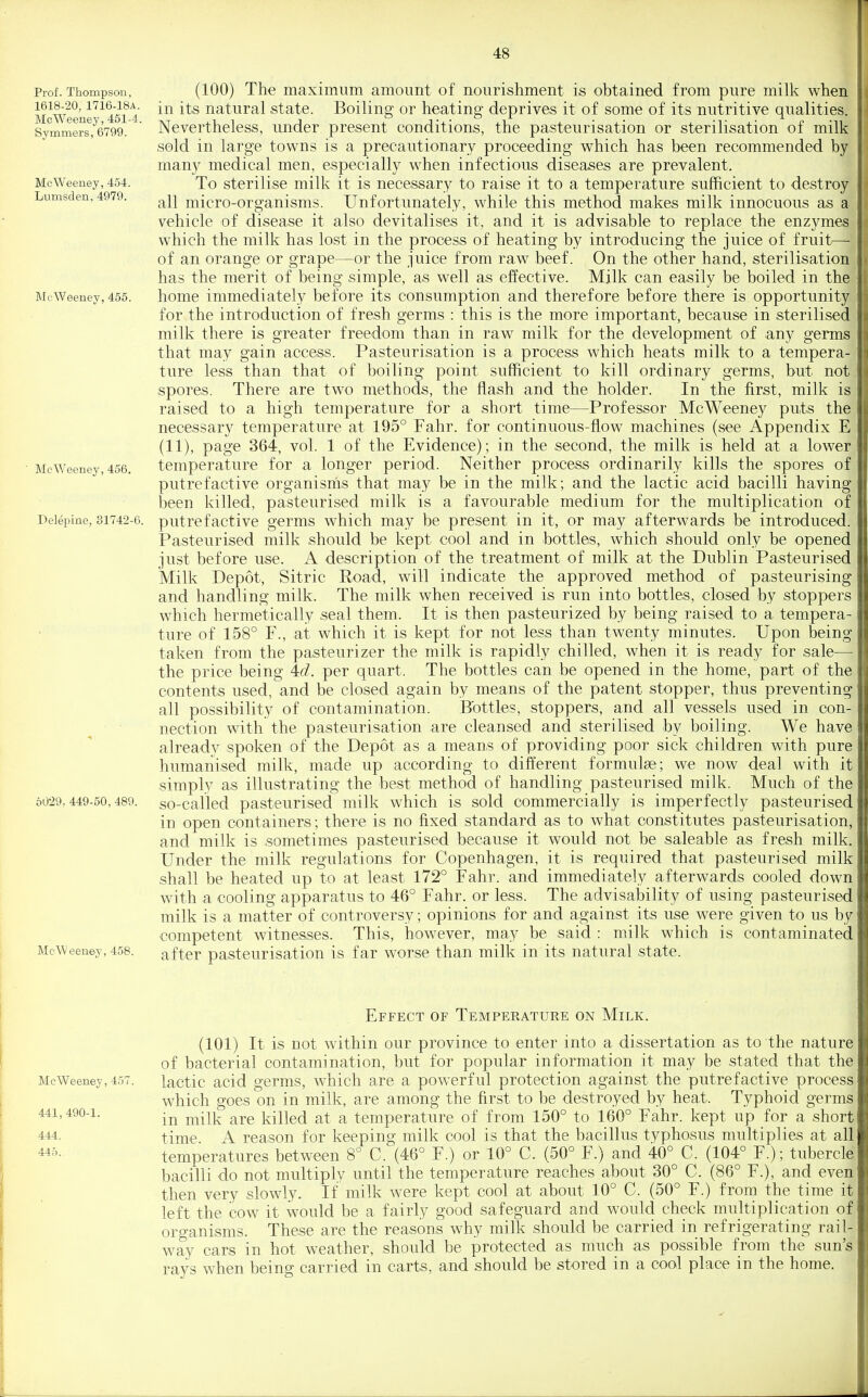 Prof. Thompson, 1618-20, 1716-18A. McWeeney, 461-4. Symmers, 6799. McWeeney, 454. Lumsden, 4979. McWeeney, 455. McWeeney, 456. Delepine, 81742-6. 60-29, 449-60, 489. McWeeney, 458. (100) The maximum amount of nourishment is obtained from pure milk when in its natural state. Boiling or heating deprives it of some of its nutritive qualities. Nevertheless, under present conditions, the pasteurisation or sterilisation of milk sold in large towns is a precautionary proceeding which has been recommended by many medical men, especially when infectious diseases are prevalent. To sterilise milk it is necessary to raise it to a temperature sufficient to destroy all micro-organisms. Unfortunately, while this method makes milk innocuous as a vehicle of disease it also devitalises it, and it is advisable to replace the enzymes which the milk has lost in the process of heating by introducing the juice of fruit— of an orange or grape—or the juice from raw beef. On the other hand, sterilisation has the merit of being simple, as well as effective. Mjlk can easily be boiled in the home immediately before its consumption and therefore before there is opportunity for the introduction of fresh germs : this is the more important, because in sterilised milk there is greater freedom than in raw milk for the development of any germs that may gain access. Pasteurisation is a process which heats milk to a tempera- ture less than that of boiling point sufficient to kill ordinary germs, but not spores. There are two methods, the flash and the holder. In the first, milk is raised to a high temperature for a short time—Professor McWeeney puts the necessary temperature at 195° Fahr. for continuous-flow machines (see Appendix E (11), page 364, vol. 1 of the Evidence); in the second, the milk is held at a lower temperature for a longer period. Neither process ordinarily kills the spores of putrefactive organisms that may be in the milk; and the lactic acid bacilli having been killed, pasteurised milk is a favourable medium for the multiplication of putrefactive germs which may be present in it, or may afterwards be introduced. Pasteurised milk should be kept cool and in bottles, which should only be opened just before use. A description of the treatment of milk at the Dublin Pasteurised Milk Depot, Sitric Road, will indicate the approved method of pasteurising and handling milk. The milk when received is run into bottles, closed by stoppers which hermetically seal them. It is then pasteurized by being raised to a tempera- ture of 158° F., at which it is kept for not less than twenty minutes. Upon being taken from the pasteurizer the milk is rapidly chilled, when it is ready for sale— the price being M. per quart. The bottles can be opened in the home, part of the contents used, and be closed again by means of the patent stopper, thus preventing all possibility of contamination. Bottles, stoppers, and all vessels used in con- nection with the pasteurisation are cleansed and sterilised by boiling. We have already spoken of the Depot as a means of providing poor sick children with pure humanised milk, made up according to different formulee; we now deal with it simply as illustrating the best method of handling pasteurised milk. Much of the so-called pasteurised milk which is sold commercially is imperfectly pasteurised in open containers; there is no fixed standard as to what constitutes pasteurisation, and milk is sometimes pasteurised because it would not be saleable as fresh milk. Under the milk regulations for Copenhagen, it is required that pasteurised milk shall be heated up to at least 172° Fahr. and immediately afterwards cooled down with a cooling apparatus to 46° Fahr. or less. The advisal3ility of using pasteurised milk is a matter of controversy; opinions for and against its use were given to us by competent witnesses. This, however, may be said : milk which is contaminated after pasteurisation is far worse than milk in its natural state. Effect of Temperature on Milk. (101) It is not within our province to enter into a dissertation as to the nature of bacterial contamination, but for popular information it may be stated that the McWeeney, 457. lactic acid gcrms, which are a powerful protection against the putrefactive process which goes on in milk, are among the first to be destroyed by heat. Typhoid germs 441,490-1. ^^Yk are killed at a temperature of from 150° to 160° Fahr. kept up for a short 444, time A reason for keeping milk cool is that the bacillus typhosus multiplies at all temperatures between 8° C. (46° F.) or 10° C. (50° F.) and 40° C. (104° F.); tubercle bacilli do not multiply until the temperature reaches about 30° C. (86° F.), and even then very slowly. If milk were kept cool at about 10° C. (50° F.) from the time it left the cow it would be a fairly good safeguard and would check multiplication of organisms. These are the reasons why milk should be carried in refrigerating rail- way cars in hot weather, should be protected as much as possible from the sun's rays when being carried in carts, and should be stored in a cool place in the home.