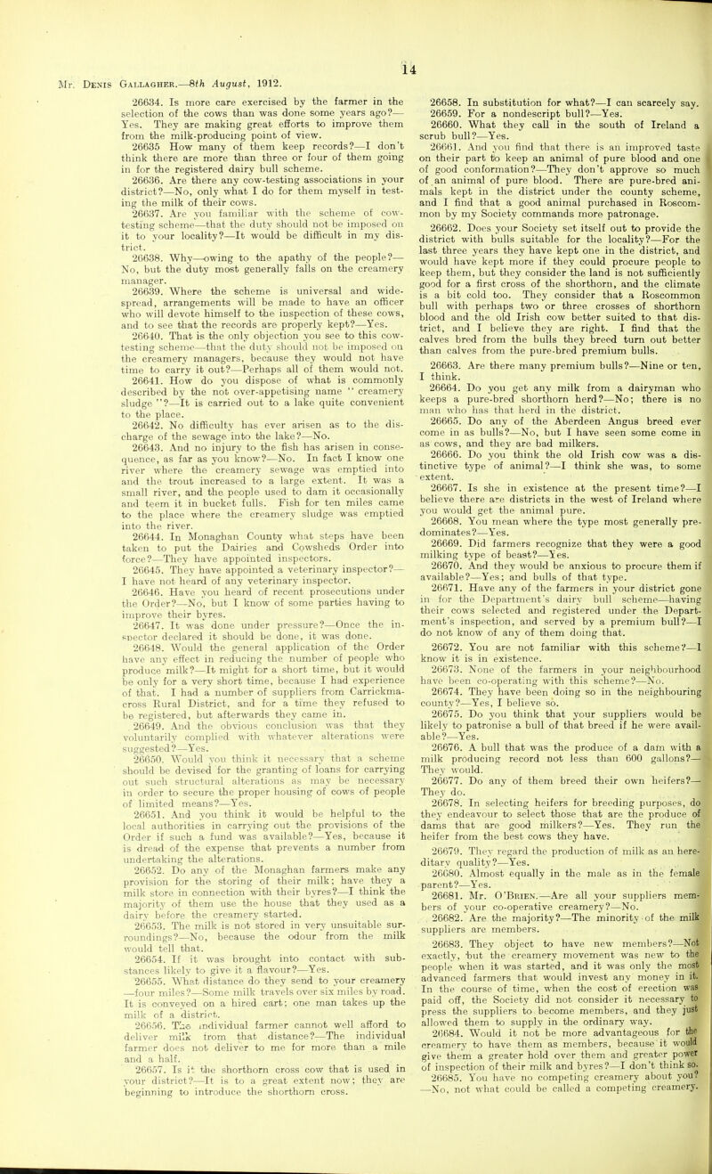 Mr. Denis Gallagher.—8th August, 1912. 26634. Is more care exercised by the farmer in the selection of the cows than was done some years ago?— Yes. They are making great efforts to improve them from the milk-producing point of view. 26635 How many of them keep records?—I don't think there are more than three or four of them going in for the registered dairy bull scheme. 26636. Are there any cow-testing associations in your district?—No, only what I do for them myself in test- ing the milk of their cows. 26637. Are you familiar with the scheme of eow- testi'ug scheme—that the duty should not be imposed on it to your locality?—It would be difficult in my dis- trict. 26638. Why—owing to the apathy of the people?— No, but the duty most generally falls on the creamery manager. 26639. Where the scheme is universal and wide- spread, arrangements will be made to have an officer who will devote himself to the inspection of these cows, and to see that the records are properly kept?—Yes. 26640. That is the only objection you see to this cow- testing sehemo—that the duty should not be imposed on the creamery managers, because they would not have time to carry it out?—Perhaps all of them would not. 26641. How do you dispose of what is commonly described by the not over-appetising name  creamery sludge ?—It is carried out to a lake quite convenient to the place. 26642. No difficulty has ever arisen as to the dis- charge of the sewage into the lake?—No. 26643. And no injury to the fish has arisen in conse- quence, as far as you know?—No. In fact I know one river where the creamery sewage was emptied into and the trout increased to a large extent. It was a small river, and the people used to dam it occasionally and teem it in bucket fulls. Fish for ten miles came to the place where the creamery sludge was emptied into the river. 26644. In Monaghan County what steps have been taken to put the Dairies and Cowsheds Order into force?—They have appointed inspectors. 26645. They have appointed a veterinary inspector?— I have not heard of any veterinary inspector. 26646. Have you heard of recent prosecutions under the Order?—No, but I know of some parties having to improve their byres. 26647. It was' done under pressure?—Once the in- snector declared it should be done, it was done. 26648. Would the general application of the Order have any effect in reducing the number of people who produce milk?—It might for a short time, but it would be only for a very short time, because I had experience of that. I had a number of suppliers from Carrickma- cross Kural District, and for a time they refused to be registered, but afterwards they came in. . 26649. And the obvious conclusion was that they voluntarily complied with whatever alterations were suggested ?—Yes. 26650. Would you think it necessary that a scheme should be devised for the granting of loans for carrying out such structural alterations as may be necessary in order to secure the proper housing of cows of people of limited means?—Yes. 26651. And you think it would be helpful to the local authorities in carrying out the provisions of the Order if such a fund was available?—Yes, because it is dread of the expense that prevents a number from undertaking the alterations. 26652. Do any of the Monaghan farmers make any provision for the storing of their milk; have they a milk store in connection with their byres?—I think the majority of them use the house that they used as a dairy before the creamery started. 26653. The milk is not stored in very unsuitable sur- roundings?—No, because the odour from the milk would tell that. 26654. If it was brought into contact with sub- stances likely to give it a flavour?—Yes. '26655. What distance do they send to your creamery —four miles?—Some milk travels over six miles by road. It is conveyed on a hired cart; one man takes up the milk of a district. 26656. Tiie mdividual farmer cannot well afford to deliver milk from that distance?—The individual farmer does not deliver to me for more than a mile and a half. 26657. Is it the shorthorn cross cow that is used in yoiu- district?—It is to a great extent now; they are beginning to introduce the shorthorn cross. 26658. In substitution for what?—I can scarcely say. 26659. For a nondescript bull?—Yea. 26660. What they call in the south of Ireland a scrub bull?—Yes. 26661. And you find that there is an improved taste on their part to keep an animal of pure blood and one of good conformation?—They don't approve so much of an animal of pure blood. There are pure-bred ani- mals kept in the district under the county scheme, and I find that a good animal purchased in Roscom- mon by my Society commands more patronage. 26662. Does your Society set itself out to provide the district with bulls suitable for the locality?—For the last three years they have kept one in the district, and would have kept more if they could procure people to keep them, but they consider the land is not sufficiently good for a first cross of the shorthorn, and the climate is a bit cold too. They consider that a Roscommon bull with perhaps two or three crosses of shorthorn blood and the old Irish cow better suited to that dis- trict, and I believe they are right. I find that the calves bred from the bulls they breed turn out better than calves from the pure-bred premium bulls. 26663. Are there many premium bulls?—Nine or ten, I think. 26664. Do you get any milk from a dairyman who keeps a pure-bred shorthorn herd?—No; there is no man who has that herd in the district. 26665. Do any of the Aberdeen Angus breed ever come in as bulls?—No, but I have seen some come in as cows, and they are bad milkers. 26666. Do you think the old Irish cow was a dis- tinctive type of animal?—I think she was, to some extent. 26667. Is she in existence at the present time?—I believe there are districts in the west of Ireland where you would get the animal pure. 26668. You mean where the type most generally pre- dominates?—Yes. 26669. Did farmers recognize that they were a good milking type of beast?—Ites. 26670. And they would be anxious to procure them if available?—Yes; and bulls of that type. 26671. Have any of the farmers in your district gone in for the Department's dairy bull scheme—having their cows selected and registered under the Depart- ment's inspection, and served by a premium bull?—I do not know of any of them doing that. 26672. You are not familiar with this scheme?—1 know it is in existence. 26673. None of the farmers in your neighbourhood have been co-operating with this scheme?—No. 26674. They have been doing so in the neighbouring county?—Yes, I believe so. 26675. Do you think that your suppliers would be likely to patronise a bull of that breed if he were avail- able'?—Yes. 26676. A bull that was the produce of a dam with a milk producing record not less than 600 gallons?— They would. 20677. Do any of them breed their own heifers?— They do. 26678. In selecting heifers for breeding purposes, do they endeavour to select those that are the produce of, dams that are good milkers?—Yes. They run the heifer from the best cows they have. 26679. They regard the production of milk as an here- ditary quaUty?—Yes. 26680. Almost equally in the male as in the female parent?—Yes. 26681. Mr. O'Brien.—Are all your suppliers mem- bers of your co-operative creamery?—No. 26682. Are the majority?—The minority of the milk suppliers are members. 26683. They object to have new members?—Not exactly, 'but the creamery movement was new to the people when it was started, and it was only the most advanced farmers that would invest any money in it, In the course of time, when the cost of erection was paid oS, the Society did not consider it necessary to press the suppliers to become members, and they just allowed them to supply in the ordinary way. 2(3684. Would it not be more advantageous for the creamery to have them as members, because'it would give them a greater hold over them and greater power of inspection of their milk and byres?—I don't think so. 26685. You have no competing creamery about you? —No, not what could be called a competing creamery.