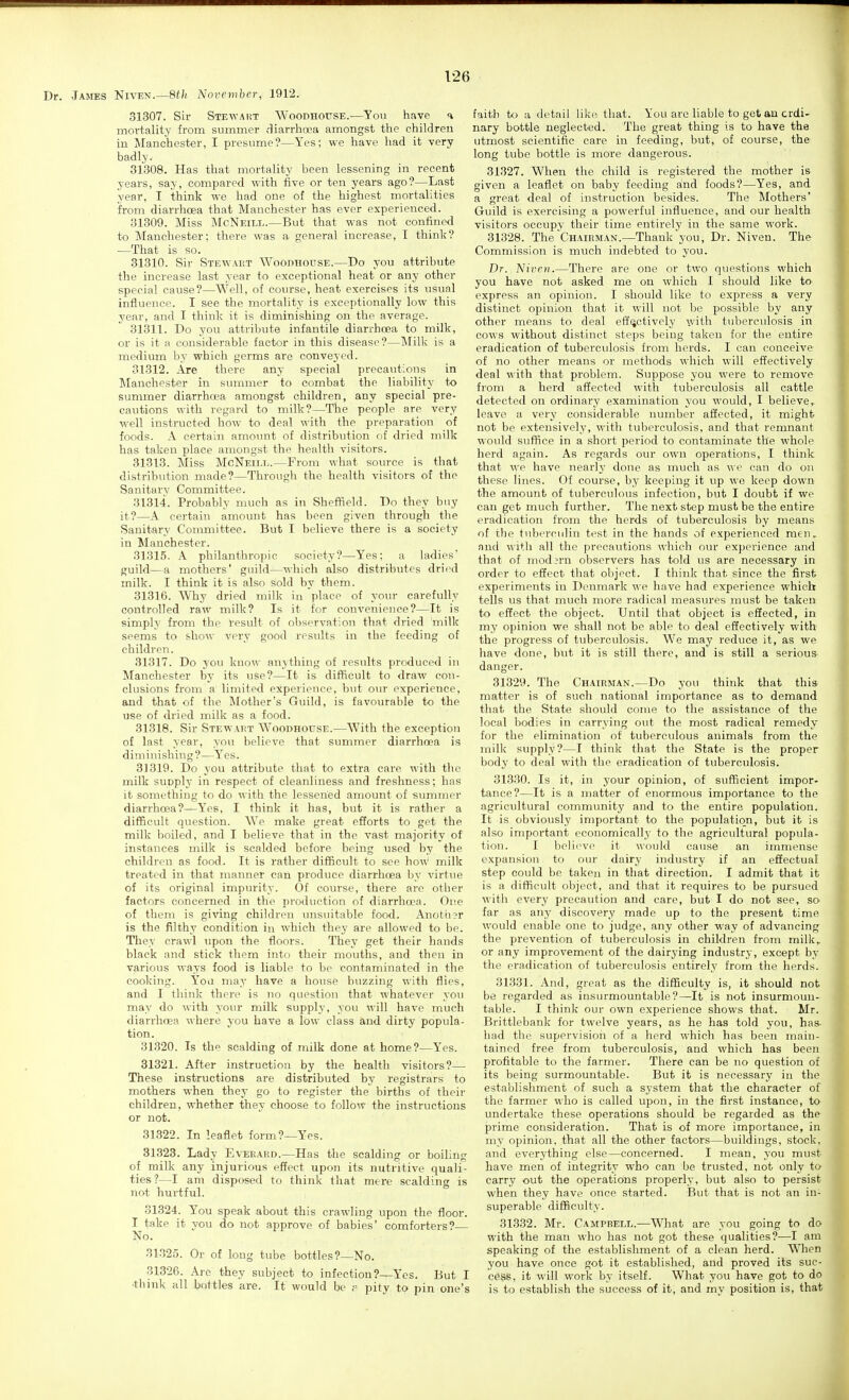 Dr. James Niven.—8f/i A'ovcmber, 1912. 31307. Sir Stewaist Woodhouse.—Tovi have ^ mortality from summer fliarrhoea amongst the children in Manchester, I presume?—Yes; we have had it very badly. 31308. Has that mortality been lessening in recent years, say, compared with five or ten years ago?—Last year, I think we had one of the highest mortalities from diarrhoea that Manchester has ever experienced. 31309. Miss McNeill.—But that was not confined to Manchester; there was a general increase, I think? —That is so. 31310. Sir Stewart Woodhouse.—Do you attribute the increase last year to exceptional heat or any other special cause?—Well, of course, heat exercises its xisual influence. I see the mortality is exceptionally low this year, and I think it is diminishing on the average. 31311. Do you attribute infantile diarrhcea to milk, or is it a considerable factor in this disease?—Milk is a medium by which germs are conveyed. 31312. Are there any special precautions in Manchester in summer to combat the liability to summer diarrhoea amongst children, any special pre- cautions with regard to milk?—The people are very well instructed how to deal with the preparation of foods. A certain amoimt of distribution of dried milk has taken place amongst the health visitors. 31313. Miss McNeill.—From what source is that distribution made?—Through the health visitors of the Sanitary Committee. 31314. Probably much as in Sheffield. Do they buy it?—A certain amount has been given through the Sanitary Committee. But I believe there is a society in Manchester. 31315. A philanthropic society?—Yes; a ladies' guild—a mothers' guild—which also distributes dri(Hl milk. I think it is also sold by them. 31316. Why dried milk in place of your carefully controlled raw milk? Is it for convenience?—It is simply from the result of observation that dried milk seems to show very good results in the feeding of children. 31317. Do you kuow anything of results produced in Manchester by its use?—It is difficult to draw con- chisions from a limited experience, but our experience, and that of the Mother's Guild, is favourable to the use of dried milk as a food. 31318. Sir Stewadt Woodhouse.—With the exception of last year, you believe that summer diarrhoea is diminishing?—Y'es. 31319. Do you attribute that to extra care with the milk supply in respect of cleanliness and freshness; has it something to do with the lessened amount of summer diarrhoea?—Yes, I think it has, but it is rather a difficult question. We make great efforts to get the milk boiled, and I believe that in the vast majority of instances milk is scalded before being used by the children as food. It is rather difficult to see how milk treated in that manner can produce diarrhoea by virt\ie of its original impurity. Of course, there are other factors concerned in the production of diarrhoea. One of them is giving children unsuitable food. Anoth3r is the filthy condition in which they are allowed to be. They crawl upon the floors. They get their hands black and stick them into their mouths, and then in various ways food is liable to be contaminated in the cooking. Yoa may have a house buzzing with flies, and I think there is no question that whatever you may do with your milk supply, you will have much diarrhoea where you have a low class and dirty popula- tion. 31320. Is the scalding of milk done at home?—Yes. 81321. After instruction by the health visitors?— These instructions are distributed by registrars to mothers when they go to register the births of their children, whether they choose to follow the instructions or not. 31.322. In leaflet form?—Yes. 31323. Lady Everard.—Has the scalding or boiling of milk any injurious effect upon its nutritive quali- ties?—I am disposed to think that mere scalding is not hurtful. 31324. You speak about this crawling upon the floor. I take it you do not approve of babies' comforters?— No. 31.325. Or of long tube bottles?—No. 31326. Arc they subject to infection?—Yes. But I •think all bottles are. It would be p pity to pin one's faith to a detail like. that. You are liable to get an ordi- nary bottle neglected. The great thing is to have the utmost scientific care in feeding, but, of course, the long tube bottle is more dangerous. 31327. When the child is registered the mother is given a leaflet on baby feeding and foods?—Yes, and a great deal of instruction besides. The Mothers' Guild is exercising a powerful influence, and our health visitors occupy their time entirely in the same work. 31328. The Chairman.—Thank you, Dr. Niven. The Commission is much indebted to you. Dr. Nivrn.—There are one or two questions which you have not asked me on which I should like to express an opinion. I should like to express a very distinct opinion that it will not be possible by any other means to deal effectively with tuberculosis in cows without distinct steps being taken for the entire eradication of tuberculosis from herds. I can conceive of no other means or methods which will effectively deal with that problem. Suppose you were to remove from a herd affected with tuberculosis all cattle detected on ordinary examination you would, I believe,, leave a very considerable number affected, it might not be e.xtensively, with tuberculosis, and that remnant would suffice in a short period to contaminate the whole herd again. As regards our own operations, I think that we have nearly done as much as we can do on these lines. Of course, by keeping it up we keep down the amount of tuberculous infection, but I doubt if we can get much further. The next step must be the entire eradication from the herds of tuberculosis by means of the tuberculin test in the hands of experienced men, and with all the precautions which our experience and that of mod3rn observers has told us are necessary in order to effect that object. I think that since the first experiments in Denmark we have had experience which tells us that much more radical measures must be taken to effect the object. Until that object is effected, in my opinion we shall not be able to deal effectively with the progress of tuberculosis. We may reduce it, as we have done, but it is still there, and is still a serious danger. 31329. The Chairman.—Do you think that this matter is of such national importance as to demand that the State should come to the assistance of the local bodies in carrying out the most radical remedy for the elimination of tuberculous animals from the milk supply?—I think that the State is the proper body to deal with the eradication of tuberculosis. 31330. Is it, in your opinion, of sufficient impor- tance?—It is a matter of enormous importance to the agricultural community and to the entire population. It is obviously important to the population, but it is also important economically to the agricultural popula- tion. I believe it would cause an immense expansion to our dairy industry if an effectual step could be taken in that direction. I admit that it is a difficult object, and that it requires to be pursued with every precaution and care, but I do not see, so far as any discovery made up to the present time would enable one to judge, any other way of advancing the prevention of tuberculosis in children from milk,, or any improvement of the dairying industry, except by the eradication of tuberculosis entirely from the herds. 31331. And, great as the difficulty is, it should not be regarded as insurmountable?—It is not insurmoun- table. I think our own experience shows that. Mr. Brittlebank for twelve years, as he has told you, has- had the supervision of a herd which has been main- tained free from tuberculosis, and which has been profitable to the farmer. There can be no question of its being surmountable. But it is necessary in the establishment of such a system that the character of the farmer who is called upon, in the first instance, to undertake these operations should be regarded as the prime consideration. That is of more importance, in my opinion, that all the other factors—buildings, stock, and everything else—concerned. I mean, you must have men of integrity who can be trusted, not only to carry out the operations properly, but also to persist when they have once started. But that is not an in- superable difficulty. 31332. Mr. Campbell.—What are you going to do with the man who has not got these qualities?—I am speaking of the establishment of a clean herd. When you have once got it established, and proved its suc- ce^, it will work by itself. What you have got to do is to establish the success of it, and my position is, that