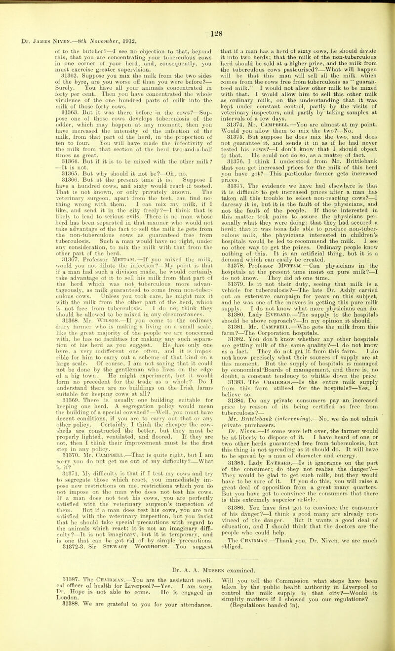 Dr. James Niven.—8th November, 1912. of to the butcher?—I see no objection to that, beyond this, that you are concentrating your tuberculous cows in one corner of your herd, and, consequently, you must exercise greater supervision. 31362. Suppose you mix the milk from the two sides of the byre, are you worse off than you were before?— Surely. You have all your animals concentrated in forty per cent. Then you have concentrated the whole virulence of the one hundred parts of milk into the milk of those forty cows. 31363. But it was there before in the cows?—Sup- pose one of those cows develops tuberculosis of the udder, which may happen at any moment, then you have increased the intensity of the infection of the milk, from that part of the herd, in the proportion of ten to four. You will have made the infectivity of the milk from that section of the herd two-and-a-half times as great. 31364. But if it is to be mixed with the other milk? —It is not. 31365. But why should it not be?—Oh, no. 31366. But at the present time it is. Suppose 1 have a hundred cows, and sixty would react if tested. That is not known, or only privately known. The veterinary surgeon, apart from the test, can find no- thing wrong with them. I can mix my milk, if I like, and send it in the city freely?—I think that is likely to lead to serious evils. There is no man whose herd has been separated in that manner who would not take advantage of the fact to sell the milk he gets from the non-tuberculous cows as guaranteed free from tuberculosis. Such a man would have no right, under any consideration, to mix the milk with that from the other part of the herd. 31367. Professor Mettam.—If you mixed the milk, would you not dilute the infection?—My point is that if a man had such a division made, he would certainly take advantage of it to sell his milk from that part of the herd which was not tuberculous more advan- tageously, as milk guaranteed to come from non-tuber- culous cows. Unless you took care, he might mix it with the milk from the other part of the herd, which is not free from tuberculosis. I do not think they should be allowed to be mixed in any circumstances. 31368. Mr. Wilson.—If you corne to the ordinary dairy farmer who is making a living on a small scale, like the great majority of the people we are concerned with, he has no facilities for making any such separa- tion of his herd as you suggest. He has only one byre, a very indifferent one often, anct it is impos- pible for him to carry out a scheme of that kind on a large scale. Of course, I am not saying that it could not be done by the gentleman who lives on the edge of a big town. He might experiment, but it would form no precedent for the trade as a whole?—Do I understand there are no buildings on the Irish farms suitable for keeping cows at all? 31369. There is usually one building suitable for keeping one herd. A segregation policy would mean the building of a special cowshed?—Well, you must have decent conditions, if you are to carry out that or any other policy. Certainly, I think the cheaper the cow- sheds are constructed the better, but they must be properly lighted, ventilated, and floored. If they are not, then I think their improvement must be the first step in any policy. 81370. Mr. Campbell.—That is quite right, but I am sorry you do not get me out of my difficultv?—What is it? ■ 31371. My difficulty is that if I test my cows and try to segregate those which react, you immediately im- pose new restrictions on me, restrictions which you do not impose on the man who does not test his cows. If a man does not test his cows, you are perfectly satisfied with the veterinary surgeon's inspection of them. But if a man does test his cows, you are not satisfied with the veterinary inspection, but you insist that he should take special precautions with regard to the animals which react; it is not an imaginary diffi- culty?—It is not imaginary, but it is temporary, and is one that can be got rid of by simple precautions. 31372-3. Sir Stewart Woodhouse.—You suggest that if a man has a herd of sixty cows, he should divide it into two herds; that the milk of the non-tuberculous herd should be sold at a higher price, and the milk from the tuberculous cows pasteurised?—What will happen will be that this man will sell all the milk which comes from the cows free from tuberculosis as  guaran- teed milk. I would not allow other milk to be mixed with that. I would allow him to sell this other milk as ordinary milk, on the understanding that it was kept under constant control, partly by the visits of veterinary inspectors, and partly by taking samples at intervals of a few days. 31374. Mr. Campbell.—You are almost at my point. Would you allow them to mix the two?—No. 31375. But suppose he does mix the two, and does not guarantee it, and sends it in as if he had never tested his cows?—I don't know that I should object to that. He could not do so, as a matter of fact. 31376. I think I understood from Mr. Brittlebank that you get increased prices for the milk of this herd you have got?—This particular farmer gets increased prices. 31377. The evidence we have had elsewhere is that it is difficult to get increased prices after a man has taken all this trouble to select non-reacting cows?—^I daresay it is, but it is the fault of the physicians, and not the fault of the people. If those interested in this matter took pains to assure the physicians per- sonally what they were doing; that they had secured a herd; that it was bona fide able to produce non-tuber- culous milk, the physicians interested in children's hospitals would be led to recommend the milk. I see no other way to get the prices. Ordinary people know nothing of this. It is an artificial thing, but it is a demand which can easily be created. 31378. Professor Mettam.—Can physicians in the hospitals at the present time insist on pure milk?—I do not know. They did at one time. 31379. Is it not their duty, seeing that milk is a vehicle for tuberculosis?—The late Dr. Ashly carried out an extensive campaign for years on this subject, and he was one of the movers in getting this pure milk supply. I do not know what more physicians can do. 31380. Lady Everaed.—The supply to the hospitals should be above reproach?—In my opinion it should. 31381. Mr. Campbell.—Who gets the milk from this farm?—The Corporation hospitals. 31382. You don't know whether any other hospitals are getting milk of the same quality?—I do not know as a fact. They do not get it from this farm. I do not know precisely what their sources of supply are at this moment. But the supply of hospitals is managed by economical Boards of management, and there is, no doubt, a constant tendency to whittle down the price. 31383. The Chairman.—Is the entire milk supply from this farm utilised for the hospitals?—Yes, I believe so. 31384. Do any private consumers pay an increased price by reason of its being certified as free from tuberculosis?— Mr. Brittlebank (intervening).—No, we do not admit j)rivate purchasers. Dr. Niven.—If some were left over, the farmer would be at liberty to dispose of it. I have heard of one or two other herds guaranteed free from tuberculosis, but this thing is not spreading as it should do. It will have to be spread by a man of character and energy. 31385. Lady Everard.—Is it ignorance on the part of the consumer; do they not realise the danger?—• They would be glad to get such milk, but they would have to be sure of it. If you do this, you will raise a great deal of opposition from a great many quarters. But you have got to convince the consumers that there is this extremely superior artich.'. 31386. You have first got to convince the consumer of his danger?—I think a good many are already con- vinced of the danger. But it wants a good deal of education, and I should think that the doctors are the people who could help. The Chairman.—Thank you, Dr. Niven, we are much obliged. Dr. A. A. Mussen examined. 31387. The Chairman.—You are the assistant medi- cal officer of health for Liverpool?—Yes. I am sorry Dr. Hope is not able to come. He is engaged in London. 31388. We are grateful to you for your attendance. Will you tell the Commission what steps have been taken by the public health authority in Liverpool to control the milk supply in that city?—Would it simplify matters if I showed you our regulations? (Regulations handed in).