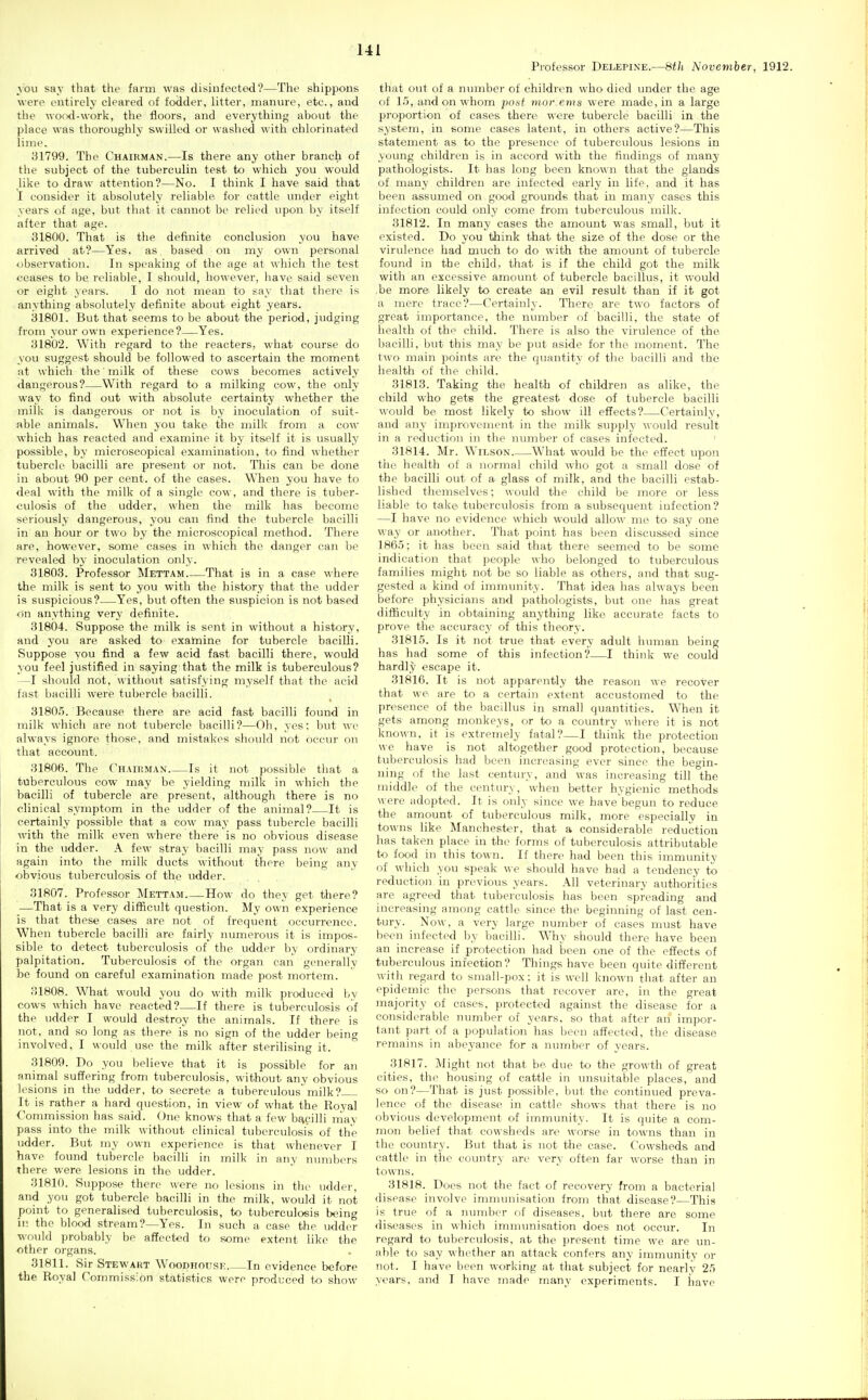 Ul Professor Delepine.—&th November, 1912. you say that the farm was disinfected?—The shippons were i-utirely cleared of fodder, litter, manure, etc., and the wond-work, the floors, and everything about the place was thoroughly swilled or washed with chlorinated lime. 31799. The Chairman.—Is there any other branch of the subject of the tuberculin test to which you would like to draw attention?—No. I think I have said that I consider it absolutely reliable for cattle under eight years of age, but that it cannot be relied upon by itself after that age. 31800. That is the definite conclusion you have arrived at?—Yes. as based on my own personal observation. In speaking of the age at which the test ceases to be reliable, I should, however, have said seven or eight years. I do not mean to say that there is anything absolutely definite about eight years. 31801. But that seems to be about the period, judging from your own experience?—Yes. 31802. With regard to the reacters, what course do you suggest should be followed to ascertain the moment at which the' milk of these cows becomes actively dangerous?—With regard to a milking cow, the only way to find out with absolute certainty whether the milk is dangerous or not is by inoculation of suit- able animals. When you take the milk from a cow which has reacted and examine it by itself it is usually possible, by microscopical examination, to find whether tubercle bacilli are present or not. This can be done in about 90 per cent, of the cases. When you have to deal with the milk of a single cow, and there is tuber- culosis of the udder, when the milk has become seriously dangerous, you can find the tubercle bacilli in an hour or two by the microscopical method. There are, however, some cases in which the danger can be revealed by inoculation only. 31808. Professor Mettam That is in a case where the milk is sent to you with the history that the udder is suspicious?—Yes, but often the suspicion is not based (in anything very definite. 31804. Suppose the milk is sent in without a history, and you are asked to examine for tubercle bacilli. Suppose you find a few acid fast bacilli there, would you feel justified in saying that the milk is tuberculous? —I should not, without satisfying myself that the acid fast bacilli were tubercle bacilli. 31805. Because there are acid fast bacilli found in milk which are not tubercle bacilli?—Oh, yes; but we always ignore those, and mistakes slumld not occur on that account. 31806. The Chairman Is it not possible that a tuberculous cow may be yielding milk in which the bacilli of tubercle are present, although there is no clinical symptom in the udder of the animal?—It is certainly possible that a cow may pass tubercle bacilli with the milk even where there is no obvious disease in the udder. A few stray bacilli may pass now and again into the milk ducts without there being any obvious tuberculosis of the udder. 31807. Professor Mettam How do they get there? —That is a very difficult question. My own experience is that these cases are not of frequent occurrence. When tubercle bacilli are fairly numerous it is impos- sible to detect tuberculosis of the udder by ordinary palpitation. Tuberculosis of the organ can generally be found on careful examination made post mortem. 31808. What would you do with milk produced by cows which have reacted?—If there is tuberculosis of the udder I would destroy the animals. If there is not, and so long as there is no sign of the udder being involved, I would use the milk after sterilising it. 31809. Do you believe that it is possible for an animal suffering from tuberculosis, without any obvious lesions in the udder, to secrete a tuberculous'milk? It is rather a hard question, in view of what the Royal Commission has said. One knows that a few ba,eilli may pass into the milk without clinical tuberculosis of the udder. But my own experience is that whenever I have found tubercle bacilli in milk in any numbers there were lesions in the udder. 31810. Suppose there were no lesions in the udder, and you got tubercle bacilli in the milk, would it not point to generalised tuberculosis, to tuberculosis being in the blood stream?—Yes. In such a case the udder would probably be affected to some extent like the other organs. 31811. Sir Stewart Woodhouse In evidence before the Royal Commission statistics were produced to show that out of a number of children who died under the age of 15, and on whom pout mor ems were made, in a large proportion of cases there were tubercle bacilli in the system, in some cases latent, in others active?—This statement as to the presence of tuberculous lesions in young children is in accord with the findings of many pathologists. It has long been known that the glands of many children are infected early in life, and it has been assumed on good grounds that in many cases this infection could only come from tuberculous milk. 31812. In many cases the amount was small, but it existed. Do you think that the size of the dose or the virulence had much to do with the amount of tubercle found in the child, that is if the child got the milk with an excessive amount of tubercle bacillus, it would be more likely to create an evil result than if it got a mere trace?—Certainly. There are two factors of great importance, the number of bacilli, the state of health of the child. There is also the virulence of the bacilli, but this may be put aside for the moment. The t^vo main points are the quantity of the bacilli and the health of the child. 31813. Taking the health of children as alike, the child who gets the greatest dose of tubercle bacilli would be most likely to show ill effects?—Certainly, and any improvement in the milk supply would result in a I'eduetion in the number of cases infected. 31814. Mr. Wilson What would be the effect upon the health of a normal child who got a small dose of the bacilli out of a glass of milk, and the bacilli estab- lished themselves; would the child be more or less liable to take tuberculosis from a subsequent infection? —I have no evidence which would allow me to say one way or another. That point has been discussed since 1865; it has been said that there seemed to be some indication that people who belonged to tuberculous families might not be so liable as others, and that sug- gested a kind of immunity. That idea has always been before physicians and pathologists, but one has great difficulty in obtaining anything like accurate facts to prove the accuracy of this theory. 31815. Is it not true that every adult human being has had some of this infection?—I think we could hardly escape it. 31816. It is not apparently the reason we recover that we are to a certain extent accustomed to the presence of the bacillus in small quantities. When it gets among monkeys, or to a country where it is not known, it is extremely fatal?—I think the protection we have is not altogether good protection, because tuberculosis had been increasing ever since the begin- ning of the last century, and was increasing till the middle of the century, when better hygienic methods were adopted. It is only since we have begun to reduce the amount of tuberculous milk, more especially in towns like Manchester, that a considerable reduction has taken place in the forms of tuberculosis attributable to food in this town. If there had been this immunity of which you speak we should have had a tendency to reduction in previous years. All veterinary authorities are agreed that tuberculosis has been spreading and increasing among cattle since the beginning of last cen- tury. Now, a very large number of cases must have been infected by bacilli. Why should there have been an increase if protection had been one of the effects of tuberculous infection? Things have been quite different with regard to small-pox: it is well known that after an epidemic the persons that recover are, in the great majority of cases, protected against the disease for a considerable number of years, so that after an impor- tant part of a population has been affected, the disease remains in abeyance for a number of years. 31817. Might not that be due to the growth of great cities, the housing of cattle in unsuitable places, and so on?—That is just possible, but the continued preva- lence of the disease in cattle shows that there is no obvious development of immunity. It is quite a com- mon belief that cowsheds are worse in towns than in the country. But that is not the case. Cowsheds and cattle in the country are very often far worse than in towns. 31818. Does not the fact of recovery from a bacterial disease involve immunisation from that disease?—This is true of a number of diseases, but there are some diseases in whicli immunisation does not occur. In regard to tuberculosis, at the present time we are un- able to say whether an attack confers any immunity or not. I have been working at that subject for nearlv 25 years, and I have made many experiments. I have