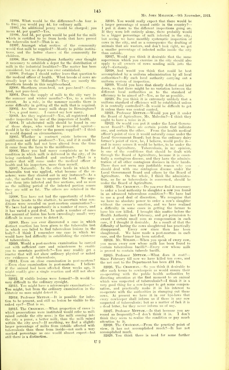 Mr. John Malcolm.—9tli h'oveviber, 1912. 31994. What would be the difference?—As four is to live; you would pay 4d. for ordinary milk. 31995. An additional penny would be charged; you mean 4d. per quart?—Yes. 31996. And 5d. per quart would be paid for the milk which is certified to be from herds that have passed the tuberculin test?—That is so. 31997. Amongst what section of the community would that milk be supplied?—Mostly to public institu- tions, and the better classes of the community for children. 31998. Has the Birmingham Authority ever thought it necessary to establish a depot for the distribution of milk in the industrial localities?—The matter has been considered, but no depot ^^■as ever established. 31999. Perhaps I should rather leave that question to the medical officer of health. What breeds of cows are usually kept in the iMidlands?—They are mostly the shorthorn breeds in this neighbourhood. 32000. Shorthorn cross-bred, not pui'o-bred?—Cross- bred, not pure-bred. 32001. Does the supply of milk to the city vary in the summer and winter months?—Yes, to a certain extent. As a rule, in the summer months there is some difficulty in getting all the milk that is required. 32002. Are there many milk shops in Birmingham? —Yes, a good many. I cauTiot say how many. 32003. Are they registered?—Yes, all registered: and under inspection by one of the inspectors of health. 32004. If adulterated milk should be found in one of those shops, who would be proceeded against— would it be the vendor or the person supplied?—I think it would depend on circumstances. 32005. Whether a contract exists between the middleman and the producer?—Y'es, and if it could be proved the milk had not been altered from the time it came from the farm to the middleman. 32006. Have you had many complaints as to the condition in which milk is delivered in the city, of its being carelessly handled and unclean?—That is a matter that will come under the medical officer of healtli and his inspectors, more than myself. 32007. Naturally. In the other herds in which the tuberculin test was applied, what became of the re- acters: were they cleared out in any instance?—As a rule, the method' was to separate the herd. We sepa- rate them into infected and free sections, and as soon as the milking period of the infected portion ceases Ihev are sold as fat. The others are retained in the herd. 32008. You have not had the opportunity nf follow- ing these beasts to the abattoir, to ascertain what con- ditions were revealed on post-mortem examination?— We have had an opportunity in a number of cases, and it has varied a good deal. In quite a number of cases the amount of lesion has been exceedingly small; very difficult in some eases to detect it. 32009. Have you ever discovered a case in which distinct reaction has been given to the tuberculin test in which you failed to find tuberculous lesions in the body?—I think I remember one case in which we woiild have had difficulty in establishing the existence of tuberculosis. 32010. Would a post-mortem examination be carried out with sufficient care and minuteness to enable you to ascertain positively?—You may readily get a i-eacter that will not show ordinary physical or naked eye evidences of tuberculosis. 32011. Even on close examination in post-mortem? —Even close examination in post-mortem. I believe if the animal had been affected three weeks ago, it rniQ;ht readily give a single reaction and still not show lesions. 32012. If visible lesions were formed?—It would be very difficult to the ordinary eyesight. 32013. You might have a microscopic examination?— You might, but from the ordinary examination in the abbatoir no man might detect it. .32014. Professor iVIettam.—It is possible for infec- tion to be present, and still no lesion be visible to the naked eye?—That is so. .32015. The Chairman.—What proportion of cases in which prosecutions were instituted would refer to milk raised outside the city area; is the milk coming into the city a purer, a better milk, than the milk raised within the city area?—If anything, we find a slightly larger percentage of milks from outside affected with tuberculosis than those from inside—not such a very marked percentage as one would almost expect—but still there is a distinction. u 32016. You would really expect that there would be a larger percentage of sound cattle in the country?—■ I put it down to the different inspections going on. If they were left entirely alone, there probably would be a bigger percentage of milk infected in the city ,• l)ut seeing we have monthly systematic inspection of cows in the city, and as a consequence the drafting of animals that are wasters, and don't look right, we get a smaller percentage of infected milks inside the city than outside. 32017. Would you think it desirable that the same supervision which you exercise in the city should also apply to all owners of cows sending milk into the city ?—Certainly. 32018. And would you think that could be best accomplished by a uniform administration by all local authorities?—By each local authority carrying out a imiform system of inspection. 32019. Would you have that clearly defined and laid down, so that there might be no variation between the different local authorities as to the standard of efficiency to be aimed at?—Yes, as far as possible. 32020. Do you think it is extremely unlikely that a uniform standard of efficiency will bo established unless it is centrally controlled?—It would be difficult to get it unless there was central control. 32021. Professor Mettam.—W^ould you put it under the Board of Agriculture, Mr. Malcolm?—I think they ought to have a voice in it. 32022. Or would you put it under the Local Govern- mi'Ht Board?—There are certain points that indicate one, and certain the other. From the health medical officer's point of view it would naturally come under the Local Government Board; but from the ordinary dairy farmer's point/ of view, he, I believe, would prefer it—- ajid in many senses it would be better, to be under the Board of Agriculture. Tuberculosis, in my opinion, is one of the conditions that should be dealt with through the Board of Agriculture, because it is essen- tially a contagious disease, and they have the adminis- tration of all other contagious diseases in their hands. There does not seem any justifiable reason why you should deal with one contagious disease under the Local Government Board and others by the Board of Agriculture. On the whole, I think the administra- tion, so far as tuberculosis is concerned, should be under the Board of Agriculture. 32023. The Chairman.—Do you ever find it necessary to order a local authority to slaughter a cow you found in an advanced tuberculous condition?—We have had to use a good deal of discretion. We recognise that we have no absolute power to order a cow's slaughter without the owner's sanction, and we have realised a difficulty in some cases in getting the farmer to have his cow killed. I brought this matter before the Health Authority last February, and got permission to award a certain small sum as compensation in each case, if I thought it desirable. As a result of that the difficulty of having the cows slaughtered has practically disappeared. Every cow since then has been slaughtered. We have made a post-mortem in each case, and the farmer has been satisfied. 32024. Mr. Wilson.—When you speak of every cow, you mean every cow whose milk has been found to contain tuberculous bacilli?—Every cow whose milk is proved to contain tubercle bacilli. 32025. Professor Mettam.—What does it cost?— Since February till now we have killed ten cows, and the net cost to the Department has been £31 10s. 32026. The Chairman.—So you think it desirable to offer such terms to cowkeepers as would ensure their co-operating with the public health authorities by directing attention at the first moment to an animal which was suspected of tuberculosis?—I thiuk it is a very good thing for a cow-keeper to get some compen- sation, and practically make it in his interest to co-operate with the authorities in stamping out these cows. At present we have it in our bye-laws that every cowkeeper shall inform us if there is any cow- suspected of tuberculosis; but as a matter of fact it is a dead letter, for they never inform us of any. 32027. Professor Mettam.—Is that because you are round so frequently?—I don't think it is. I don't think they seem to realise the condition or pay much attention to it. 32028. The Chairman.—From the practical point of view, it has not accomplished much?—-It has not accomplished much. 32029. You think there is need for some further 2