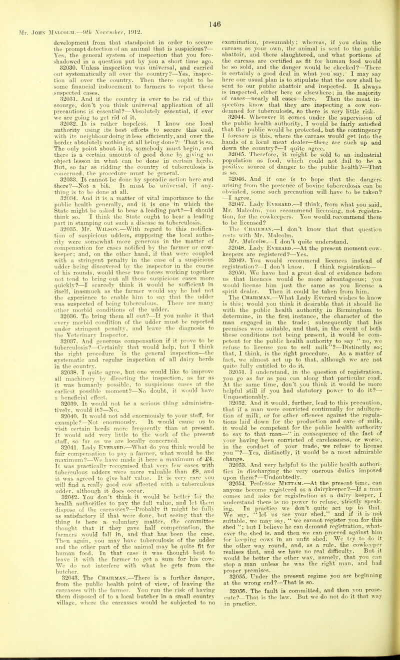development from that standpoint in order to secure the prompt detection of an animal that is suspicious?— Yes, the general system of inspection that you fore- shadowed in a question put by you a short time ago. 32030. Unless inspection was universal, and carried out systematically all over the country?—Yes, inspec- tion all over the country. Then there ought to be some financial inducement to farmers to report these suspected cases. 32031. And if the country is ever to be rid of this scourge, don't you think universal application of all precautions is essential?—Absolutely essential, if ever we are going to get rid of it. 32032. It is rather hopeless. I know one local authority using its best efforts to secure this end, with its neighbour doing it less efficiently, and over the border absolutely nothing at all being done?—That is so. The only point about it is, somebody must begin, and there is a certain amount of good done by giving an object lesson in what can be done in certain herds. But, so far as ridding the country of tuberculosis is concerned, the procedure must be general. 82033. It cannot be done by sporadic action here and there?—Not a bit. It must be universal, if any- thing is to be done at all. 32034. And it is a matter of vital importance to the public health generally, and it is one in which the State might be asked to bear a leading part?—I should think so. I think the State ought to bear a leading part in stamping out such a disease as tuberculosis. 32035. Mr. Wilson.—With regard to this notifica- tion of suspicious udders, supposing the local autho- rity were somewhat more generous in the matter of compensation for cases notified by the farmer or cow- keeper; and, on the other hand, if that were coupled with a stringent penalty in the case of a suspicious udder being discovered by the inspector in the course of his rounds, would these two forces working together not tend to bring out all those suspicious cases more quickly?—I scarcely think it would bo sufficient in itself, inasmuch as the farmer would say he had not the experience to enable him to say that the udder was suspected of being tuberculous. There are many other morbid conditions of the udder. 32036. To bring them all out?—If you make it that every morbid condition of the udder must be reported under stringent penalty, and leave the diagnosis to the Veterinary Inspector. 32037. And generous corhpensation if it prove to be tuberculosis?—Certainly that would help, but I think the right procedure is the general inspection—the Bvstematic and regular inspection of all dairy herds in the country. 32038. I quite agree, but one would like to improve all machinery by directing the inspection, as far as it was humanly' possible, to suspicious Cases at the earliest possible moment?-—No doubt, it would have a beneficial effect. 32039. It would not be a serious thing administra- tively, would it?—^No. 32040. It would not add enormously to your staS, for example?—Not enormously. It would cause us to -visit certain herds more frequently than at present. It would add very little to the work of the present stafi, so far as we are locally concerned. 32041. Lady Everapd.—^What do you think would be fair compensation to pay a farmer, what would be the maximum?—Wo have made it here a maximum of .£4. It was practically recognised that very few cases with tuberculous udders were more valuable than £8, and it was agreed to give half value. It is very rare you will find a really good cow affected with a tuberculous udder, although it does occur. 32042. You don't think it would be better for the health authorities to pay the full value, and let them dispose of the carcasses?—Probably it might be fully as satisfactory if that were done, but seeing that the thing is here a voluntary matter, the committee thought that if they gave half compensation, the farmers would fall in, and that has been the case. Then again, you may have tuberculosis of the udder and the other part oif the animal may be quite fit for human food. In that case it was thought best to leave it with the farmer to get a sum for his cow. We do not interfere with what he gets from the butcher. 32043. The Chairman.—There is a further danger, from the public health point of view, of leaving the carcasses with the farmer. You run the risk of having them disposed of to a local butcher in a small country village, where the carcasses w-ould be subjected to no examination, presumably; whereas, if you claim the carcass as your own, the animal is sent to the public abattoir, and there slaughtered, and what portions of the carcass are certified as fit for human food would be so sold, and the danger would be checked?—There is certainly a good deal in what you'say. I may say here our usual plan is to stipulate that the cow shall be sent to our public abattoir and inspected. It always is inspected, either here or elsewhere; in the majority of cases—nearly all cases—here. Then the meat in- spectors know that they are inspecting a cow con- demned for tuberculosis, so there is very little risk. 32044. Wherever it comes under the supervision of the public health authority, I would be fairly satisfied that the public would be protected, but the contingency I foresaw is this, where the carcass would get into the hands of a local meat dealer—there are such up and down the country?—I quite agree. 32045. Therefore, it might be sold to an industrial population as food, which could not fail to be a positive source of danger to the public health?—That is so. 32046. And if one is to hope that the dangers arising from the presence of bovine tuberculosis can be obviated, some such precaution will have to be taken? —I agree. 32047. Lady EvERARD.—I think, from what you said, Mr. Malcolm, you recommend licensing, not registra- tion, for the cowkeepcrs. You would recommend them to be licensed? The Chairman.—I don't know that that question rests with Mr. Malcolm. Mr. Malcolm.—I don't quite understand. 32048. Lady Everard.—At the present moment cow- keepers are registered?—Yes. 32049. You would recommend licences instead of registration?—I don't know. I think registration— 32050. We have had a great deal of evidence before us that licences would be more advantageous; you would license him just the same as you license a spirit dealer. Then it could be taken from him. The Chairman.—What Lady Everard wishes to know is this; would you think it desirable that it should lie with the public health authority in Birmingham to determine, in the first instance, the character of the man engaged in the trade; subsequently that his premises were suitable, and that, in the event of both these conditions not being present, it would be com- petent for the public health authority to say no, we refuse to license you to sell milk?—Distinctly so; that, I think, is the right procedure. As a matter of fact, we almost act up to that, although we are not quite fully entitled to do it. 32051. I understand, in the question of registration, you go as far as you can along that particular road. At the same time, don't you think it would be more helpful still if you had statutory power to do it?—• Unquestionably. 32052. And it would, further, lead to this precaution, that if a man were convicted continually for adultera- tion of milk, or for other offences against the regula- tions laid down for the production and care of milk, it would be competent for the public health authority to say to that man-— in consequence of the fact of your having been convicted of carelessness, or worse, in the conduct of your trade, we refuse to license you ?—Yes, distinctly, it would be a most admirable change. 32053. And very helpful to the public health authori- ties in discharging the very onerous duties imposed upon them?—Undoubtedly. 32054. Professor Mettam.—At the present time, can anyone become registered as a dairykeeper?—If a man comes and asks for registration as a dairy keeper, I understand there is no power to refuse, strictly speak- ing. In practice we don't quite act up to that. We say, let us see your shed, and if it is not suitable, we may say,  we cannot register you for this shed ; but I believe he can demand registration, what- ever the shed is, and then we can proceed against him for keeping cows in an unfit shed. We try to do it the other way round, and, as a rule, the cowkeeper realises that, and we have no real difficulty. But it would be better the other way, namely, that you can stop a man unless he was the right man, and had proper premises. 32055. Under the present regime you are beginning at the wrong end?—That is so. 32056. The fault is committed, and then you prose- r,ite?—That is the law. But we do not do it that way in practice.