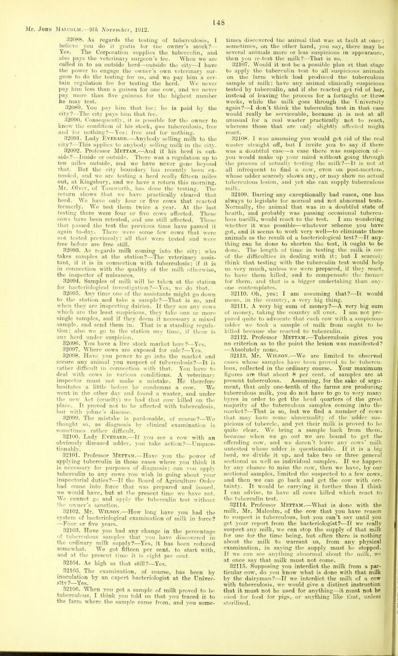 32088. As regards the testing of tuberculosis, I believe you do it gratis for tlie owner's stock'?— Yes. The Corporatiou supplies the tuberculin, and also pays the veterinary surgeon's fee. When we are called in to an outside herd—outside the city—I have the power to engage the owner's own veterinary sur- geon to do the testing for us, and we pay him a cer- tain regulation fee for testing the herd. We never pay him less than a guinea for one cow, and we never pay more than five guineas for the highest number he may test. 32089. You pay him that fee; he is paid by the city?—The city pays him that fee. 32090. Consequently, it is possible for the owner to know the condition of his stock, qua tuberculosis, free and for nothing?—Yes: free and for nothing. 32091. Lady Everard.—Anybody selling milk to the city?—This applies to anybody selling milk in the city. 32092. Professor Mettam.—And if his herd is out- side?—Inside or outside. There was a regulation up to ten miles outside, and we have never gone beyond that. But the city boundary has recently been ex- tended, and we are testing a herd really fifteen miles out, at Kingsbury, and we have a return this morning. Mr. -Olver, of Tamworth, has done the testing. The return shows that we have practically cleared that herd. We have only four or five cows that reacted formerly. We test them twice a year. At the last testing there were four or five cows affected. These cows have been retested, and are still affected. Tliose that passed the test the previous time have passed it again to-day. There were some few cows that were not tested previously: all that were tested and were free before are free still. 82093. As regards milk coming into the city; wlio takes samples at the station?—The veterinary assis- tant, if it is in connection with tuberculosis; if it is in connection with the quality of the milk otherwise, the inspector of nuisances. 32094. Samples of milk will be taken at the station for bacteriological investigation?—Yes, we do that. 32095. Any time one of the assistants might go down to the station and take a sample?—That is so, and when they are inspecting dairies. If they see any cows which are the least suspicious, they take one or more single samples, and if they deem it necessary a mixed sample, and send them in. That is a standiiig regula- tion; also we go to the station any time, if there is any herd under suspicion. 32096. Y'ou have a live stock market here?—YVs. 32097. Where cows are exposed for sale?—Y^es. 32098. Have you power to go into the market and secure any animal you suspect of tuberculosis?—It is rather difficult in connection with that. You have to deal with cows in various conditions. A veterinary inspector must not make a mistake. He therefore hesitates a little before he condemns a cow. We went in the other day and foimd a waster, and under the new Act (cruelty) we had that cow killed on the place. It proved not to be affected with tuberculosis, but with johne's disease. 32099. The mistake is pardonable, of course?—We thought so, as diagnosis by clinical examination is sometimes rather difficult. 32100. Lady Everard.—If you see a cow witli an obviously diseased udder, you take action?—Unques- tionably. 32101. Professor Mettam.—Have you the power of applying tuberculin in those cases where you think it is necessary for purposes of diagnosis; can you apply tuberculin to any cows you wish in going about your inspectorial duties?—If the Board of Agriculture Ordc]- had come into force that was prepared and issued, we would have, but at the present time we have not. We cannot go and api)ly the tuberculin test without (he owner's sanction. 32102. Mr. Wilson.—How long have you had the system of bacteriological examination of niilk in force? —Four or five years. 32103. Have you had any change in the percentage of tuberculous samples that you have discovered in the ordinary milk supply?—Yes, it has been reduced somewhat. We got fifteen per cent, to start with, and at the present time it is eight per cent. 32104. As high as that still?—Yes. _ 32105. The examination, of course, has been by inoculation by an expert bacteriologist at the Univer- sity?—Yes. 32106. When you get a sample of milk proved to be tuberculous. I think you told us that you traced it to the farm where the sample came from, and you some- times discovered the animal that was at fault at once; sometimes, on the other hand, you say, there may be several animals more or less suspicious in appearance, then you re-test the milk?—That is so. 32107. Would it not be a possible plan at that stage to applj' the tuberculin test to all suspicious animals on the farm which had produced ttie tuberculous sample of milk; have any animal clinically suspicious tested by tuberculin, and if she reacted get rid of her, instead of leaving the process for a fortnight or throe weeks, while the milk goes through the University again?—I don't think the tuberculin test in that case would really be serviceable, because it is not at all unusual for a real waster practically not to react, whereas those that are only slightly atfected might react. 32108. I was assuming you would get rid of the real waster straight off, but I invite you to say if there was a doubtful case—a case there was suspicion of— you would make up your mind without going through the process of actually testing the milk?—It is not at all infrequent to find a cow, even on post-mortem, whose udder scarcely shows any, or may show no actual tuberculous lesion, and yet she can supplv tuberculous milk. 32109. Barring any exceptionally bad cases, one has always to legislate for normal and not abnormal tests. Normally, the animal that was in a doubtful state of health, and probably was passing occasional tubercu- lous bacilli, would react to the test. I am wondering whether it was possible—whatever scheme you have got, and it seems to work very well—to eliminate these animals as the result of a bacteriological test?—If any- thing can be done to shorten the test, it ought to be done. The length of time in testing the milk is one of the difficulties in dealing with it; but I scarcely think that testing with the tuberculin test would help us very much, unless we were prepared, if they react, to have them killed, and to compensate the farmer for them, and that is a bigger undertaking than any- one contemplates. 32110. Oh, yes; I am assuming that?—It would mean, in the country, a very big thing. 32111. A very big sum of money?—A very big sum of money, taking the country all over. I am not pre- pared quite to advocate that each cow with a suspicious udder we took a sample of milk from ought to be killed because she reacted to tuberculin. 32112. Professor Mettam.—Tuberculosis gives you no criterion as to the point the lesion was manifested? —^Absolutely none. 32113. Mr. Wilson.—^We are limited to observed cases whose samples have been proved to be tubercu- lous, collected in the ordinary course. Your maximum figures are that about 8 per cent, of samples are at present tuberculous. Assuming, for the sake of argu- ment, that only one-tenth of the farms are producing tuberculous milk, you do not have to go to very many byres in order to get the head quarters of the great majority of the tuberculous samples coming into the market?—That is so, but we find a number of cows that may have some abnormality of the udder sus- picious of tubercle, and yet their milk is proved to be quite clear. We bring a sample back from them, because when we go out we are bound to get the offending cow, and we daren't leave any cows' milk untested whose udder is questionable. If it is a big Jierd, we divide it up, and take two or three general sectional as well as individual samples. If we happen by any chance to miss the cow, then we have, by our sectional samples, limited the suspected to a few cows, and then we can go back and get the cow with cer- tainty. It would be carrying it further than I tTiink I can advise, to have all cows killed which react to the tuberculin test. 32114. Professor Mettam.—What is done with the milk, Mr. Malcolm, of the cow that you have reason to suspect is tuberculous, but you can't say until you get your report from the bacteriologist?—If we really suspect any milk, we can stop the supply of that milk for use for the time being, but often there is nothing about the milk to warrant us, from any physical examination, in saying the supply must be stopped. If we can see anything abnormal about the milk, we at once say that milk must not come. 32115. Supposing you interdict the milk from a par- ticular cow, do you know what is done with that milk by the dairyman?—If we interdict the milk of a cow with tuberculosis, we would give a distinct instruction that it must not be used for anything—it must not be used for food for pigs, or anything like that, unless sterilised.