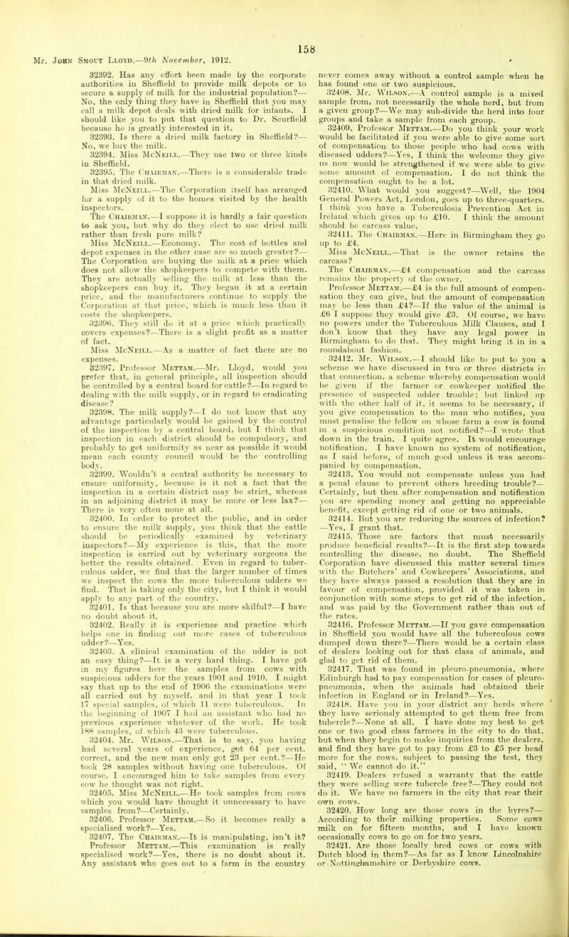 32392. Has any effort been made by the corporate authorities iu Sheffield to provide milk depots or to secure a supply of milk for the industrial population?— No, the only thing they have in Sheffield that you may call a milk depot deals with dried milk for infants. I should like you to put that question to Dr. Scurfield because he is greatly interested in it. 32393. Is there a dried milk factory in Sheffield?— No, we buy the milk. 32894. Miss McNeill.—They use two or three kinds in Sheffield. 32395. The Chaiejiax.—There is a considerable trade iu that dried milk. Miss McNeill.—The Corporation itself has arranged for a supply of it to the homes visited by the health inspectors. The Chairman.—I suppose it is hardly a fair question to ask you, but why do thej' elect to use dried milk rather than fresh pure milk? Miss McNeill.—Economy. The cost of bottles and depot expenses in the other case are so much greater?— The Corporation are buying the milk at a price which does not allow the shopkeepers to compete with them. They are actually selling the milk at less than the shopkeepers can buy it. They began it at a certain price, and the manufacturers continue to supply the Corporation at that price, which is much less than it costs the shopkeepers. 32396. They still do it at a price which practically covers expenses?—There is a slight profit as a matter of fact. Miss McNeill.—As a matter of fact there are no expenses. 32397. Professor Mettam.—Mr. Lloyd, would you prefer that, in general principle, all inspection should be controlled by a central board for cattle?—In regard to dealing with the milk supply, or in regard to eradicating disease? 32398. The milk supply?—I do not know that any advantage particularly would be gained by the control of the inspection by a central board, but I think that inspection in each district should be compulsory, and probably to get uniformity as near as possible it would mean each county council would be the controlling body. 32399. Wouldn't a central authority be necessary to ensure uniformity, because is it not a fact that the inspection in a certain district may be strict, whereas in an adjoining district it may be more or less lax?— There is very often none at all. 32400. In order to protect the public, and in order to ensure the milk supply, you think that the cattle should be periodically examined by veterinary inspectors?—My experience is this, that the more inspection is carried out by veterinary surgeons the better the results obtained. Even in regard to tuber- culous udder, we find that the larger number of times we inspect the cows the more tuberculous udders we find. That is taking only the city, but I think it would apply to any part of the country. 32401. Is that because you are more skilful?—I have no doubt about it. 32402. Keally it is experience and practice which helps one in finding out more cases of tuberculous udder?—Yes. 32403. A clinical examination of the udder is not an easy thing?—It is a very hard thing. I have got in my figures here the samples from cows with suspicious udders for the years 1901 and 1910. I might say that up to the end of 1906 the examinations were all carried out by myself, and in that year I took 17 special samples, of which 11 were tuberculous. In the beginning of 1907 I had an assistant who had no previous experience whatever of the work. He took 188 samples, of which 43 were tuberculous. 32404. Mr. Wilson.—That is to say, you having had several vears of experience, got 64 per cent, correct, and the new man only got 23 per cent. ?—He took 28 samples without having one tuberculous. Of course, I encouraged him to take samples from every cow he thought was not right. 32405. Miss McNeill.—He took samples from cows which you would have thought it unnecessary to have samples from?—Certainly. 32406. Professor Mettam.—So it becomes really a specialised work?—Yes. 32407. The Chairman.—It is manipulating, isn't it? Professor Mettam.—This examination is really specialised work?—Yes, there is no doubt about it. Any assistant who goes out to a farm in the country never comes away without a control sample when he has found one or two suspicious. 32408. Mr. Wilson.—A control sample is a mixed sample from, not necessarily the whole herd, but from a given group?—We may sub-divide the herd into four groups and take a sample from each group. 32409. Professor Mettam.—Do you think your work would be facilitated if you were able to give some sort of compensation to those people who had cows with diseased udders?—Yes, I think the welcome they give us now would be strengthened if we were able to give some amount of compensation. I do not think the compensation ought to be a lot. 32410. What would you suggest?—Well, the 1904 General Powers Act, London, goes up to three-quarters. I think you have a Tuberculosis Prevention Act in Ireland which gives up to ^10. I think the amount should be carcass value. 32411. The Chairman.—Here in Birmingham they go up to ^4. Miss McNeill.—That is the owner retains the carcass? The Chairman.—£4 compensation and the carcass remains the property of the owner. Professor Mettam.—£4 is the full amount of compen- sation they can give, but the amount of compensation may be less than £4?—If the value of the animal is £6 I suppose they would give £*3. Of course, we have no powers under the Tuberculous Milk Clauses, and I don't know that they have any legal power in Birmingham to do that. They might bring it in in a roundabout fashion. 32412. Mr. Wilson.—I should like to put to you a scheme we have discussed in two or three districts in that connection, a scheme whereby compensation would be given if the farmer or cowkeeper notified the presence of suspected udder trouble; but linked up with the other half of it, it seems to be necessary, if you give compensation to the man who notifies, you must penalise the fellow on whose farm a cow is found in a suspicious condition not notified?—I wrote that down in the train. I quite agree. It would encourage notification. I have known no system of notification, as I said before, of much good unless it was accom- panied by compensation. 32413. You would not compensate unless you had a penal clause to prevent others breeding trouble?— Certainly, but then after compensation and notification you are spending money and getting no appreciable benefit, except getting rid of one or two animals. 32414. But you are reducing the sources of infection? —Yes, I grant that. 32415. Those are factors that must necessarily produce beneficial results?—It is the first step towards controlling the disease, no doubt. The Sheffield Corporation have discussed this matter several times with the Butchers' and Cowkeepers' Associations, and they have always passed a resolution that they are in favour of compensation, provided it was taken in conjunction with some steps to get rid of the infection, and was paid by the Government rather than out of the rates. 32416. Professor Mettam.—If you gave compensation in Sheffield you would have all the tuberculous cows dumped down there?—There would be a certain class of dealers looking out for that class of animals, and glad to get rid of them. 32417. That was found in pleuro-pneumonia, where Edinburgh had to pay compensation for cases of pleuro- pneumonia, when the animals had obtained their infection in England or in Ireland?—Yes. 32418. Have you in your district any herds where ' they have seriously attempted to get them free from tubercle?—None at all. I have done my best to get one or two good class farmers in the city to do that, but when they begin to make inquiries from the dealers, and find they have got to pay from £3 to £o per head more for the cows, subject to passing the test, they said, We cannot do it. 32419. Dealers refused a warranty that the cattle they were selling were tubercle free?—They could not do it. We have no farmers in the city that rear their own cows. 32420. How long are those cows in the byres?— According to their milking properties. Some cows milk on for fifteen months, and I have known occasionally cows to go on for two years. 32421. Are those locally bred cows or cows with Dutch blood in them?—As far as I know Lincolnshire or Nottinglvamshire or Derbyshire cows.
