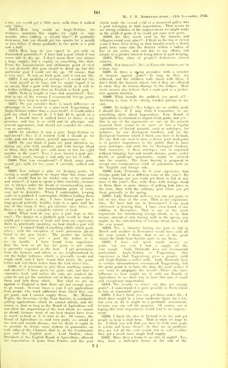 Mr. J. \V. Robertson-Scott.—llf/i 'NorembcT a day you would get a little more milk than if milked only twice. 32473. How long would an Anglo-Nubian, for instance, maintain this supply—for eight or nine months after kidding a second time?—It gradually decreases, but you should get two quarts for a month or two before it drops gradually to two pints or a pint and a half. 32474. How long do you expect to get milk in diminished quantities?—1 have had a goat which I was never able to dry up. I don't mean there was always a large supply, but a cupful, or something like that. From the humanitarian and utilitarian point of view it was desirable this goat should be dried up, but this particular goat I could not dry up. Of course, that is very rare. It was an Irish goat, and it cost me 10s. 32475. I am speaking of averages?—I would not like to bind myself as to time, but we might regard it as an axiom that a goat with foreign blood in it will be a better yielding goat than an English or Irish goat. 3247(5. Both in length of time and quantities?—Yes; that is one of the reasons I recommend foi'oign goats, because they keep in milk longer. 32477. Do yon consid(>r there is much diff(>i-oncp or advantage to be found in a pure-bred Toggenburg or Anglo-Nubian rather than a cross-bred?—I would rather just say what I would do if I had £5 to spend on a goat. I should have it milked twice or thrice in my presence, and buy it on yield and its physique and general appearance, and should not consider its colour, coat or ancestry. 32478. Or whether it was a pure Anglo-Nubian or half-breed?—No; if I wanted yield I should go for yield, and not for colour, general appearance, etc. 32479. Do you think if goats are paid attcnition to, taking one year with another, and with foreign blood in them, they should givo milk more or less for eight months in the year?—Yes; I i)ii\e known a goat give mill' three years, tiiough it had only one lot of kids. 324K0. Tlmt was exceptional?—I think many goats N\ould give milk foi' tud years i't carefuUv milked and fed. 32481. You submit a plan for keeping goats, by having a small paddock no larger than this room, and a shed—would that be for winter only or for summer and winter?—I want to speak a little carefully, because one is always under the dread of reconnnending some- tlii)ig which, from the humanitarian point of view, may not be desirable. When I contemplate keeping goats in a paddock I contemplate children leading them out several times a day. I have found goats for a long period perfectly healthy kept in a space half the size of this room if they get exercise once, twice, or thrice a day, and a complete variety of food. 32482. What food >do you give a goat kept in this way?—The danger to a paddock goat would bi' that it might get a sameness of food, and from my experience there is, practically speaking, no food which a goat will not take. I cannot think of anything edible which goats refus, with the exception of some poisonous pla its listed in the goat books. The greater the variety of the food you give a goat the better it is foi- its health. I have found fiom experience that tlie best of all hay for goats is not what is generally regarded as the best. I get permission from tlie farmers and others in my neighbourhood to cut the hedge bottoms, which is generally weeds and rough stuff, and I have found that please the goats better and suit them better than the best clover hay. 32483. Is it necessary to give them anything coarser and shorter?—I have given my goats oats, but that is expensive food, and imless the oats are crushed the goats do not get the nutrition out of them, but swallow them and bolt them whole. But what ^^•e are up against in I^^ngland is that there are not enough goats to go round. Several times a year I get applications from people who want addresses from which they can get goats, and I cannot supply them. j\Ir. Holmes Pegler, the Secretary of the Goat Society, is constantly getting applications which he cannot satisfy, and the reason is, that as long as the Board of Agriculture will not allow the importation of the best blood, we cannot go ahead, because most of our best strains have been as much in-bred as it is wise to do. Of course, the Board of Agriculture is—and very justly so—afraid of the foot and mouth disease, but we think it ought to ho possible to devise some system of quarantine on lioth sides of the Channel, that is, at the Continental poi-t and the J-'nglish port. Lord Onslow, when President of the English Board of Agriculture, allowed the importation of goats from France, and the goat Y which made the record yield of a measured gallon was a goat belonging to that importation. That seems to me strong evidence of the improvement we might make in the yield of goats if we could get some new goats. 32484. Are they much used by the farmers and villagers round your place?—I think in the ten or eleven years I have been living in that hamlet nearly a dozen goats have come into the district within a radius of five or six miles, and not due to my efforts, but simply to a greater interest being taken in goat keeping. 3248.'). What class of people?—Labourers almost entirely. 32486. Not farmers?—No: in Essex the farmers are in a large way. 32487. Is there a sl^ong prejudice with a number of farmers against goats?—As long as they are tethered, and the children walk about with them, I don't think the farmers object, but if they are allowed to stray they do serious damage to the hedges. Most slock owners also believe that a male goat is a protec- tion against abortion. 32488. What bounds the paddock you speak of?— Anything to close it in—strong wooden palings in my case. 32489. No hedges?—No; hedges are no earthly good. I should like, if I may while I remember, to say something more about importation. Your Board of Agriculture is reluctant to import fresh goats, and yet— this is one of the arguments we use—at the present moment there seems to be more or less a regular importation of hoofed animals, such as antelopes, for instance, for our Zoological (iardens, and for the Zoological Gardens which I think you have in Ireland. We say that our need to have a dozen good stud-goats is of greater importance to the public than to have mere antelopes and such like foi' Zoological Gardens. And, moreover, if these antelopes can be imported without bringing foot and mouth disease, goats, under double or quadruple quarantine, might be allowed into the country. The Goat Society is prepared to accept any commoiiseuse kind of quarantine both on the English and foreign side. 32400. Lady EvEitAun.—Is it your experience that foreign goats kid at a different time of the year?—By using a foreign sire you could get them to kid at any time of the year?—Yes, with those with foreign blood in them there is more chance of getting kids later in the year, than with the ordinary goat where you get them generally in the sj)ring. 32491. Lady Dunleatli believes you can get goats to kid at any time of the year. That is my experience also. We have had one in November?—I am most interested in hearing that. I have even heard of one kidding in December. That is one of the great arguments for introducing foreign blood, as by that means, instead of only having milk in the spring, you might, b\ the introduction of fortMgn blood, have it all the year round. 32492. Yes, a labourer having one goat to kid in March and another in November would have milk all the year round, 1 think; that is one of the great, claims the Irish Goat Society make to use them. 32493. T have not spent nnich money on goats, but one year I had a supply all the year round. Lady Dunleath does not recommend jjarticularly Anglo-Nubian or Toggenburg. Our experience is that Toggenbm'g gives a greater yield and Anglo-Nubian a richer milk. Ijady Dunleath does in certain circumstances recommend Toggenburg, but the great point is to have the dam the good milker if you want to propagate the breed?—Those who have influence to bear might use it with our Boards of Agriculture to see their way to have this sort of small and exceptional importation. 32494. The ti'ouble is—whei'i^ can they get enough goats?—I understand it is quite possible in Switzerland to buy at reasonable prices. 32495. I don't think you can get them under £5.—I think there might be a more moderate figure for a lot; but even at £5 it might be a jJi'ofitable investment, because you can sell the progeny. Of course, one is hoping this trial importation would lead to an improve- ment. 32496. I think tlu^ idcn in li'eland is to try and get people to keep a stud farm. That is what we hope to do. I think you will find yon have to feed your goats in winter and house them?—As they ai'e in paddocks they are fed all the year round, but in cold weather they get a much more ample food supply. 32497. Have they a house to go into at night?—Yes,, they have a half-open house, at the end of the 2