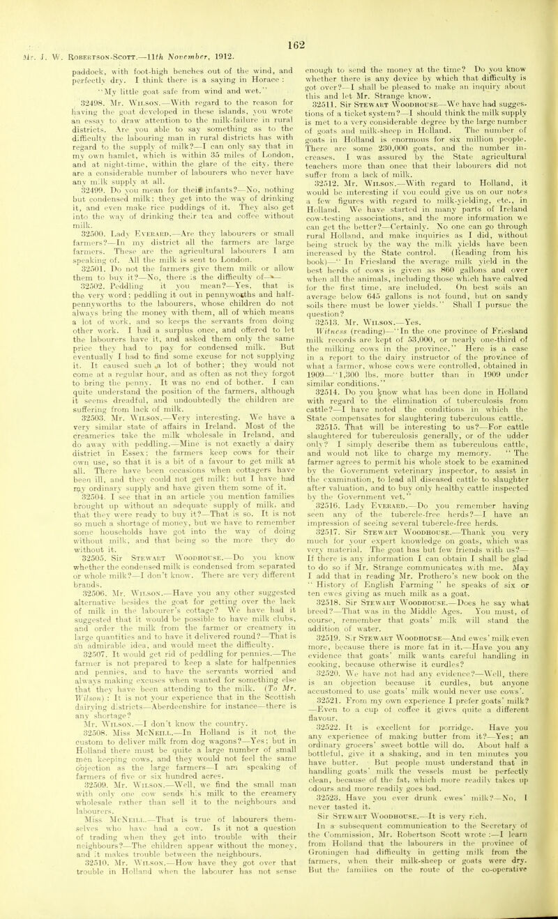 air. J. W. RoBERTSON-ScoTT.—11th NovemhcT, 1912. paddock, with foot-high benches out of the wind, and perfectly dry. I think there is a saying in Horace : My little goat safe from wind and wet.' 32498. Mr. Wilson.—With regard to the reason for liaving the goat developed in those islands, you wrot€ an essay to draw attention to the milk-failure in rural districts. Are you able to say something as to the difficulty the labouring man in rural districts has with regard to the supply of milk?—I can only say that in my ov\-n hamlet, which is within 35 miles of London, arid at night-time, within the glare of the city, there are a considerable number of labourers who never have any milk supply at all. •32499. Do you mean for thei# infants?—No, nothing but condensed milk: they get into the way of drinking it, and even make rice puddings of it. They also get into the way of drinking their tea and coffee without milk. .32500. Lady Evei!.\1!D.—Are they labourers or small farmers?—In my district all the farmers are large farmers. These are the agricultural labourers I am speaking of. All the milk is sent to London. 32501. Do not the farmers give them milk or allow them to buy it?—No, there is the difficulty of—>— 32502. Peddling it you mean?—Yes, that is the very word: peddling it out in penuywosths and half- pennyworths to the labourers, whose children do not always bring the money with them, all of which means a lot of work, and so keeps the servants from doing other work. I had a surplus once, and offered to let the labourers have it, and asked them only the same price they had to pay for condensed milk. But eventually I had to find some excuse for not supplying it. It caused such »a lot of bother ; they would not come at a regular hour, and as often as not they forgot to bring the penny. It was no end of bother. I can quite understand the position of the farmers, although it seems dreadful, and undoubtedly the childi'en are suSering from lack of milk. 32503. Mr. Wilson.—Very interesting. We have a very similar state of affairs in Ireland. Most of the creameries take the milk wholesale in Ireland, and do away with peddling.—Mine is not exactly a dairy district'In Essex: the farmers keep cows for their own use, so that it is a bit of a favour to get milk at all. There have been occasions when cottagers have been ill, and they could not get milk: but I have had n;iy ordinary supply and have given them some of it. 32504. I see that in an article you mention families brought up without an adequate supply of milk, and that they were ready to buy it?—That is so. It is not so much a shortage of money, but we have to remember some households have got into the way of doing without milk, and that being so the more they do without it. 32505. Sir Stewai;t Woodhouse.—Do you know whether the condensed milk is condensed from separated or whole milk?—I don't know. There are very different brands. 32506. IMr. Wilson.—Have you any other suggest<>d alternative besides the goat for getting over the lack of milk in the labourer's cottage? We have had it suggested that it would be possible to have milk clubs, and order the milk from the farmer or creamery in large quantities and to have it delivered round?—^That is an admirable idea, and would meet the difficulty. 32507. It would get rid of peddling for pennies.—The farmer is not prepared to keep a slate for halfpennies and pennies, and to have the servants worried and always making excuses when wanted for something else that they have been attending to the milk. (To Mr. Wilson) : It is not your experience that in the Scottish dairying districts—Aberdeenshire for instance—there is any shortage? Mr. Wilson.—I don't know the country. 32508. Miss McNeill.—In Holland is it not the custom to deliver milk from dog wagons?—Yes: but in Holland there must be quite a large number of small men keeping cows, and they would not feel the same objection as the large farmers—I am speaking of farmers of five or six hundred acre?. 32509. Mr. Wilson.—Well, we find the small man with only one cow sends his milk to the creamery wholesale ruther than sell it to the neighbours and labourers. Miss McNeill.—That is true of labourers them- selves who have had a cow. Is it not a question of trading when they get into trouble with their neighbours?—The children appear without the money, and it makes trouble between the neighbours. 32510. Mr. Wilson.—How have they got over that trouble in Holland when the labourer has not sense enough to send the money at the time? Do you know whether there is any device by which that difBculty is got over?—I shall be pleased to make an inquiry abo\it this and let Mr. Strange know. 32511. Sir Stewakt Woodhouse—We have had sugges- tions of a ticket system?—I should think the milk supply is met to a very considerable degree by the large number of goats and milk-sheep in Holland. The number of goats in Holland is enormous for six million people. There are some 230,000 goats, and the number in- creases. I was assured by the State agricultural teachers more than once that their labourers did not suffer from a lack of milk. 32512. Mr. Wilson.—With regard to Holland, it would be interesting if you could give us on our notes a few figures with regard to milk-yielding, etc., in Holland. We have started in many parts of Ireland cow-testing associations, and the more information we can get the better?—Certainly. No one can go through rural Holland, and make inquiries as I did, without being struck by the way the milk yields have been increased by the State control. (Reading from his book)— In Friesland the average milk yield in the best herds of cows is given as 860 gallons and over when all the animals, including those which have calved for the first time, are included. On best soils an average below 645 gallons is not found, but on sandy soils there must be lower yields. Shall I pursue the question? .32513. Mr. Wilson.—Yes. Witness (reading)—In the one province of Friesland milk records are kept of 53,000, or nearly one-third of the milking cows in the province. Here is a case in a report to the dairy instructor of the province of what a farmer, whose cows were controlled, obtained in 1909—-1,300 lbs. more butter than in 1909 under similar conditions. 32514. Do you know what has been done in Holland with regard to the elimination of tuberculosis from cattle?—I have noted the conditions in which the State compensates for slaughtering tuberculous cattle. 32515. That will be interesting to us?—For cattle slaughtered for tuberculosis generally, or of the udder onl\ ? I simply describe them as tuberculous cattle, and would not like to charge my memory.  The farmer agrees to permit his whole stock to be examined by the Government veterinary inspector, to assist in the examination, to lead all diseased cattle to slaughter after valuation, and to buy only healthy cattle inspected by the Government vet. 32516. Lady Ever.\rd.—Do you remember having seen any of the tubei'cle-free herds?—I have an impression of seeing several tubercle-free herds. 32517. Sir Stewart Woodhouse.—Thank you very much for your expert knowledge on goats, which was very material. The goat has but few friends with us?— If there is an^- information I can obtain I shall be glad to do so if Mr. Strange communicates with me. May I add that in reading Mr. Prothero's new book on the  History of English Farming  he speaks of six or ten ewes giving as much milk as a goat. 32518. Sir Stewai'.t Woodhouse.—Does he say what breed?—That was in the Middle Ages. You must, of course, remember that goats' milk will stand the addition of water. 32519. Sir Stewart Woodhouse—And ewes' milk even more, because there is more fat in it.—Have you any evidence that goats' milk wants careful handling in cooking, because otherwise it curdles? 32520. We have not had any evidence?—Well, there is an objection because it curdles, but anyone accustomed to use goats' milk would never use cows'. 32521. From my own experience I prefer goats' milk? —Even to a cup of coffee it gives quite a different flavour. 32522. It is excellent for porridge. Have you any experience of making butter from it?—Yes; an ordinary grocers' sweet bottle will do. About half a bottleful, give it a shaking, and in ten minutes you have butter. But people must understand that in handling goats' milk the vessels must be perfectly clean, because of the fat, which more readily takes up odours and more readily goes bad. 32523. Have you ever drunk ewes' milk?—No, I never tasted it. Sir Stewart Woodhouse.—It is very rich. In a subsequent comnmnication to the Secretary ot the Conunission, Mr. Robertson Scott wrote :—I learn from Holland that the labovn-ers in the ])rovince of (h'oningen had difficulty in getting milk from the farmers, when their milk-sheep or goats were dry. But the families on the route of the co-operative