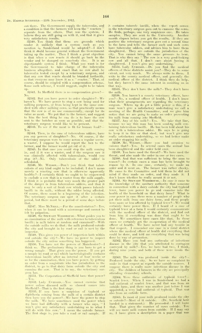 Dr. Harold Scuufxeld.—11th November, 1912. out there. The Government supply the tuberculin, and a condition is that the farmers will keep the reacters separate from the others. That was the system. I believe they are still going on with it, and that it gives very satisfactory results. 32540. You think that these are grounds which render it unlikely that a system such as you mention in Sunderland would be adopted?—I don't think it (*)uld become general without the Government taking up the matter. Then I think a great objection is that when a cow reacts it should go back to the vendor and be dumped on somebody else. It is an objectionable system I think. What you want is for the Government to take charge of the tuberculin business altogether, and enact that no cow shall be tuberculin tested except by a veterinary surgeon, and that any cow that reacts should be branded forthwith, so that everyone may know it as a reacter. That, of course, should be coupled with a compensation scheme. Some such scheme, I would suggest, ought to be taken P- 32.541. In Sheffield tiiere is no compensation given?— No. 32542. But you have power to order slaughter?—We haven't. We have power to stop a cow being used for milking purposes, or from being kept in the same cow- shed with other milking cows, so that practically means that the cow is of no use commercially, except for its value as meat. We put that to the farmer, and suggest to him the best thing he can do is to have the cow sent to the butcher as soon as possible, and that the veterinary surgeon would like to be present. 32543. To see if the meat is fit for human food?— Yes. 32544. Then, in the case of tuberculous udders, have you any powers of slaughter?—No. Of course, if the veterinary surgeon were to come across a regular screw, a waster, I suppose he would report the fact to the farmer, and the farmer would get rid of it. 32545. In that case you could stop the milk coming in, and if it was a waster, and if the surgeon saw it was clinically affected with tuberculosis, would you stop it?—No. Only tuberculosis of the udder is scheduled. 32546. Mr. Wilson.—Don't you think that tuber- culosis of any kind ought to be included: I don't mean merely a reacting cow that is otherwise apparently healthy?—I certainly think we ought to be empo\\ered to exclude a cow that is a waster from the milk supply. I think it is probable that very much the greater part of the danger is from tuberculous udders, and that it may be only a sort of freak cow which passes tubercle bacilli in its milk, without the udder being affected. Of course, there must be a beginning of the infection. The veterinary surgeon can spot it after a certain peiiod. but there must be a period of some davs before that. 32547. Miss McNeill.—For the manifestation?—Yes, when it can be found with a microscope and cannot be felt by palpation. 32548. Sir Stewaist Woodhouse—What guides you to an examination of the milk with reference to tuberculous bacilli: is milk taken at random and examined?—With the outside milks we do that; the milk produced outside the city and brought in by road or rail is met by the inspector. 32549. This gives you po\s er of inspection both within and outside the city?—WV have no power to inspect outside the city unless sometliing has happened. 32550. You have not the powers of Manchester?—I think so. The preliminary thing is you have to get a wrong sample. That gives you the' power. If you get a sample by road or rail which bacteriologically contains tuberculous bacilli after an interval of foin- weeks or so for the examination, then you have power, by getting an order from a magistrate who has jurisdiction in the district, to go to that dairy farm outside the city and examine the cow. That is to say, the veterinary sur- geon has. .32551. The Corporation of Sheffield have that power? —Yes. 32552. Lady Evepahd.—You cannot exercise that power unless diseased milk so classed comes into Sheffield?—That is the first stage. 32553. If you have a suspicion of typhoid or diphthei'ia coming from the milk of a certain district then have you the power?—We have the power to stop the milk. We have sometimes used the power when we have had difficulty with a farmer who says, I won't give any satisfactory undertaking as to what I will do with this cow. I mean the outside farmer. The first stage is, you take a road or rail sample. If it contains tubercle bacilli, when the report conies in the veterinary surgeon goes out to examine the cows- He finds, perhaps, one very suspicious one. He takes jiamples. They are sent to the University. Another month elapses before you get the results. If they are positive the veterinary surgeon goes out a second time to the farm and tells the farmer such and such cows have tubercular udders, and advises him to have them slaughtered. They are outside the jurisdiction of the city. You cannot bring the same pressure to bear. That is why they say The cow is a very good-looking: cow and all that. I don't care about having it .slaughtered. I won't give any undertaking. 32554. Lady Evehahd.—Do you find the )nedical officers of these districts assist you?—They do to some extent, not very nuich. We always write to them. I write to the county medical officer, and generally the medical officer of the district. I think they do help, but they haven't the same interest in assisting us in that way. 32555. They don't have the milk?—They don't have the milk. 32656. You haven't a county veterinary officer, have you?—No, a medical officer of health. I don't know what their arrangements are regarding the veterinary surgeon. Where we do get a little power is this, if a man won't give a satisfactory undertaking we call a meeting of the Health Committee, and we give him notice that we are going to make an order preventing his milk from coming into Sheffield. 32557. Any of his milk?—Yes. We take that line, because we say this man has been sending milk con- taining tuberculous bacilli. He has been told about his' cow with a tuberculous udder. He says he is going to keep it in this or that shed, but won't give any really satisfactory undertaking, so we had better make an order stopping his milk. 32558. J\lr. Wilson.—Have you had occasion to' enforce that?—Yes. In several cases the animal has- been slaughtered and the order held over. 32559. You have used the threat?—We have used the threat, and also made the order in one or two cases. 32560. .\nd that was sufficient to bring the man to- reason?—In certain cases a man has been brought to- reason by it. In one case, certainly, we made an order and it went on. The farmer was rather cheeky. He came to the Committee and told them he did not mind if they made an order, and they made it. I don't know whether he really meant it or not. 32561. Sir Stewaut Woodhouse.—In case it came to the knowledge of the sanitary authority that someone in connection with a dairy outside the city had typhoid fever, have you power to go and examine into the health of the household on that dairy farm? What is- your power in case there were a number of people wha got their milk from one dairy farm, and those people were more or less affected by typhoid fever?—W^e would certainly have power then. If I heard of a case of typhoid fever at a farm I would certainly communicate with the medical officer of the district, and find out from him if everything was done that ought to be done. We sometimes have eases like that. In these cases we certainly get the co-operation of the medical officer of health. We have never had any trouble in that respect. I remember one case in a rural district \\here the medical officer of health did everything that could be done, and told me everything that was being done by way of precaution. 32562. Have you had any outbreaks of infectious disease in the city that you attribtited to contagion conveyed by milk?—Y'es, we have had two, I think, during nine years, and both of these were inside the- city. 32563. The milk was produced inside the city?— Produced inside the city. So we have no complaint to make in that respect as regards the outside sources. I suppose there is really more infectious disease in the city. The children of farmers in the city are principally attending elementary schools. 32564. Were these outbreaks of typhoid fi'ver?— Scarlet fever. When I was in Sunderland we had a bad outbreak of scarlet fever, and that was from an outside farm, and there was another just before I was appointed, a very bad outbreak of typhoid. That was also from an outside farm. 32565. Is most of your milk jnoduced inside the city or outside?—Most of it outside. (Dr. Scui-field here handed in a statement.) He proceeded : I will leave that. That gives the number of cows outside. Yoi; will see more milk comes from outside. If I may say so, I have given a description in a paper that was