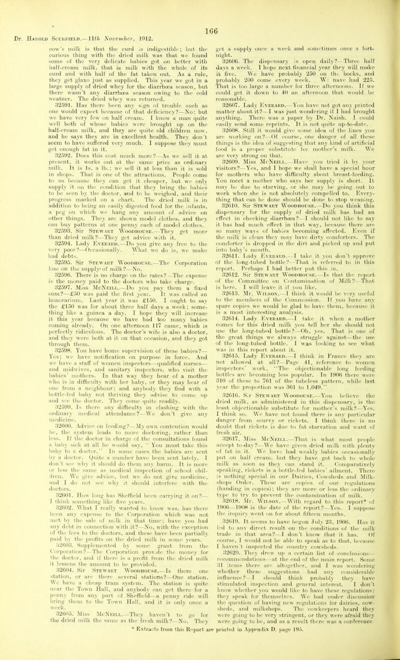 Dr. Hahold Scukfield.—11th November, 1912. cow's milk is that the curd is indigestible; but the curious thing with the dried milk was that we found some of the very delicate babies got on better with half-cream milk, that is milk with the whole of its curd and with half of the fat taken out. As a rule, they get glaxo just as supplied. This year we got in a large supply of dried whey for the diarrhoea season, but there wasn't any diarrhoea season owing to the cold weatner. The dried whey was returned. 32591. Has there been any sign of trouble such as one would expect because of that deficiency?—No; but we have very few on half cream. I know a man quite well both of whose babies were brought up on the half-cream milk, and they are quite old children now, and he says they are in excellent health. They don't seem to have suffered very much. I suppose they must get enough fat in it. 32592. Does this cost much more?—As we sell it at present, it works out at the same price as ordinary milk. It is Is. a lb.; we sell it at less than it is sold in shops. That is one of the attractions. People come to us because they can get it cheaper, but we only supply it on the condition that they bring the babies to be seen by the doctor, and to be weighed, and their progress marked on a chart. The dried milk is in addition to being an easily digested food for the infants, a peg on which we hang any amount of advice on other things. They are shown model clothes, and they can buy patterns at one penny each of model clothes. 32593. Sir Stewaut Woodhouse.—They get more than dried milk?—They get advice with it. 32594. Lady Everahd.—Do you give any free to the very poor?—Occasionally. What wc do is, we make bad debts. 32595. Sir Stewart WoonHOusE.—The Corporation lose on the supply»of milk?—No. 32596. There is no charge on the rates?—The expense is the money paid to the doctors who take charge. 32597. Miss McNeill.—Do you pay them a fixed sum?—£oO was paid the first year. It was called an houorariinn. Jjast year it was ^150. I ought to say the £150 was for about three half days a week; some- thing like a guinea a day. I hope they will increase it this year because we have had too many babies coming already. On one afternoon 117 came, which is perfectly ridiculous. The doctor's wife is also a doctor, and they were both at it on that occasion, and they got through them. 32598. You have home supervision of these babies?— I'es; we have notification on purpose in force. And we have a staff of women inspectors—qualified nurses— and midwives, and sanitary inspectors, who visit the babies mothers. In that way they hear of a mother who is in difficulty with her baby, or they may hear of one from a neighbour; and anybody they find with a bottle-fed baby not thriving they advise to come up and see the doctor. They come quite readily. 32599. Is there any difficulty in clashing with the ordinary medical attendance?—Wc don't give any medicine. 32600. Advice on feeding?—My own contention would be, the system leads to more doctoring, rather than less. If the doctor in charge of the consultations found a baby sick at all he would say,  You must take this baby to a doctor. In some cases the babies are sent by a doctor. Quite a number have been sent lately. I don't see why it should do them any harm. It is more or less the same as medical inspection of school chil- dren. We give advice, but we do not give medicine, and I do not see why it should interfere with tht; doctoi'S. 32601. How long has Sheffield been carrying it on?— I think something like five years. 32602. What I really wanted to know was, has there been any expense to the Corporation which was not met by the sale of milk in that time; have you had any debt in connection with it?—No, with the exception of the fees to the doctors, and these have been partially paid by the profits on the dried milk in some years. 32603. Supplemented by some grant from the Corporation?—The Corporation provide the money for the doctor, and if there is a profit from the dried milk it lessens the amount to be provided. 32604. Sir Stewart Woodhodse.—Is there one station, or are there several stations?—One station. We have a cheap tram system. The station is quite near the Town Hall, and anybody can get there for a penny from any part of Sheffield—a penny ride will bring them to the Town Hall, and it is only once a week. 32605. Miss McNeill.—Tliey haven't to go for the dried milk the same as the fresh milk?—No. They * Extracts from this Report are get a supply once a week and sometimes once a fort- night. 32606. The dispensary is open daily?—Three half days a week. I hope next financial year they will make it five. We have probably 250 on th<; books, and probably 200 come every week. W: liave had 225. That is too large a number for three afternoons. If we could get it down to 40 an afternoon that would be reasonable. 32607. Lady Everabd.—You have not got any printed matter about it?—I was just wondering if I had brought anything. There was a paper by Dr. Naish. I could easily send some reprints. It is not quite up-to-date. 32608. Still it would give some idea of the lines you are working on?—Of course, one danger of all these things is the idea of suggesting that any kind of artificial food is a proper substitute for mother's milk. We are very strong on that. 32609. Miss McNeill.—Have you tried it by your visitors?—Yes, and I hope we shall have a special hour for mothers who have difficulty about breast-feeding. You meet a mother who says her supply is short. It may be due to starving, or she may be going out to work when she is not absolutely compelled to. Every- thing that can be done should be done to stop weaning. 32610. Sir Stewart Woodhouse.—Do you think this dispensary for the supply of dried milk has had an effect in checking diarrhoea?—I should not like to say it has had much effect in that way, because there are so many ways of babies becoming affected. Even if the milk is clean they may have dirty comforters. The comforter is dropped in the dirt and picked up and put into baby's mouth. 32611. Ijady Everai!d.—I take it you don't approve of the long-tubed bottle?—That is referred to in this report. Perhaps I had better j)ut this in. 32612. Sir Stewart Woodhouse.—Is that the report of the Committee on Contamination of Milk?—That is here. I will leave it if you like. 32613. Mr. Wilson.—I think it would be very useful to the members of the Commission. If you have any spare copies we would be glad to have them, because it is a most interesting analysis. 32614. Lady Everard.—I take it when a mother comes for this dried milk you tell her she should not use the long-tubed bottle?—Oh, yes. That is one of the great things we always struggle against—the use of the long-tubed bottle. I was looking to see what was in this report about it. 32615. Lady Everard.—I think in France they are not allowed at all?—Page 41, reference to women inspectors' work, The objectionable long feeding bottles are becoming less popular. In 1906 there were 310 of these to 761 of the tubeless pattern, while last year the proportion was 361 to 1,049. 32616. Sir Stewart Woodouse.—You believe the dried milk, as administered in this dispensary, is the least objectionable substitute for mother's milk?—Yes. I think so. W'e have not found there is any particular danger from scurvy or rickets. I think there is no doubt that rickets is due to fat starvation and want of fresh air. 32617. Miss McNeill.—That is what most people accept to-day?—We have given dried milk with plenty of fat in it. We have had weakly babies occasionally put on half cream, but they have got back to whole milk as soon as they can stand it. Comparatively speaking, rickets is a bottle-fed babies' ailment. There is nothing special in our Dairies, Cowsheds and Milk- shops Order. These are copies of our regulations (handing in copies); they are more or less the ordinary type to try to prevent the contamination of milk. 32618. Mr. Wilson.—With regard to this report* of 1906—1908 is the date of the report?—Yes. I suppose the inquiry went on for about fifteen months. 32619. It seems to have begun July 23, 190(i. Has it led to any direct result on the conditions of the milk trade in that area?—I don't know that it has. Of course, I would not be able to speak as to that, because I haven't inspected the country cowsheds. 32620. They drew up a certain list of conclusions— i-ecommendations—at the end of the main report. Some 31 items there are altogether, and I was wondering whether these suggestions had any considerable influence?—I should think probably they have stimulated inspection and general interest. I don't know whether you would like to have these regulations; they speak for themselves. We had under discussion the question of having new regulations for dairies, cow- sheds, and milkshops. The cowkeepers heard they were going to be very stringent, or they were afraid they were going to be, and as a result there was a conference, printed in Appendix D, page 19.).