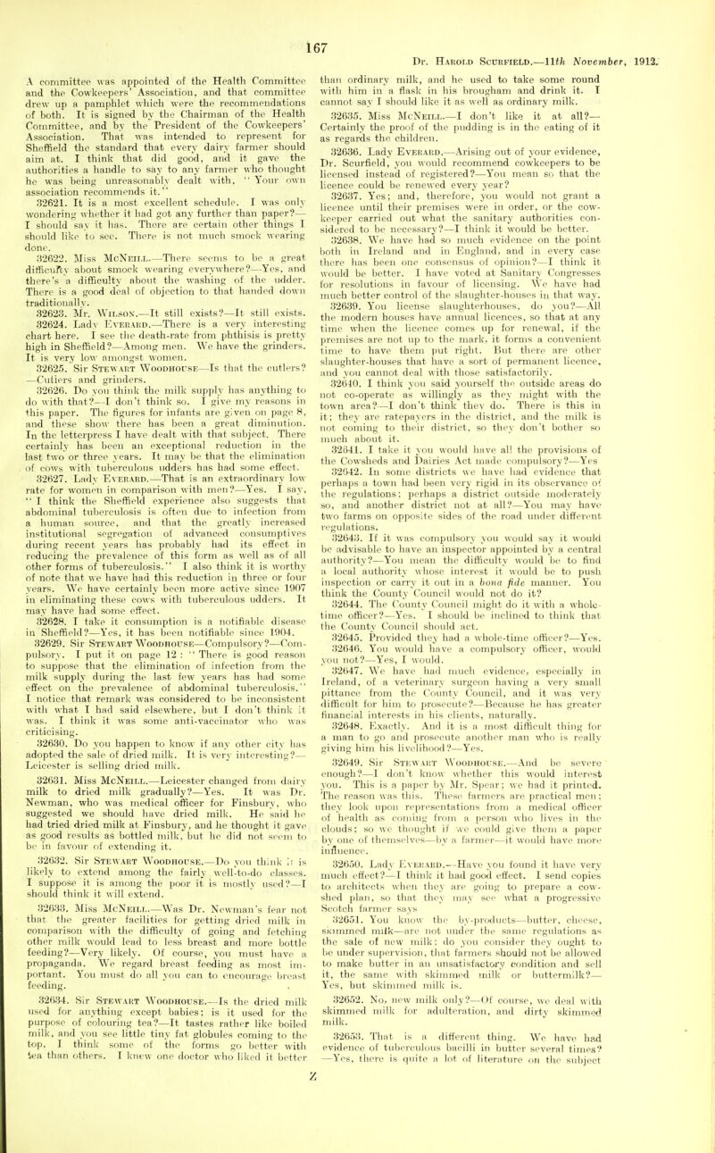 Dr. Harold ScnRFiELD.—llth November, 1912. A committee was appointed of the Health Committee and the Cowkeepers' Association, and that committee drew up a pamphlet wliieh were the recommendations of both. It is signed by the Chairman of the Health Committee, and by the President of the Cowkeepers' Association. That was intended to represent for Sheffield the standard that every dairy farmer should aim at. I think that did good, and it gave the authorities a handle to say to any farmer who thought he was being unreasonably dealt with, Youi' own association recommends it. 32621. It is a most excellent schedule. I was only wondering whether it had got any further than paper?— I should say it has. There are certain other things I should like to sec. There is not much smock wearing done. 32622. Miss McNeill.—There seems to be a great ditficufcy about smock wearing everywhere?—Yes, and there's a difficulty about the washing of the udder. There is a good deal of objection to that handed down traditionally. 32623. Mr. Wilson.—It still exists?—It still exists. 32624. Lady EvEiiAiiD.—There is a very interesting chart here. I see the death-rate from phthisis is pretty high in Sheffield?—Among men. We have the grinders. It is very lo^\' amongst women. 32625. Sir Stewart WooDHorsF.—Is that the cutlers? —Cutlers and grinders. 32626. Do you think the milk supply has anything to do with that?—I don't think so. I give my reasons in this paper. The figures for infants are given on page 8, and these show there has been a great diminutif)n. In the letterpress I have dealt with that subject. There certainly has been an exceptional reduction in the last two or three years. It may be that the elimination of cows with tuberculous udders has had some effect. 32627. Lady Everard.—That is an extraordinary low- rate for women in comparison with men?—Yes. I say, I think the Sheffield experience also suggests that abdominal tuberculosis is often due to infection from a human soiu'ce, and that the greatly increased institutional segregation of advanced consumptives during recent years has probably had its effect in reducing the prevalence of this form as well as of all other forms of tuberculosis. I also think it is worthy of note that we have had this reduction in three or four years. We have certainly been more active since 1907 in eliminating these cows with tuberculous udders. It may have had some effect. 32628. I take it consumption is a notifiable disease in Sheffield?—Yes, it has been notifiable since 1904. 32629. Sir Stew.art Woodhouse—Compulsory?—Com- pulsory. I put it on page 12 : There is good reason to suppose that the elimination of infection from the milk supply din-ing the last few years has had some effect on the prevalence of abdominal tuberculosis. I notice that remark was considered to be inconsistent with what I had said elsewhere, but I don't tliink it was. I think it was some anti-vaccinator who was criticising. 32630. Do you happen to know if any other city has adopted the sale of dried milk. It is very interesting?— Leicester is selling dried milk. 32631. Miss McNeill.—Leicester changed from dairy milk to dried milk gradually?—Yes. It was Dr. Newman, who was medical officer for Finsbury, who suggested we should have dried milk. He said he had tried dried milk at Finsbury, and lie thought it gave as good results as bottled milk, but he did not seem to be in favour of extending it. 32632. Sir Stewart Woodhouse.—Do you think li is likely to extend among the fairly well-to-do classes. I suppose it is among the poor it is mostly used?—I should think it will extend. 32633. Miss McNeill.—Was Dr. Newman's fear not that the greater facilities for getting dried milk in comparison with the difficulty of going and fetching other milk would lead to less breast and more bottle feeding?—Very likely. Of course, you must have a propaganda. We regard breast feeding as most im- portant. You must do all you can to encourage breast feeding. 32634. Sir Stewart Woodhouse.—Is the dried milk used for anything except babies; is it used for the purpose of colouring tea?—It tastes rather like boiled milk, and you see little tiny fat globules coming to the top. I think some of the forms go better with tea than others. I knew one doctor who liked it better than ordinary milk, and he used to take some round with him in a flask in his brougham and drink it. I cannot say I should like it as well as ordinary milk. 32635. Miss McNeill.—I don't like it at all?— Certainly the proof of the pudding is in the eating of it as regards the children. 32636. Lady Everard.—Arising out of your evidence, Dr. Scurfield, you would recommend cowkeepers to be licenso^d instead of registered?—You mean so that the licence could be renewed every year? 32637. Yes; and, therefore, you would not grant a licence until their premises were in order, or the cow- keeper carried out what the sanitary authorities con- sidered to be necessary?—I think it would be better. 32638. We have had so much evidence on the point both in Ireland and in England, and in every case there has been one consensus of opinion?—I think it would be better. I have voted at Sanitary Congresses for resolutions in favour of licensing. We have had much better control of the slaughter-houses in that way. 32639. Y'ou license slaughterhouses, do you?—All the modern houses have annual licences, so that at any time when the licence comes up for renewal, if the premises are not up to the mark, it forms a convenient time to have them jiut right. But there are other slaughter-houses that have a sort of permanent licence, and you cannot deal with those satisfactorily. 32640. I think you said yourself the outside areas do not co-operate as willingly as they might with the town area?—I don't think they do. There is this in it; they are ratepayers in the district, and the milk is not coming to their district, so they don't bother so much about it. 32641. I take it }ou would have all the provisions of the Cowsheds and Dairies Act made compulsory?—Yes 32642. In some districts we have had evidence that perhaps a town had been very rigid in its observance ot the I'egulations: perhaps a district outside moderately so, and another district not at all?—You may have two farms on opposite sides of the road imder different regulations. 32643. If it was compulsor% you would say it would be advisable to have an inspector appointed by a central authority?—You mean the difficulty would be to find a local authority whose interest it would be to push inspection or carry it out in a bona fide manner. You think the County Council would not do it? 32644. The County Council might do it with a whole- time officer?—Yes. I should be inclined to think that the County Council should act. 32645. Provided they had a whole-time officer?—Yes. 32646. You would have a compulsory officer, would you not?—Yes, I would. 32647. We have had much evidence, especially in Ireland, of a veterinary surgeon having a very small pittance from the County Council, and it was very difficult for him to prosecute?—Because he has greater financial interests in his clients, naturally. 32648. Exactly. And it is a most difficult thing for a man to go and prosecute another man who is really giving him his livelihood?—Yes. 32649. Sir Stewart Woodhouse.—And be severe enough?—I don't know whether this would interest you. This is a paper by Mr. Spear; we had it printed. The reason was this. These farmers are practical men; they look upon representations from a medical officer of health as coming from a person who lives in the clouds; so we thought if we could give them a paper by one of themselves—by a farmei'—it would have more influence. 32650. Lady Everard.—Have you found it have very much effect?—I think it had good effect. I send copies to architects when they are going to prepare a cow- shed plan, so that they may see what a progressive Scotch farmer says 32651. You know the by-prwiucts—buttei-, cheese, skimmed milk—are not under the same regulations as the sale of new milk: do you consider they ought to be under supervision, that farmers should not be allowed to make butter in an unsatisfactory condition and sell it, the same with skimmed milk or buttermilk?— Yes, but skimmed milk is. 32652. No, new milk only?—Of course, we deal with skimmed milk for adulteration, and dirty skimmed milk. 32653. That is a diff'erent thing. We have had evidence of tulierculous bacilli in butter several times? —Yes, there is quite a lot of literature on the subject