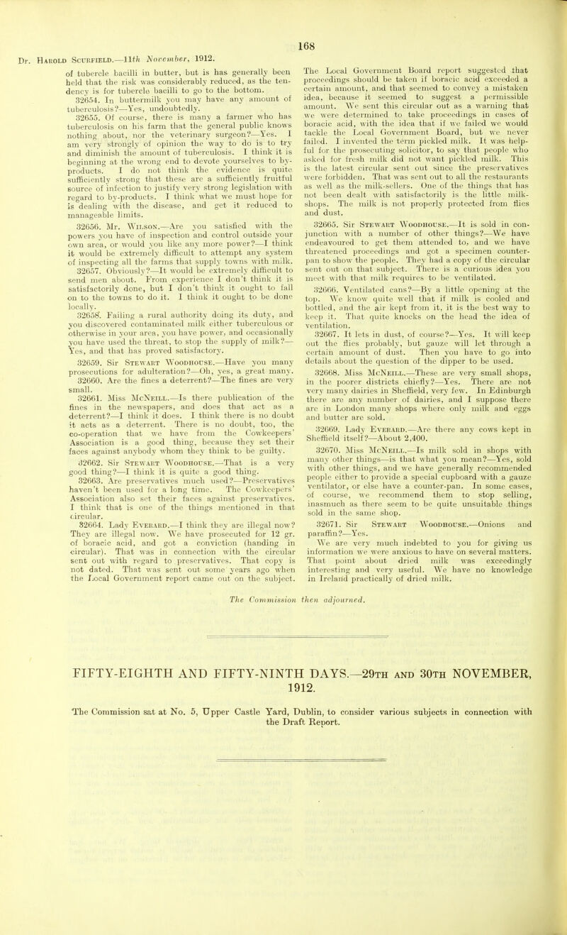 Dr. Harold Scurfield.—llth l^ovcmber, 1912. of tubercle bacilli in butter, but is has generally been held that the risk was considerably reduced, as the ten- dency is for tubercle bacilli to go to the bottom. 32(354. In buttermilk you may have any amount of tuberculosis'?—Yes, undoubtedly. 32655. Of course, there is many a farmer who has tuberculosis on his farm that the general public knows nothing about, nor the veterinary surgeon?—Yes. I am very strongly of opinion the way to do is to try and diminish the amount of tuberculosis. I think it is beginning at the wrong end to devote yourselves to by- products. I do not think the evidence is quite sufficiently strong that these are a sufficiently fruitful source of infection to justify very strong legislation with regard to by-products. I think what we must hope for is dealing with the disease, and get it reduced to manageable limits. 32656. Mr. Wilson.—Are you satisfied with the powers you have of inspection and control outside your own area, or would you like any more power?—I think it would be extremely difficult to attempt any system of inspecting all the farms that supply towns with milk. 32657. Obviously?—It would be extremely difficult to send men about. From experience I don't think it is satisfactorily done, but I don't think it ought to fall on to the towns to do it. I think it ought to be done locally. 32658. Failing a rural authority doing its duty, and you discovered contaminated milk either tuberculous or otherwise in your area, you have power, and occasionally you have used the threat, to stop the supply of milk?— Yes, and that has proved satisfactory. 32659. Sir Stewart Woodhouse.—Have you many prosecutions for adulteration?—Oh, yes, a great many. 32660. Are the fines a deterrent?—The fines are very small. 32661. Miss McNeill.—Is there publication of the fines in the newspapers, and does that act as a deterrent?—I think it does. I think there is no doubt it acts as a deterrent. There is no doubt, too, the co-operation that we have from the Cowkeepers' Association is a good thing, because they set their faces against anybody whom they think to be guilty. J2662. Sir Stewart Woodhouse.—That is a very good thing?—I think it is quite a good thing. 32663. Are preservatives much used?—Preservatives haven't been used for a long time. The Cowkeepers' Association also set their faces against preservatives. I think that is one of the things mentioned in that circular. 82664. Lady Everard.—I think they are illegal now? They are illegal now. We have prosecuted for 12 gr. of boracic acid, and got a conviction (handing in circular). That was in connection with the circular sent out with regard to preservatives. That copy is not dated. That was sent out some years ago when the Local Government report came out on the subject. The Local Government Board report suggested that proceedings should be taken if boracic acid exceeded a certain amount, and that seemed to convey a mistaken idea, because it seemed to suggest a permissible amount. We sent this circular out as a warning that we were determined to take proceedings in cases of boracic acid, with the idea that if wo failed we would tackle the Local Government Board, but we never failed. I invented the term pickled milk. It was help- ful for the prosecuting solicitor, to say that people who asked for fresh milk did not want pickled milk. This is the latest circular sent out since the preservatives were forbidden. That was sent out to all the restaurants as well as the milk-sellers. One of the things that has not been dealt with satisfactorily is the little milk- shops. The milk is not projserly protected from flies and dust. 32665. Sir Stewart Woodhouse.—It is sold in con- junction with a number of other things?—We have endeavoured to get them attended to, and we have threatened proceedings and got a specimen counter- pan to show the people. They had a copy of the circular sent out on that subject. There is a curious idea you meet with that milk requires to be ventilated. 32666. Ventilated cans?—By a little opening at the top. We know quite well that if milk is cooled and bottled, and the air kept from it, it is the best way to keep it. That quite knocks on the head the idea of ventilation. 32667. It lets in dust, of course?—Yes. It will keep out the flies probably, but gauze will let through a certain amount of dust. Then you have to go into details about the question of the dipper to be used. 32668. Miss McNeill.—These are very small shops, in the poorer districts chiefly?—Yes. There arc not very many dairies in Sheffield, very few. In Edinburgh there are any number of dairies, and I suppose there are in London many shops where only milk and eggs and butter are sold. 32669. Lady Everard.—Are there any cows kept in Slieffield itself ?—About 2,400. 32670. Miss McNeill.—Is milk sold in shops with many other things—is that what you mean?—Yes, sold with other things, and we have generally recommended people either to provide a special cupboard with a gauze ventilator, or else have a counter-pan. In some cases, of course, we recommend them to stop selling, inasmuch as there seem to be quite unsuitable things sold in the same shop. 32671. Sir Stewart Woodhouse.—Onions and paraffin?—Yes. We are very much indebted to you for giving us information we were anxious to have on several matters. That point about dried milk was exceedingly interesting and very useful. We have no knowledge in Ireland practically of dried milk. The Commission then adjourned. FIFTY-EIGHTH AND FIFTY-NINTH DAYS.—29th and 30th NOVEMBER, 1912. The Commission sa,t at No, 5, Upper Castle Yard, Dublin, to consider various subjects in connection with the Draft Report.