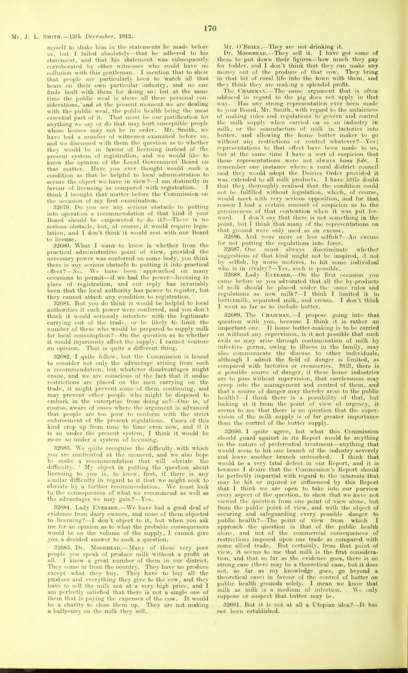 myself to shake him in the statements he made before us, but I failed absolutely—that he adhered to his statement, and that his statement was subsequently corroborated by other witnesses who could have no collusion with this gentleman. I mention that to show that people are particularly keen to watch all that bears on their own particular industry, and no one finds fault with them for doing so; but at the same time the public weal is above all these personal con- siderations, and at the present moment we are dealing with the public weal, the public health being the most essential part of it. That must be our justification for anything we say or do that may hurt susceptible people whose houses may not be in order. Mr. Smith, we have had a number of witnesses examined before us, and we discussed with them the question as to whether they would be in favour of licensing instead of the present system of registration, and we would like to know the opinion of the Local Government Board on that matter. Have you ever thought would such a condition as that be helpful to local administration to secure the object we have in view?—I am distinctly in favour of licensing as compared with registration. I think I brought that matter before the Commission on the occasion of my first examination. 32679. Do you see any serious obstacle to putting into operation a recommendation of that kind if your Board should be empowered to do it?—There is no serious obstacle, but, of course, it would require legis- lation, and I don't think it would rest with our Board to license. 32680. What I want to know is whether from the practical administrative point of view, provided the necessary power was conferred on some body, you think there is any serious obstacle to putting it into practical efifect?—No. We have been approached on many occasions to permit—if we had the power—licensing in place of registration, and our reply has invariably been that the local authority has power to register, but they cannot attach any condition to registration. 32681. But you do think it would be helpful to local authorities if such power were conferred, and you don't think it would seriously interfere with the legitimate carrying out of the trade, or be likely to limit the number of these who would be prepared to supply milk for local consumption?—On the question as to whether it would injuriously affect the supply, I cannot venture an opinion. That is quite a different thing. 32682. I quite follow, but the Commission is bound to consider not only the advantage arising from such a recommendation, but whatever disadvantages might ensue, and we are conscious of the fact that if undue restrictions are placed on the men carrying on the trade, it might prevent some of them continuing, and may prevent other people who might be disposed to embark in the enterprise from doing so?—One is, of course, aware of cases where the argument is advanced that people are too poor to conform with the strict enforcement of the present regulations. Cases of this kind crop up from time to time even now, and if it is so under the present system, I think it would be more so under a system of licensing. 32683. We quite recognise the difficulty with which you are confronted at the moment, and we also hope to make a recommendation that will obviate the difficulty. ' My object in putting the question about licensing to you is, to know, first, if there is any similar difficulty in regard to it that we might seek to obviate by a further recommendation. We must look to the consequences of what we recommend as well as the advantages we may gain?—Yes. 32684. Lady Evebard.—We have had a good deal of evidence from dairy owners, and none of them objected to licensing?—I don't object to it, but when you ask me for an opinion as to what the probable consequences would be on the volume of the supply, I cannot give you a decided answer to such a question. 32685. Dr. Mooehead.—Many of these very poor people you speak of produce milk without a profit at all. I know a great number of them in our district. They come in from the country. They have no produce except what they buy. They have to buy all the pcoduce and everything they give to the cow, and they have to sell the milk not at a very high price, and I am perfectly satisfied that there is not a single one of them that is paying the expenses of the cow. It would be a charity to close them up. They are not making a halfpenny on the milk they sell. Mr. O'Brien.—They are not drinking it. Dr. MooRHEAD.—They sell it. I have got some of them to put down their figures—how much they pay for fodder, and I don't think that they can make any money out of the produce of that cow. They bring in that bit of rural life into the town with them, and they think they are making a splendid profit. The Chairman.—The same argument that is often adduced in regard to the pig does not apply in that way. Has any strong representation ever been made to your Board, Mr. Smith, with regard to the unfairness of making rules and regulations to govern and control the milk sujiply when carried on as an industry in milk, or the manufacture of milk in factories into butter, and allowing the home butter maker to go without any restrictions or control whatever?—Yes; representations to that effect have been made to us, but at the same time I have a sort of suspicion that these representations were not always bona fide. I remember one instance where a rural district council said they would adopt the Dairies Order provided it was extended to all milk products. I have little doubt that they thoroughly realised that the condition could not be fulfilled without legislation, which, of course, would meet with very serious opposition, and for that reason I had a certain amount of suspicion as to the genuineness of that contention when it was put for- ward. I don't say that there is not something in the point, but I think that many of the representations on that ground were only used as an excuse. 32696. And were more or less selfish?—An excuse for not putting the regulations into force. 32687. One must always discriminate whether suggestions of that kind might not be inspired, if not by selfish, by worse motives, to hit some individual who is in rivalry?—Yes, such is possible. 32688. Lady Everakd.—On the first occasion you came before us you advocated that all the by-products of milk should be placed under the same rules and regulations as new milk?—I think I limited it to buttermilk, separated milk, and cream. I don't think I went as far as to include butter. 32689. The Chairman.—I propose going into that question with you, because I think it is rather an important one. If home butter-making is to be carried on without anj- supervision, is it not possible that such evils as may arise through contamination of milk by infective germs, owing to illness in the family, may also communicate the disease to other individuals, although 1 admit the field of danger is limited, »s compared with factories or creameries. Still, there is a possible source of danger, if these home industries are to pass without supervision, that carelessness may creep into the management and control of them, and that a source of danger may thereby arise to the public health?—I think there is a possibility of that, but looking at it from the point of view of urgency, it seems to me that there is no question that the super- vision of the milk supply is of far greater importance than the control of the butter supply. 32690. I quite agree, but what this Commission should guard against in its Report would be anything in the nature of preferential treatment—anything that would seem to hit one branch of the industry severely and leave another branch untouched. I think that would be a very fatal defect in our Report, and it is because I desire that the Commission's Report shoidd be perfectly impartial with regard to the interests that may be hit or injured or influenced by this Report that I think we are open to take into our purview every aspect of the question, to show that we have not vie\\'ed the question from one jjoint of view alone, but from the public point of view, and with the object of securing and safeguarding every possible danger to public health?—The point of view from which I approach the question is that of the public health alone, and not of the commercial consequences of restrictions imposed upon one trade as compared with some allied trade. But certainly, from that point of view, it seems to me that milk is the first considera- tion, and that so far as the evidence goes, there is no strong case (there may be a theoretical case, but it does not, so far as my knowledge goes, go beyond a theoretical case) in favour of the control of butter on public health grounds solely. I mean we know that milk as milk is a medium of infection. \\ o only suppose or suspect that butter may be. 32691. But it is not at all a Utopian idea?—It has not been established.