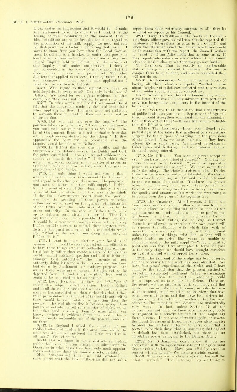 I was under the impression that it would be. I make that statement to you to show that I think it is the feeling of this Commission at the moment, that if ideal eonditons are to be brought about in regard to the production of the milk supply, we need not rely on that power as a factor in procuring that result. I want to know from you how often the Local Govern- ment Board has been invoked to confer that power on local urban authorities?—There has been a very pro- longed Inquiry held in Belfast, and the subject of that Inquiry is still under consideration. I think it will be decided in the course of a few days, but the decision has not been made public yet. The other districts that applied to us were, I think, Dublin, Cork, and Kingstown. These are the only applications I remember in addition tq Belfast. 3270G. With regard to these applications, have you held Inquiries in every case?—No: only in the case of Belfast. We asked for prima facie evidence in other cases, but they were not prepared to give it to us. 32707. In other words, the Local Government Board felt that the allegations made by the local autlioritios when applying for these Inqiiiries were not sufficient to warrant them in granting them?—I would not go so far as that. 32708. But you did not give the Inquiry?—The position taken up by us was, If you want this power you must make out your case a prima fac-ic case. The Local Government Board will not authorise intrusion into a neighbouring district for the asking. If they approached the Board with a colourable case the Inquiry x^ould be held as in Belfast. 32709. In Belfast the case was specific, and the allegations quite definite?—Yes. In Dublin and Cork the point was raised, how can we get evidence; we cannot go outside the district. I don't think they were in any worse position in the matter of procuring evidence outside than was Belfast, where tlicy gave us particulars of 500 dairies. 32710. The only thing I would ask you is this— what view does tlie Local Government Board entertain with regard to the efficacy of this means of helping urban consinners to secure a better milk supply?—I think from the point of view of tlie urban authority it would be useful, but the whole doubt that was in the minds of the Local Government Board about the question was how the granting of these powers to urban authorities would react on the general administration of the Order over the whole area of supply to the urban authority. In the case of Belfast there M'cre up to eighteen rural districts concerned. That is a big tract of country. It is possible—I don't say that it would be a necessary consequence—that by giving Belfast outside nowers to control these eighteen rural districts, the rural authorities of these districts would sav—What is the use of our doing the work: let Belfast do it. 32711. I want to know whether your Board is of opinion that it would be more convenient and efficacious to have these things efficiently controlled and adminis- tered locally rather than create a state of things that would warrant outside inspection and lead to irritation amongst local authorities?—The principle of each authority doing its work within its own area has been laid do^^n by Parliament for sanitary purposes, and unless there were grave reasons it otight not to be departed from. I think the principle of local control ought to be respected as far as possible. ■ ' 32712. Lady Everard.—If they do it?—Yes; of course, it is subject to that condi'tion. Both in Belfast and in all these other cases that we have dealt with we more or less suggested to urban authorities that if they could prove default on the part of the outside authorities there would be no hesitation in granting them the powers. The real alternative is between giving these powers of outside control as a matter of right, or, on the other hand, reserving them for cases where you know, or where the evidence shows, the rural authority has not made reasonable use of the powers conferred on them. 32713. In England I asked the question of one medical officer of health if tlie area from which the milk was drawn administered the Order would it lie n\\ risht?—Yes, of course. 32714. But we know in many districts in Ireland pubhc bodies don't even attempt to , administer the Order: or in other cases they have onlv made appoint- ments?—I know there are some districts, certainly. Miss JIcNeill.—I think we had evidence in some places that the local authorities did not ask a report from their veterinary surgeon at all—that he supplied no report to his Council. 32715. Lady Everard.—In the South of Ireland a veterinary officer gave us evidence that he reported the existence of tuberculosis in cows to his Council, and when the Chairman asked the Council what they would do in connection with the report, the Council marked it  read ?—I can q'uite credit that in some cases. If they report tuberculosis in cows' udders it is optional with the local authority whether they go any further. The CHArRMAN.—That is exactly the undesirable state of things that we seek to remedy. We want to compel them to go further, and iniless compelled they will not do so. 32716. Dr. Moorhead.—Would you be in favour of having all these clauses compulsory?—That clause about slaughter of milch cows affected with tuberculosis of the udder should be made compulsory. 32717. Would you not think the human being should come before the cow?—I only advocate that particular provision being made compulsory in the interest of the human being. 32718. Don't you think that if you had a department of public health, as you have a Department of Agricul- ture, it would strengthen your hands in the administra- tion of that sort of thing?—Human life is more valuable than the life of a cow. 32718a. The Chairman.—Does your Board ever protest against the salary that is oSered to a veterinary surgeon for the purpose of carrying out the provisions of the Order?—1:es, we have done so. They have offered £5 in some cases. We raised objections in Calierciveeii and Killarney, and we. protested against, the small salary offered. 32719. Mr. O'Brien'.—You have no power except to say,  you have made a fool of yourself. You have no power to say to a Coiuicil,  you must appoint a person at a reasonable salary?—We have never tried to fix the salary. The whole introdMction ol the Dairies Order had to be carried out very delicately. We started from a small beginning in 1908. and we did not want to arouse a mass of opposition. You have now got the basis of organization, and once you have got the man there it is not so altogether hopeless to try to improve the quality and amount of his work; the first thing is to obtain even the germ of the organization. 32720. The Chairm.\n.—At all events, I think the Commission can arrive at no other conclusion from the evidence placed at its disposal, that so long as the appointments are made fitful, so long as professional gentlemen are offered nominal honorariums for the, discharge of their duties, and so long as District Councils are allowed to exercise their own sweet will as regards the efficiency with which this work of inspection is carried out, so long ^\•^ll the present unhealthy state of things exist, and so long will a public health authority like yours be unable to efficiently control the milk supply?—What I tried to point out was that if we attempted to force the pace in the early stages we should have brought ourselves up against a dead wall of opposition at once. 32721. The thin end of the wedge has been inserted and the necessity for the work has been admitted. We have four years' experience of the Order, and I have come to the conclusion that the present method of inspection is absolutely inefficient. What we are anxious to know is how the existing machinery could be so improved as to render it efficient. These are the points we are discussing with you here, and that is the reason we aslced you to come, in order to know what the official mind would be on the views that have been presented to us and that have been driven into our .ininds by the volume of evidence that has been offered?—The remedies for default are undoubtedly very weak. In fact, unless Section 19 of the Tuberculosis Act that we have been discussing could be regarded as a remedy for default, you might say there is none. In the case of water supply, or sewer.*, the Local Government Board have power after inquirj to order the sanitary authority to carry out what is proved to be their duty, that is, assuming that neglect or default has been established, but there is no correlative power in regard to the Dairies Order. 32722. Mr. O'Brien.—I don't know if you are acquainted with the agricultural side of the Agricultural Organization Society. Have you officially ccyiie iu contact with it at all?—We do to a certain extent. 32723. They are now working a system they call the '' butter control. That is to say, tliey are trying to