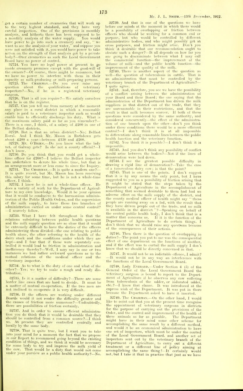 Mr. J. L. Smith.—13f/j December, lfll2. get u certain number of creameries that will work up to the very highest standard, and they have very careful inspection. One of the provisions is monthly analysis, and hitherto there has been supposed to be a monthly analysis of the water supply. You would have power to go into such a creamery and say,  we want to see the analysis of your water, and suppose yon were not satisfied with it, you would have power to take action on the strength of that analysis got by a private body?—Over creameries as such the Local Government Board have no power of control. 82724. You have no legal power at present to go inside creamery premises except with the good-will of the owners?—Of course, there might be nuisances, but wo have no power to interfere with them in their •capacity as milk-producing or milk-jjreparing persons. 82725. The CHAiiiiux.—Do you ever raise any <]uestion about the (]ualifieations of veterinary inspectors?—No, if he is a registered veterinary surgeon. 82726. That is all you require?—AVe satisfy ourselves that he is on the register. 32727. Can you tell me from memory at the moment any place in a rural district in which a reasonable salary is paid to a veterinary inspector such as would enable him to efficiently discharge his duty. What is the maximum salary paid as far as you remember?— There is a case, I think, of a salary of i'200 in one of the Belfast districts. 82728. But is that an urban district?—No; Belfast Rural. And I think Mr. Mason in Rathdown gets about A'200 a year—between £150 and £'200. 82729. Mr. (VBrien.—Do you know what the lady vet. of Galway gets? Is she not a county official?—I •don't know. 32780. Do you think that you could get a whole- time officer for £200?—I believe the Belfast inspector has undertaken to devote his whole time, but that is an arrangement more or less come to since the Inquiry. 82731. The Chairman.—It is quite a modem one?— It is quite recent, but Mr. Mason has been recei'ving this salary for some time, but he is not a whole-time officer, I think. 32732. I know he is not a whole-time officer. He does a variety of work for the Department of Agricul- ture to my own knowledge. Would it be your opinion that it would be conducive to the harmonious adminis- tration of the Public Health Orders, and the supervision ■of the milk supply, to have these two branches of administration carried on under some coitral control? —I scarcely follow. 82738. What I have felt throughout is that the relations subsisting between public health questions and the milk supply question are so close that it would be extremely difficult to have the duties of the officers administering them divided—the one relating to public health alone, the other referring to the health of the dairy stock and the conditions under which they are kept—and I fear that if these were separately con- trolled it would lead to friction in administration and inefficiency thereby?—W>11, I may say in one or two instances we had rather awkward questions as to the mutual relations of the medical officer and the veterinary inspector. 32734. As to what is the duty of one and what of the other?—Ycs; we try to make a rough and ready dis- tribution. 82785. Is it a matter of difficulty?—There are some border line cases that are hard to decide. It must he a matter of mutual co-operation. If the two men are not inclined to co-operate it is very difficult. 32786. If the officers are working under different Boards would it not render the difficulty greater and the causes of friction more numerous?—Undoubtedly, there are possibilities of friction certainly. 32787. And in order to ensure efficient administra- tion you do think that it would be desirable that they should be controlled from a common source?—I think so. At present they are controlled centrally and locally by the same body. 32738. That is quite true, but I want you to take into your mind for a moment the fact that we propose in our Report to recommend going beyond the existing condition of things, and we think it would be necessary for some body to try and improve the milk yield of the cow. That would be a duty that would not come under your purview as a public health authority?—No. 82789. And that is one of the questions we have before our minds at the moment in which there would bo a possibility of overlapping or friction between officers who should be working for a common end or purpose, but who would be controlled by different administrative bodies, and who might possibly get at cross purposes, and friction might arise. Don't you think it desirable that our recommendation ought to obviate such a danger?—It all depends on how far you are goi'Ug to discriminate between what I may call the commercial function—the improvement of the volume of milk—and the public health function—the iuiproveniont of the quality of the milk. 82740. There is another aspect of the question as well—the question of tuberculosis in cattle. That is an administration that must be controlled by the veterinary branch of the Department of Agriculture?— I (juite agree. 82741. And, therefore, you see we have the possibility of a 'conflict arising between the administration of your Board and then- Board; the one saying that the administration of the Department has driven the milk suppliers in that district out of the trade, that they are unreasonable in their restrictions, and that the result is that milk becomes scarcer. If both of these questions were considered by the same authority, and considered concurrently—the etfect of the administra- tion of one branch upon the other—don't 3'ou think under these conditions there would be a more efficient control?—I don't think it is at all impossible to differentiate along reasonable lines between the public health function and the veterinary function. 82742. You think it is possible?—I don't think it is impossible. 32748. And you don't think any possibility of conflict would arise between the bodies?—Not if the lines of demarcation were laid down. 82744. I see the greatest possible difficulty in drawing a rigid line of demarcation?—Take the case of a tuberculous dairy cow; is that the point? 82745. That is one of the points. I don't suggest that it is by any means the only point, but I fiave suggested to you as a possibility of friction arising that it might be stated that the steps taken by the Department of Agriculture in the accomplishment of something that seemed desirable to them had had an adverse effect on the milk supply of the district, and the county medical officer of health might say  these people are running away on a fad, with the result that they have driven people out of the trade, and no milk is available in the district ?—Speaking on behalf of the central public health body, I don't think that is a matter that concerns us. If it is the function of the Department of Agriculture to do certain things, I don't think that we should raise any questions because of the consequences of their actions. 32746. Then there is the question of overlapping in duties?—The point you put to me was the consequential effect of one department on the functions of another, and if the effect was to curtail the milk supply I don't know tliat we should be directly concerned in that. 82747. It would not be an indictable offence, I admit? —It would not be in any way an interference with the functions of the Local Government Board. 82748. Ijady Eveeahd.—Under Section 4 (5) of the General (Jrder of the Local Government Board the veterinary surgeon is bound to report to the Depart- ment of Agriculture if he observes any cow suffering from tuberculosis of the udder, or indurated udder, etc.?—I know that clause. It was introduced at the express wish of the Department. It was put in there because the Department asked to have it inserted. 32749. The Chairman.—On the other hand, I would like to uoint out that you at the present time recognise the appointment of veterinary surgeons in districts for the purpose of carrying out the provisions of the Order, and the control and improvement of the health of these animals as far as , possible. The Department might have in their mind some other scheme for accomplishing the same result by a different method, and would it be an economical administration to have one set of inspectors, which must be under the control of the Local Government Board, and another set of inspectors sent out by the veterinary branch of the Department of Agriculture, to carry out a different treatment or a different line of policy aiming at accomplishing the same thing ?—It certainly would not, but I take it that in practice that just as we have