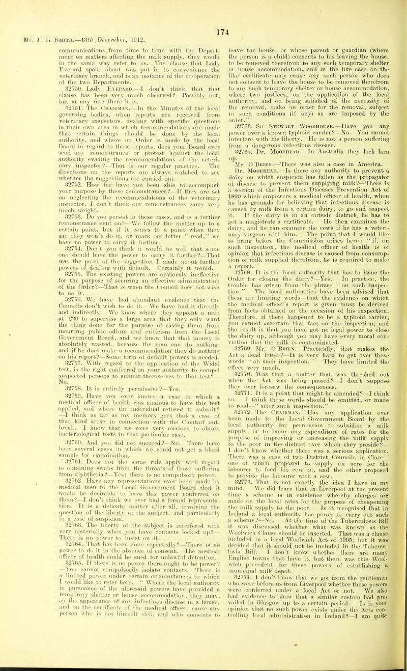 communicatious from time to time with the Depart- ment on matters affecting the milk supply, they would in the same way refer to us. The clause that Lady Everard spoke about was put in to convenience the veterinary, branch, and is an instance of the co-nperation of the two Departments. 327o0. Lady Everakd.—I don't think that that clause has been very much observed?—Possibly not, but at any rate there it is. 32751. The Chaii!Ma\.—In the Minutes of the local governing bodies, when reports are received from veterinary inspectors, dealing with specific questions in their own area in which recommendations are made that certain things should be done by the local authority, and where no Order is made by the local Board in regard to these reports, does your Board ever send any remonstrance or protest against the local authority evading the recommendations of the veteri- nary inspector?—That is our regular practice. The directions on the reports are always watclicd to see whether the suggestions are carried out. 32752. How far have you been able to accomplish your purpose by these remonstrances?—If they are set on neglecting the recommendations of the veterinary inspector. I don't think our remonstrances carry very much weight. 32753. Do you persist in these cases, and is a further remonstrance sent on?—We follow the matter up to a certain point, but if it comes to a point when they say they won't do it, or mark our letter  read, we have no power to carry it further. 32754. Don't you think it would be well that some one should have the power to carry it fiu'ther?—That was the point of the suggestion I made about furthei- powers of dealing with default. Certainly it would. 32755. The existing powers are obviously ineffective for the purpose of securing an effective administration of the Order?—That is when the Council does not wisli to do it. 32756. We have had abundant evidence that the Councils don't wish to do it. We have had it directly and indirectly. We know where they appoint a man at £20 to supervise a large area that they only want the thing done for the purpose, of saving them from incurring public odium and criticism from the Ijocal Government Board, and we know that that money is absolutely wasted, because the man can do nothing, and if he does make a recommendation they do nothing on his report?—Some form of default powers is needed. 32757. With regard to the application of the Widal test, is the right conferred on your authority to compel suspected persons to submit themselves to that test?— No. 32758. It is entirely permissive?—Yes. 32759. Have you over known a case _ in which a medical officer of health was anxious to have this test applied, and where the individual refused to submit? —I think as far as my memory goes that a case of that kind arose in connection with the Clontarf out- break. I know that we were very anxious to obtain bacteriological tests in that particular case. 32760. And you did not succeed?—No. There have been several cases in which we could not get a l)lood sample for examination. 32761. Does not the same rule apply with regard to obtaining swabs from the throats of those suffering from diphtheria?—Yes; there is no compulsory power. 32762. Have any representations ever been made by medical men to the Local Government Board that it would be desirable to have this power conferred on them?—I don't think we ever had a formal representa- tion. It is a delicate matter after all, involving the question of the liberty of the subject, and particularly in a case of suspicion. 32763. The liberty of the subject is interfered with very materially when you have contacts locked up?— There is no power to insist on it. 32764. That has been done repeatedly?—There is no power to do it in the absence of consent. The medical officer of health could be sued for unlawful detention. 32765. If there is no power there ought to be power? —You cannot compulsorily isolate contacts. There is a limited power imder certain circumstances to which I would like to refer here. '• Where the local authority in pursuance of the aforesaid powers have provided a temporary shelter or house accommodation, they may, on the appearance of any infectious disease in a'house, and on the certificate of the 7nedical officer, cause any person who is not himself siek. and who consents to leave the house, or wliose parent or guardian (where the person is a child) consents to his leaving the house, to be removed therefrom to any such temporary shelter or house accommodation, and in the like case on the like certificate may cause any such person who does not consent to leave the house to be removed therefrom to any such temporary shelter or house accommodation, where two justices, on the application of the local autliority, and on being satisfied of the necessity of the removal, make 'An order for the removal, subject to such conditions (if any) as are imposed by the order. 32766. Sir Stewakt Woodhouse.—Have you any power over a known typhoid carrier?—No. You cannot interfere with his liberty. He is not a person suffering from a dangerous infectious disease. 32767. Dr. Moorhead.—In Australia they lock him up. Mr. O'Brien.—There was also a case in America. Dr. Moorhead.—Is there any authority to prevent a dairy on which suspicion has fallen as the propagator of disease to prevent them supplying milk?—There is a section of the Infectious Diseases Prevention Act of 1890 which empowers a medical officer of health, when he has grounds for believing that infectious disease is caused by milk from a certain dairy, to go and inspect it. If the dairy is in an outside district, he has to get a magistrate's certificate. He then examines the dairy, and ho can examine the cows if he has a veteri- nary surgeon with him. The point that I would lilcc to bring before the Commission arises hero : if, on such inspection, the medical officer of health is of opinion that infectious disease is caused from consump- tion of milk su])plied therefrom, he is required to make a report. 32768. It is the local authority that has to issue the Order for closing the dairy?—Yes. In practice, the trouble has arisen from the phrase  on such inspec- tion. The local authorities have been advised that these are limiting words—that the evidence on which the medical officer's report is given must be derived from facts obtained on the occasion of his inspection. Therefore, if there happened to be a typhoid carrier, you cannot ascertain that fact on the inspection, and the result is that you have got no legal power to close the dairy up, although you may have every moral con- viction that the milk is contaminated. 32769. Mr. O'Brien.—Practically, that makes the Act a dead letter?—It is very hard to get over these words on sucli inspection. Tliey have limited the effect very much. 32770. Was that a matter that was threshed out when the Act was being passed?—I don't suppose thi'v over foresaw the consequences. 32771. It is a point that might be amended?—I think so. I think these words should be omitted, or made to read— after such inspection. 32772. The Chair.man.—Has any application ever been made to the Local Ciovernment Board by the local authority for permission to subsidise a milk supply, or to incur any expenditure of rates for the purpose of improving or increasing the milk supplv to the poor in the district over which they preside?— I don't know whether there was a serious application. There was a case of tw^o District Councils iji Clare— one of which proposed to supply an acre for the labourer to feed his cow on, and the other proposed to provide the labourer with a cow. 32773. That is not exactly the idea I have in my mind. We did learn that in Liverpool at the present time a scheme is in existence whereby charges are made on the local rates foi- the purpose of cheapening the milk supply to the poor. Is it recognised that in Ireland a local authority has power to carry out such a scheme?—No. At the time of the Tuberculosis Bill it was discussed whether what was known as the XA'oolwich Clause should be inserted. That was a clause included in a local Woolwich Act of 1905; but it was decided that it should not be included in the Tubercu- losis Bill. I don't know whether there arc many Fm<jlish towns that have it, but there was this Wooi- wich precedent for these powers of establishing a nnmicipal milk depot. 32774. I don't know that we got from the gentlemen who were befoi'e us from Liverpool whether these powers wore conferred under a local Act or not. We also had evidence to show that a similar custom had pre- vailed in Glasgow up to a certain period. Is it you' opinion that no such power exists under the .\cts con- trolling local admini.itratiou in Ireland?—T am quite