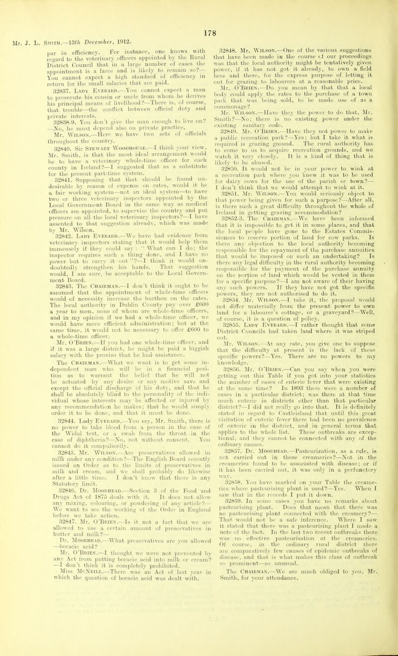 Mr. J. L. Smith.—13f/i December, 1912.' par in efficiency. For instance, one knows with 1,-egard to the veterinary officers appointed by the Rural Di'strict Council that in a large number of cases the appointment is a farce and is likely to remain so?— You cannot expect a high standard of efficiency in return for the small salaries that are paid. 32837. Lady Everard.—You cannot expect a man to prosecute his cousin or uncle from whom he derives his principal means of livelihood'?—There is, of course, that trouble—the conflict between official duty and private interests. 32838-9. You don't give the man enough to live on? —No, he must depend also on private practice. Mr. Wilson.—Here we have two sets of officials throughout the country. 32840. Sir Stewart Woodhouse.—I think your view, Mr. Smith, is that the most ideal arrangement would be to have a veterinary whole-time officer for each county in Ireland?—I suggested that as a substitute for the present part-time system. 32841. Supposing that that should be found un- desirable by reason of expense on rates, would it be a fair working system—not an ideal system—to have two or three veterinary inspectoi-s appointed by the Local Government Board in the same way as medical officers are appointed, to supervise the country and put pressure on all the local veterinary inspectors?—I have assented to that suggestion already, which was made by Mr. Wilson. 32842. Lady Everard.-—We have had evidence from veterinary inspectors stating that it would help them immensely if they could say: What can I do; the inspector requires such a thing done, and I have no power but to carry it out ?—I think it would un- doubtedly strengthen his hands. That suggestion would, I am sure, be acceptable to the Local Govern- ment Board. 32843. The Chairman.—I don't think it ought to be assumed that the appointment of whole-time officers would of necessity increase the burthen on the rates. The local authority in Dublin County pay over £600 a year to men, none of whom are whole-time officers, and in my opinion if we had a whole-time officer, we would have more efficient administration; but at the same time, it would not be necessary to offer £600 to a whole-time officer. Mr. O'Brien.—If you had one whole-time officer, and if it was a large district, he might be paid a biggish salary with the proviso that he had- assistance. The Chairman.—What we want is to get some in- dependent man who will be in a financial posi- tion as to warrant the belief that he will not be actuated by any desire or any motive save and except the official discharge of his duty, and that he shall be absolutely blind to the personality of the indi- vidual whose interests may be affected or injured by any recommendation he makes; that he would simply order it to be done, and that it must be done. 32844. Lady Everard.—You say, Mr. Smith, there is no power to take blood from a person in the case of the Widal test, or a swab from the throat in the case of diphtheria?—No, not without consent. You cannot do it compulsorily. 32845. Mr. Wilson.—Are preservatives allowed in milk under any condition?—The English Board recently issued an Order as to the limits of preservatives in milk and cream, and we shall probably do likewise after a little time. I don't know that there is any Statutory limit. 32846. Dr. Moorhead.—Section 3 of the Food and Drugs Act of 1875 deals with it. It does not allow- any rnixing, colouring, or powdering of any article?— We want to see the working of the Order in England before we take action. 32847. Mr. O'Brien.—Is it not a fact that we are allowed to use a certain amount of preservatives in butter and milk?— Dr. Moorhead.—What preservatives are you allowed —boracic acid? _ Mr. O'Brien.—I thought we were not prevented by any Act from putting boracic acid into milk or cream? —I don't think it is completely prohibited. Miss McNeill.—There was an Act of last year in which the question of boracie acid was dealt with. 32848. Mr. Wilson.—One of the various, suggestions that have been made in the course ct our proceedings was that the local authority might be tentatively given power, if it has not got it already, to own a field here and there, for the express purpose of letting it out for grazing to labourers at a reasonable price. Mr. O'Brien.—Do you mean by that that a local body could apply the rates to the purchase of a town park that was being sold, to be made use of as a commonage ? Mr. Wilson.—Have they the power to do that, Mr. Smith?—No; there is no existing power under the existing sanitary code. 32849. Mr. O'Brien.—Have they not power to make a public recreation park?—Yes; but I take it what is required is grazing ground. The rural authority has to come to us to acquire recreation grounds, and we watch it very closely. It is a kind of thing that is likely to be abused. 32850. It would not be in your power to wink at a recreation park where you knew it was to be used for dairy cows for the use of the parish or town?— I don't think that we would attempt to wink at it. 32851. Mr. Wilson.—You would seriously object to that power being given for such a purpose?—After all, is there such a great difficulty throughout the whole of Ireland in getting grazing accommodation? 32852-3. The Chairman.—We have been informed that it is impossible to get it in some places, and that the local people have gone to the Estates Commis- sioners to reserve portion of land for cow parks. Is there any objection to the local authority becoming responsible for the repayment of the purchase annuities that would be imposed on such an undertaking? Is there any legal difficulty in the rural authority becoming responsible for the payment of the purchase annuity on the portion of land which would be vested in them for a specific purpose?—I am not aware of their having any such powers. If they have not got the specific powers, they are not authorised to do it. 32854. Mr. Wilson.—I take it, the proposal would not differ materially from the present power to own land for a labourer's cottage, or a graveyard?—Well, of course, it is a question of policy. 32855. Lady Everard.—I rather thought that some District Councils had taken land where it was .striped out. !Mr. Wilson.—At any rate, you give one to suppose that the difficulty at present is the lack of these specific powers?—Yes. There are no powers to my knowledge. 32856. Mr. O'Brien.-—Can you say when you were getting out this Table if you got into your statistics the number of cases of enteric fever that were existing at the same time? In 1893 there were a number of cases in a particular district; was there at that time much enteric in districts other than that particular district?—I did not really go into that. It is definitely stated in regard to Castleisland that until this great visitation of enteric fever there had been no prevalence of enteric in the district, and in general terms that applies to the whole list. These outbreaks are excep- tional, and they cannot be connected with any of the ordinary causes. 32857. Dr. Moorhead.—Pasteurization, as a rule, is not carried out in these creameries?—Not in the creameries found to be associated with disease; or if it has been carried out, it was only in a perfunctory way. 32858. You have marked on your Table the creame- ries where pasteurising plant is used?—Yes. When I saw that in the records I put it down. 32859. In some cases you have no remarks about pasteurising plant. Does that mean that there was no pasteurising plant connected with the creamery?— That would not be a safe inference. Where I saw it stated that there was a pasteurising plant I made a note of the fact. In the last two recent outbreaks there was no effective pasteurisation at the creameries. Of course, in the ordinary rural district there aie comparatively few causes of epidemic outbreaks of disease, and that is what makes this class of outbreak so prominent—so unusual. The Chairman.—We are much obliged to you, Mr. Smith, for your attendance.