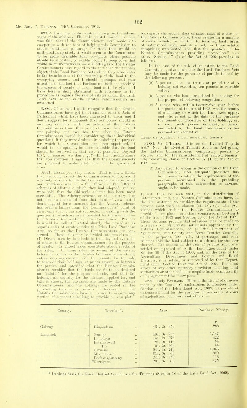 32879. I am not in the least reflecting on the advan- tages of the scheme. The only point I wanted to make was this—that if the Commissioners were anxious to co-operate with the idea of helping this Commission to secure additional pasturage for stock that would be milk-producing stock, it would seem to the Commission to be more desirable that cow-plots where possible should be allocated, to enable people to keep cows that would be milk-jDroducers?—In allotting land the Estates Commissioners have regard to the fact that the primary object of the Land Purchase Acts which they administer is the transference of the ownership of the land to the occupying tenant, and I should, perhaps, call your attention to the fact that Parliament itself has specified the classes of people to whom land is to be given. I have here a short statement with reference to the procedure as regards the sale of estates under the Irish Land Acts, so far as the Estates Commissioners are ctocerned. 32880. Of course, I quite recognise that the Estates Commissioners have got to administer certain Acts of Parliament which have been entrusted to them, and I don't suggest for a moment that our policy should in any way interfere with the policy of the Estates Commissioners from that point of view; but what I was pointing out was this, that when the Estates Commissioners would be considering these individual questions, if they were desirous in assisting the purpose for which this Commission has been appointed, it would, in our opinion, be more desirable that the land should be reserved in that way if possible. Beyond tha^, of course, we don't go?—In the circumstances that you mention, I may say that the Commissioners are prepared to make allotments for the grazing of cows. 82881. Thank you very much. That is all. I thiuk, that we could expect the Commissioners to do, and I was only anxious to let the Commissioners know what our experience was as to the efficacy of the different schemes of allotment which they had adopted, and we were told that the Oldeastle scheme has been most successful. The Athenry scheme, on the contrary, has not been so successful from that point of vieM', but I don't suggest for a moment that the Athenry scheme has been a failure from the Commissioners' point of view, only that it has not succeeded in dealing with the question in which we are interested for the moment?— I understand the position of the Commission. Perhaps it would be well if I stated shortly the procedure as regards sales of estates under the Irish Land Purchase Acts, so far as the Estates Commissioners are con-, cerned. These sales may be divided into two classes— (1) Direct sales by landlords to tenants, and (2) sales of estates to the Estates Commissioners for the purpose of resale. (1) Direct sales constitute about 7/8ths of the sales. In these sales the owner of the estate, before he comes to the Estates Commissioners at all, enters into agreements with the tenants for the sale to them of their holdings, at prices agreed on between the parties, and, provided that the Estates Commis- sioners consider that the lands are fit to be declared an estate for the purposes of sale, and that the holdings are security for the advances applied for, and title is shown, the advances are made by the Estates Commissioners, and the holdings are vested in the purchasing tenants as owners in fee-simple. The Estates Commissioners have no power to acquire any portion of a tenant's holding to provide a cow-plot. As regards the second class of sales, sales of estates to the Estates Commissioners, these estates in a number of cases include, in addition to tenanted land, areas of untenanted land, and it is only in these estates comprising untenanted land that the question of the Estates Commissioners providing cow-plots can arise. Section 17 (1) of the Act of 1909 provides as follows :— In the case of the sale of an estate to the Land Commission, advances under the Land Purchase Acts may be made for the purchase of parcels thereof by the following persons :— (a) A person being the tenant or proprietor of a holding not exceeding ten pounds in rateable value; (b) A person who has surrendered his holding for the purpose of relieving congestion: (c) A person who, within twenty-five years before the passing of the Act of 1903, was the tenant of a holding to which the Land Acts apply, and who is not at the date of the purchase the tenant or proprietor of that holding, or, in ease such person is dead, a person nominated by the Land Commission as his personal representative. These are popularly known as evicted tenants. 32882. Mr. O'Buien.—It is not the Evicted Tenants Act?—No. The Evicted Tenants Act is an Act giving the Estates Commissioners compulsory powers to acquire land for the reinstatement of evicted tenants. The remaining clause of Section 17 (1) of the Act of 1909 is— (rf) -iny person to whom in the opinion of the Land Commission, after adequate provision has been made to satisfy the requirements of the persons mentioned in the preceding paragraphs of this sub-section, an advance ought to be made. It will thus be seen that, in the distribution of untenanted land, the Estates Commissioners have, in the first instance, to consider the requirements of the persons mentioned in classes (a), [b), (c). The pro- visions which enable the Estates Commissioners to provide  cow plots  are those comprised in Section 4 of the Act of 1903 and Section 18 of the Act of 1909. These Sections provide that advances may be made to trustees (i.e.) {a) private individuals approved by the Estates Commissioners, or (b) the Department of Agriculture, and County and Rural District Councils, for the purposes, inter alia, of pasturage, and such trustees hold the land subject to a scheme for the user thereof. The scheme in the case of private trustees is settled or approved of by the Lord Lieutenant under Section 20 of the Act of 1903, and, in the case of the Agricultural Department and County and Rural Districts, it is settled or approved of by that Depart- ment under Section 18 of the Act of 1909. I am not aware of any other statutory provision enabling local authorities or other bodies to acquire lands compulsorily or by agreement for cow-plots. 32883. Lady Everaed.—Here is the list of allotments made by the Estates Commissioners to Trustees under Section^ 4 of the Irish Land Act, 1903, of parcels of untenanted land for the purposes of pasturage of cows of agricultural labourers and others :— County. Townland. Galway Limerick Ringeelaun Grange Loughgur Patrickswell Do. Carnaue Moorestown Leekanagoneeny 'Carriween Area. Purchase Money. 43a. 2r. 35p. 48a. Or. 25p. 14a. 2r. 37p. 8a. Or. lip. 5a. 2r. 36p. 54a. Ir. 24p. 31a. Or. Op. 24a. 3r. 35p. 20a. Or. Op. £ 288 1,147 422 54 54 1,066 800 116 425 * In these cases the Rural District Council are the Trustees (Section 18 of the Irish Land Act, 1909).