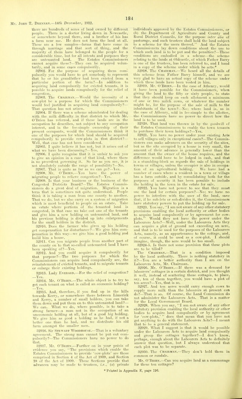 there are huudreds of acres of laud owned by different people. There is a doctor living down in Newcastle, or somewhere beyond there, and a brother of his has a farm near me. He does not farm the land at all. These are a few samples—farms that have come in through marriage and that sort of thing, and the majority of them have belonged to the people for a considerable time, but for all intents and purposes they are untenanted land. The Estates Commissioners cannot acquire these?—They can be acquired volun- tarily, and in some cases compulsorily. 32902. For the purpose of acquiring them com- pulsorily you would have to get somebody to represent that he or his grandfather had been evicted from a particular portion of the farm?—In addition to acquiring land compulsorily for evicted tenants, it is possible to acquire lands compulsorily for the relief of congestion. 32903. The Chairman.—Would the necessity of a cow-plot be a purpose for which the Connnissioners would feel justified in acquiring land compulsorily?— That question has not arisen. 32904. If there was a scheme adumbrated for dealing with the milk diificulty in that district to which Mr. O'Brien has referred, and if these lands are in the occupation he describes, not subject to any occupation interest, and in the fee-simple ownership of their present occupants, would the Commissioners think it one of the purposes for which land should be acquired compulsoi-ily to provide cow-plots in that district?— Well, that case has not been considered. 32905. I quite believe it has not, but it arises out of what we have been discussing?—Yes. 32906. I quite recognise that it is unfair to ask you to give an opinion in a ease of that kind, where there is no precedent governing it. So far as you see, it is not absolutely outside the range of possibility?—No. 32907. That is quite as far as we can go?—Yes. 32908. :Mr. O'Brien.—You have the power of migrating people to relieve congestion?—Yes. 32909. Is that your business or the business of the Congested Districts Board?—The Estates Commis- sioners do a great deal of migration. Migration is a term that is sometimes not quite understood. People think it is taking a man from one county to another. That we do, but we also carry on a system of migration which is most beneficial to people on an estate. Take an estate where portions of the tenanted land is congested, in that case we take out one of the tenants and give him a new holding on untenanted land, and his previous holding is divided up into enlargements for the small holders in the district. 32910. Does the farmer who gives up his _ holding get compensation for disturbance?—We give him com- pensation in this way—we give him a good holding and build him a house. 32911. Can you migrate people from another part of the county on to that so-called untenanted land I have been speaking of?—Yes. 32912. And you could acquire it compulsorily for that purpose?—The two purposes for which the Commissioners can acquire land compulsorily are, the reinstatement of evicted tenants, and to migrate tenants or enlarge their existing holdings. 32913. Lady Everaed.—For the relief of congestion? —Yes. 32914. Mr. O'Brien.—^The whole object is to try to get each tenant on what is called an economic holding? —Yes. 32915. And, therefore, if you find up in the hills towards Kerry, or somewhere there between Limerick and Kerry, a number of small holders, you can take them down and put them on to this untenanted land ?— We can. What we do, where possible, is to take a strong farmer—a man not in the occupation of an uneconomic holding at all, but of a good big holding. We give him as good a holding as he had, if not a better one than he had, and we distribute his old farm amongst the smaller men. 32916. Sir Stewart Woodhouse.—That is a voluntary agreement. The strong man cannot be put out com- pulsorily?—The Commissioners have no power to do that. 32917. Mr. O'Brien.—Further on in your precis of evidence you say, The provisions which enable the Estates Commissioners to provide 'cow-plots' are those comprised in Section 4 of the Act of 1909, and Section 18 of the Act of 1909. These Sections provide that advances may be made to trustees, i.e., (a) private individuals approved by the Estates Commissioners, or (h) the Department of Agriculture and County and Eural District Councils, for the piurpose inter alia of pasturage, and such trustees shall hold the land subject to a scheme for the users thereof. And the Estates Commissioners lay down conditions about the use to which such land is to be put and the penalties?—These conditions are embodied in a scheme—the scheme relating to the lands at Oldcastle, of which Father Barry is one of the trustees, has been referred to, and I hand in a copy of the scheme under which he acts.* 32918. The Chairman.—We heard all the details of this scheme from Father Barry himself, and we are very glad to have an actual copy of the scheme under which these lands have been vested in him. 32919. Mr. O'Brien.—In the case of Athenry, would it have been possible for the Commissioners, when giving the land to the fifty or sixty people, to state that they should keep on each allotment a minimum of one or two milch cows, or whatever the number might be, for the purpose of the sale of milk to the inhabitants of the town?—No; where land is, as in the case of Athenry, sold in fee-simple to the allottee, the Commissioners have no power to direct how the land is to be used. 32920. That land was thrown in by the goodwill of the Estates Commissioners to enable the town tenants to purchase their town holdings?—Yes. 32921. You have no' power under your existing Acts to sell villages only in exceptional cases?—The Commis- sioners can make advances on the security of the sites, but as the site occupied by a house is very small, the amount of their advance is generally lower than the amount that the owner of the house requires, and the difference would have to be lodged in cash, and that is a stumbling-block as regards the sale of holdings in towns or villages, unless the occupier is also in occupa- tion of an agricultural holding. We have had a number of cases where a resident in a town or village has a farm outside, and by consolidating both for the purposes of security it has been possible to include the holding in the town in the estate for sale. 32922. \ou have not power to see that they must use the land for certain purposes?—No; we have no power to interfere with the user of the land, save that, if he sub-lets or sub-divides it, the Commissioners have statutory powers to put the holding up for sale. 32923. You say, I am not aware of any other statutory provisions enabling the local authority or other bodies to acquire land compulsorily or by agreement for cow- plots. Would they not have the power under the Labourers Acts?—Well, under the Labourers Acts they can acquire a plot of ground not exceeding an acre, and that is to be used for the purposes of the Labourers Acts, namely, as an appurtenance to the cottage, and, of course, it could be used as a cow-plot. I should imagine, though, the acre would be too small. 32924-5. Is there not some provision that these plots are to be tilled? The Chairman.—That is a condition imposed by the local authority. There is nothing statutory in it?—You are a better authority than I am on the Labourers Acts, Mr. Chairman. 32926. Mr. O'Brien.—If there was a demand for labourers' cottages in a certain district, and you thought it well, instead of scattering these cottages, to place, say, ten of them together, you would have a plot of ten acres?—Yes, that is so. 32927. And ten acres would carry enough cows to supply more milk than the labourers at present can do?—That is so. Of course, the Land Commission do not administer the Labourers Acts. That is a matter for the Local Government Board. 32928. When 3'ou say, I am not aware of any other statutory provision enabling the local authority or other bodies to acquire land compulsorily or by agreement for 'cow-plots,'  does that mean that you have not got anything to do with the Labourers Acts?—I meant that to be a general statement. 32929. What I suggest is that it would be possible under the Labourers Acts to acquire land compulsorily and group the cottages together?—I don't know, perhaps, enough about the Labourers Acts to definitely answer that question, but I always understood that each plot was to be separate. 32930. The Chairman.—They don't hold them in common or rundale. Mr. O'Brien.—Can you acquire land as a commonage for these ten cottages? * Printed in Appendix E, page 196.