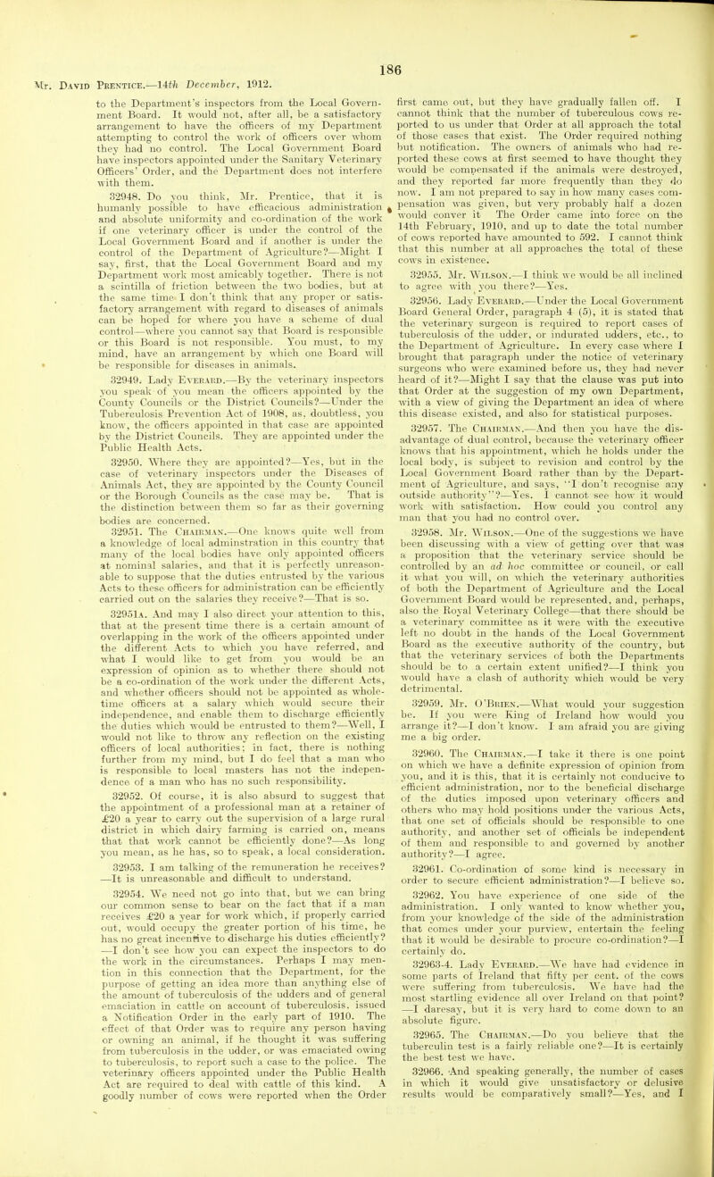 to the Department's inspectors from the Local Govern- ment Board. It would not, after all, be a satisfactory arrangement to have the ofiBcers of my Department attempting to control the work of officers over whom they had no control. The Local Government Board have inspectors appointed under the Sanitary Veterinary Officers' Order, and the Department does not interfere with them. 32948. Do you think, Mr. Prentice, that it is humanly possible to have efficacious administration , and absolute uniformity and co-ordination of the work if one veterinary officer is under the control of the Local Government Board and if another is under the control of the Department of Agriculture?—Might I say, first, that the Local Government Board and my Department work most amicably together. There is not a scintilla of friction between the two bodies, but at the same time I don't think that any proper or satis- factory arrangement with regard to diseases of animals can be hoped for where you have a scheme of dual control—where you cannot say that Board is responsible or this Board is not responsible. You must, to my mind, have an arrangement by which one Board will • be responsible for diseases in animals. 32949. Lady Everard.—By the veterinary inspectors you speak of you mean the officers appointed by the County Councils or the District Councils?—Under the Tuberculosis Prevention Act of 1908, as, doubtless, you know, the officers appointed in that case are appointed bv the District Councils. They are appointed under the Public Health Acts. 32950. Where they are appointed?—Yes, but in the case of veterinary inspectors under the Diseases of Animals Act, they are appointed by the County Council or the Borough Councils as the case may be. That is the distinction between them so far as their governing bodies are concerned. 32951. The Chairman.—One knows quite well from a knowledge of local adminstration in this country that many of the local bodies have only appointed officers at nominal salaries, and that it is perfectly unreason- able to suppose that the duties entrusted by the various Acts to these officers for administration can be efficiently carried out on the salaries they receive?—That is so. 32951a. And may I also direct your attention to this, that at the present time there is a certain amount of overlapping in the work of the officers appointed under the different Acts to which you have referred, and what I would like to get from you would be an expression of opinion as to whether there should not be a co-ordination of the work under the different Acts, and whether officers should not be appointed as whole- time officers at a salary which would secure their independence, and enable them to discharge efficiently the duties which would be entrusted to them?—Well, I would not like to throw any reflection on the existing officers of local authorities; in fact, there is nothing further from my mind., but I do feel that a man who is responsible to local masters has not the indepen- dence of a man who has no such responsibility. 32952. Of course, it is also absurd to suggest that the appointment of a professional man at a retainer of £'20 a year to carry out the supervision of a large rural district in which dairy farming is carried on, means that that work cannot be efficiently done?—As long you mean, as he has, so to speak, a local consideration. 32953. I am talking of the remuneration he receives? —It is unreasonable and difficult to understand. 32954. We need not go into that, but we can bring our common sense to bear on the fact that if a rnan receives ^20 a year for work which, if properly carried out, would occupy the greater portion of his time, he has no great incenrtve to discharge his duties efficiently? —I don't see how you can expect the inspectors to do the work in the circumstances. Perhaps I may men- tion in this coimection that the Department, for the purpose of getting an idea more than anything else of the amount of tuberculosis of the udders and of general emaciation in cattle on account of tuberculosis, issued a Notification Order in the early part of 1910. The effect of that Order was to require any person having or owning an animal, if he thought it was suffering from tuberculosis in the udder, or was emaciated owing to tuberculosis, to report such a case to the police. The veterinary officers appointed under the Public Health Act are required to deal with cattle of this kind. A goodly iiumber of cows were reported when the Order first came out, but they have gradually fallen off. I cannot think that the number of tuberculous cows re- ported to us under that Order at all approach the total of those cases that exist. The Order required nothing but notification. The owners of animals who had re- ported these cows at first seemed to have thought they would be compensated if the animals were destroyed, and they reported far more frequently than they do now. I am not prepared to say in how many cases com- pensation was given, but very probably half a dozen woidd conver it The Order came into force on the 14th February, 1910, and up to date the total number of cows reported have amounted to 592. I cannot think that this number at all approaches the total of these cows in existence. 32955. Mr. Wilson.—I think we would be all inclined to agree with you there?—Yes. 32956. Lady Everard.—Under the Local Government Board General Order, paragraph 4 (5), it is stated that the veterinary surgeon is required to report cases of tuberculosis of the udder, or indurated udders, etc., to the Department of Agriculture. In every case where I brought that paragraph under the notice of veterinary surgeons who were examined before us, they had never heard of it?—Might I say that the clause was put into that Order at the suggestion of my own Department, with a view of giving the Department an idea of where this disease existed, and also for statistical purposes. 32957. The Chairman.—And then you have the dis- advantage of dual control, because the veterinary officer knows that his appointment, which he holds under the local body, is subject to revision and control by the Local Government Board rather than by the Depart- ment of Agriculture, and says, I don't recognise any outside authority?—Yes. I cannot see how it would work with satisfaction. How could you control any man that you had no control over. 32958. Mr. Wilson.—One of the suggestions we have been discussing with a vie^v of getting over that was a proposition that the veterinary service should be controlled by an ad hoc committee or council, or call it what you will, on which the veterinary authorities of both the Department of Agriculture and the Local Government Board would be represented, and, perhaps, also the Royal Veterinary College—that there should be a veterinary committee as it were with the executive left no doubt in the hands of the Local Government Board as the executive authority of the country, but that the veterinary services of both the Departments should be to a certain extent unified?—I think you would have a clash of authority which would be very detrimental. 32959. Mr. O'Brien.—What would your suggestion be. If you were King of Ireland how would you arrange it?—I don't know. I am afraid you are giving me a big order. 32960. The Chairman.—I take it there is one point on which we have a definite expression of opinion from you, and it is this, that it is certainly not conducive to efficient administration, nor to the beneficial discharge of the duties imposed upon veterinary officers and others who may hold positions under the various Acts, that one set of officials should be responsible to one authority, and another set of officials be independent of them and responsible to and governed by another authority?—I agree. 32961. Co-ordination of some kind is necessary in order to secure efficient administration?—I believe so. 32962. You have experience of one side of the administration. I only wanted to know whether you, from your knowledge of the side of the administration that comes under your purview, entertain the feeling that it would be desirable to procure co-ordination?—I certainly do. 32963-4. Lady Everard.—We have had evidence in some parts of Ireland that fifty per cent, of the cows were suffering from tuberculosis. We have had the most startling evidence all over Ireland on that point? —I daresay, but it is very hard to come down to an absolute figure. 32965. The Chairman.—Do you believe that the tuberculin test is a fairly reliable one?—It is certainly the best test we have. 32966. And speaking generally, the number of cases in which it would give imsatisfactory or delusive results would be comparatively small?—Yes, and I