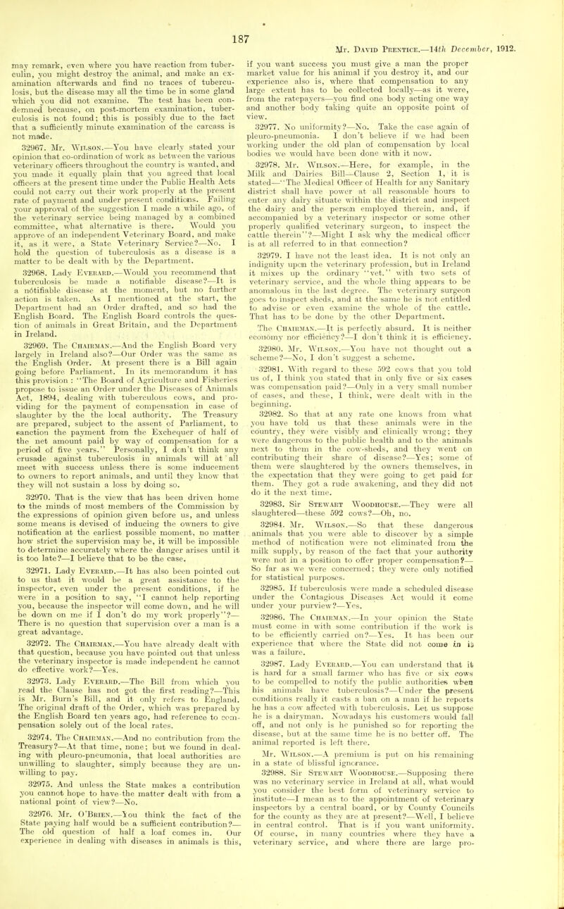 Mr. David Prentice.—14th December, 1912. may remark, even where you have reaction from tuber- culin, you might destroy the animal, and make an ex- amination afterwards and find no traces of tubercu- losis, but the disease may all the time be in some gland which you did not examine. The test has been con- demned because, on post-mortem examination, tuber- culosis is not found; this is possibly due to the fact that a sufiSciently minute examination of the carcass is not made. 32967. Mr. AYilson.—You have clearly stated your opinion that co-ordination of work as between the various veterinary officers throughout the country is wanted, and you made it equally plain that you agreed that local officers at the present time under the Public Health Acts could not carry out their work properly at the present rate of payment and under present eonditiotis. Failing your approval of the suggestion I made a while ago, of the veterinary service being managed by a combined committee, what alternative is there. Would you approve of an independent Veterinary Board, and make it, as it were, a State Veterinary Service?—No. I hold the question of tuberculosis as a disease is a matter to be dealt with by the Department. .32968. Lady Everard.—Would you recommend that tuberculosis be made a notifiable disease'?—It is a notifiable disease at the moment, but no further action is taken. As I mentioned at the start, the Department had an Order drafted, and so had the English Board. The English Board controls the ques- tion of animals in Great Britain, and the Department in Ireland. 32969. The Chairman.-—And the English Board very largely in Ireland also?—Our Order was the same as the English Order. At present there is a Bill again going before Parliament. In its memorandum it has this provision : The Board of Agriculture and Fisheries propose to issue an Order under the Diseases of Animals Act, 1894, dealing with tuberculous cows, and pro- viding for the payment of compensation in case of slaughter by the the local authoritj?. The Treasury are prepared, subject to the assent of Parliament, to sanction the payment from the Exchequer of half of the net amount paid by way of compensation for a period of five years. Personally, I don't think any crusade against tuberculosis in animals will at ' all meet with success unless there is some inducement to owners to report animals, and until they know that they will not sustain a loss by doing so. 32970. That is the view that has been driven home to the minds of most members of the Commission by the expressions of opinion given before us, and unless some means is devised of inducing the owners to give notification at the earliest possible moment, no matter how strict the supervision may be, it will be impossible to determine accurately where the danger arises until it is too late?—I believe that to be the case. 32971. Lady Everard.—It has also been pointed out to us that it would be a great assistance to the inspector, even under the present conditions, if he were in a position to say, I cannot help reporting you, because the inspector will come down, and he will be down on me if I don't do my work properly?— There is no question that supervision over a man is a great advantage. 32972. The Chairman.—You have already dealt with that question, because you have pointed out that unless the veterinary inspector is made independent he cannot do effective work?—Yes. 32973. Lady Everard.—The Bill from which you read the Clause has not got the first reading?—This is Mr. Burn's Bill, and it only refers to England. The original draft of the Order, which was prepared by the English Board ten years ago, had reference to com- pensation solely out of the local rates. 32974. The Chairman.—And no contribution from the Treasury?—At that time, none; but we found in deal- ing with pleuro-pneumonia, that local authorities are unwilling to slaughter, simply because they are un- willing to pay. 32975. And unless the State makes a contribution you cannot hope to have the matter dealt with from a national point of view?—No. 32976. Mr. O'Brien.—You think the fact of the State paying half would be a sufficient contribution?— The old question of half a loaf comes in. Our experience in dealing with diseases in animals is this. if you want success you must give a man the proper market value for his animal if you destroy it, and our experience also is, where that compensation to any large extent has to be collected locally—as it were, from the ratepayers—you find one body acting one way and another body taking quite an opposite point of view. 32977. No uniformity?—No. Take the case again of pleuro-pneumonia. I don't believe if we had been working under the old plan of compensation by local bodies we would have been done with it now. 32978. Mr. Wilson.—Here, for example, in the Milk and Dairies Bill—Clause 2, Section 1, it is stated—The Medical Officer of Health for any Sanitai-y district shall have power at all reasonable hours to enter any dairy situate within the district and inspect the dairy and the person employed therein, and, if accompanied by a veterinary inspector or some other properly qualified veterinary surgeon, to inspect the cattle therein?—Might I ask why the medical officer is at all referred to in that connection? 32979. I have not the least idea. It is not only an indignity upcn the veterinary profession, but in Ireland it mixes up the ordinary vet. with two sets of veterinary service, and the whole thing appears to be anomalous in the last degree. The veterinary surgeon goes to inspect sheds, and at the same he is not entitled to advise or even examine the whole of the cattle. That has to be done by the other Department. The Chairman.—It is perfectly absurd. It is neither economy nor efficiency?—I don't think it is efficiency. 32980. Mr. Wilson.—You have not thought out a scheme?—No, I don't suggest a scheme. 32981. With regard to these 592 cows that you told us of, I think you stated that in only five or six cases was compensation paid?—Only in a very small number of cases, and these, I think, were dealt with in the beginning. 32982. So that at any rate one knows from what you have told us that these animals were in the country, they were visibly and clinically wrong; they were dangerous to the public health and to the animals next to them in the cow-sheds, and they went on contributing their share of disease?—Yes; some of them were slaughtered by the owners themselves, in the expectation that they were going to get paid for them. They got a rude awakening, and they did not do it the next time. 32983. Sir Stewart Woodhouse.—They were all slaughtered—these 592 cows?—Oh, no. 32984. Mr. Wilson.—So that these dangerous animals that you were able to discover by a simple method of notification were not eliminated from the milk supply, by reason of the fact that your authority were not in a position to offer proper compensation?— So far as we were concerned; they were only notified for statistical purposes. 32985. If tuberculosis were made a scheduled disease under the Contagious Diseases Act would it come under your purview?—Y'es. 32986. The Chairman.—In your opinion the State must come in with some contribution if the work is to be efficiently carried on?—Yes. It has been our experience that where the State did not come in iii was a failure. 32987. Lady Everard.—You can understand that it) is hard for a small farmer who has five or six cows to be compelled to notify the public authorities when his animals have tuberculosis?—Under the present conditions really it casts a ban on a man if he reports he has a cow affected with tuberculosis. Let us suppose he is a dairyman. Nowadays his customers would fall off, and not only is he punished so for reporting the disease, but at the same time he is no better off. The animal reported is left there. Mr. Wilson.—A premium is put on his remaining in a state of blissful ignca'ance. 32988. Sir Stewart Woodhouse.—Supposing there was no veterinary service in Ireland at all, what would you consider the best form of veterinary service to institute—I mean as to the appointment of veterinary inspectors by a central board, or by County Councils for the county as they are at present?—Well, I believe in central control. That is if you want uniformity. Of course, in many countries where they have a veterinary service, and where there are large pro-