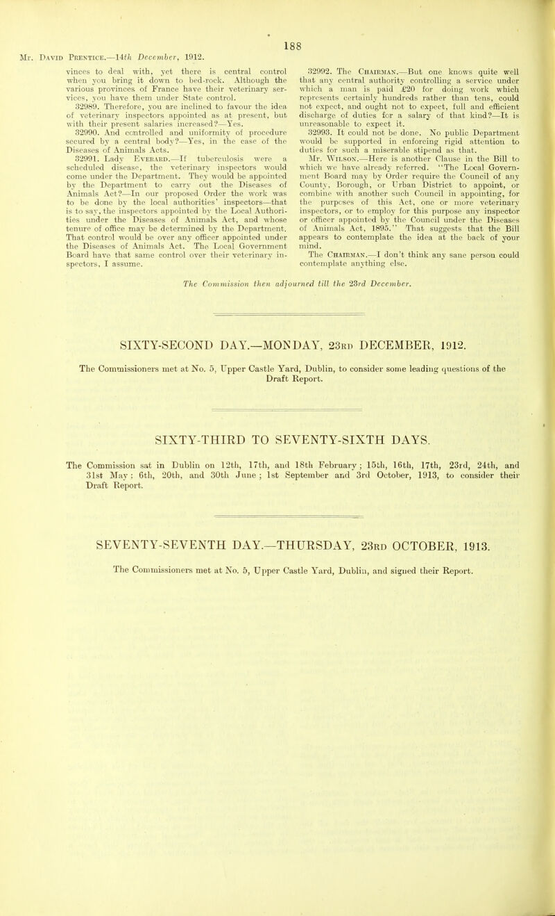 vinces to deal with, yet there is central control when you bring it down to bed-rock. Although the various provinces of France have their veterinary ser- vices, you have them under State control. 32989. Therefore, you are inclined to favour the idea of veterinary inspectors appointed as at present, but with their present salaries increased?—Yes. 32990. And ccmtrolled and uniformity of procedure secured by a central body?—Yes, in the case of the Diseases of Animals Acts. 32991. Lady Eveeaed.—If tuberculosis were a scheduled disease, the veterinary inspectors would come under the Department. They would be appointed by the Department to carry out the Diseases of Animals Act?—In our proposed Order the work was to be done by the local authorities' inspectors—that is to say, the inspectors appointed by the Local Authori- ties under the Diseases of Animals Act, and whose tenure of office may be determined by the Department. That control would be over any officer appointed under the Diseases of Animals Act. The Local Government Board have that same control over their veterinary in- spectors, I assume. 32992. The Chairman.—But one knows quite well that any central authority controlling a service under which a man is paid £20 for doing work which represents certainly hundreds rather than tens, could not expect, and ought not to expect, full and efficient discharge of duties for a salary of that kind?—It is unreasonable to expect it. 32993. It could not be done. No public Department would be supported in enforcing rigid attention to duties for such a miserable stipend as that. Mr. Wilson.—Here is another Clause in the Bill to which we have already referred. The Local Govern- ment Board may by Order require the Council of any County, Borough, or Urban District to appoint, or combine with another such Council in appointing, for the purposes of this Act, one or more veterinary inspectors, or to employ for this purpose any inspector or officer appointed by the Council under the Diseases of Animals Act, 1895.' That suggests that the Bill appears to contemplate the idea at the back of your mind. The Chairman.—I don't think any sane person could contemplate anything else. The Commission then adjourned till the 23rd December. SIXTY-SECOND DAY.—MONDAY, 23rt) DECEMBER, 1912. The Commissioners met at No. 5, Upper Castle Yard, Dublin, to consider some leading questions of the Draft Report. SIXTY-THIRD TO SEVENTY-SIXTH DAYS. The Commission sat in Dublin on 12th, 17th, and 18th February; 15th, 16th, 17th, 23rd, 24th, and 31st May ; 6th, 20th, and 30th June; 1st September and 3rd October, 1913, to consider their Draft Keport. SEVENTY-SEVENTH DAY.—THURSDAY, 23rd OCTOBER, 1913. The Commissioners met at No. 5, Upper Castle Yard, Dublin, and signed their Report.