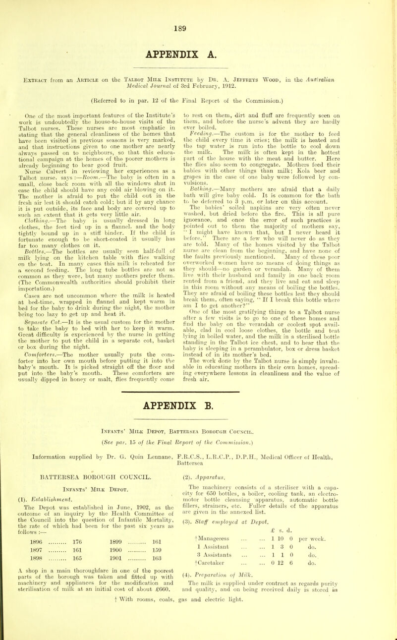 APPENDIX A. Extract from an Article on the Talbot Milk Institute by Dr. A. Jeffreys Wood, in the Australian Medical Journal of 3rd February, 1912. (Referred to in par. 12 of the Final Report of the Commission.) One of the most important features of the Institute's work is undoubtedly the house-to-house visits of the Talbot nurses. These nurses are most emphatic in stating that the general cleanliness of the homes that have been visited in previous seasons is very marked, and that instructions given to one mother are nearly always passed on to neighbours, so that this educa- tional campaign at the homes of the poorer mothers is already beginning to bear good fruit. Nurse Calvert in reviewing her experiences as a Talbot nurse, says :—Room.—The baby is often in a small, close back room with all the windows shut in case the child should have any cold air blowing on it. The mother is afraid to put the child out in the fresh air lest it should catch cold; but if by any chance it is put outside, its face and body are covered up to such an extent that it gets very little air. Clothing.—The baby is usually dressed in long clothes, the feet tied up in a flannel, and the body tightly bound up in a stiff binder. If the child is fortunate enough to be short-coated it usually has far too many clothes on it. Bottles.—The bottles are usually seen half-full of milk lying on the kitchen table with flies walking on the teat. In many cases this milk is reheated for a second feeding. The long tube bottles are not as common as they were, but many mothers prefer them. (The Commonwealth authorities should prohibit their importation.) Cases are not uncommon where the milk is heated at bed-time, wrapped in flannel and kept warm in bed for the baby to drink during the night, the mother being too lazy to get up and heat it. Separate Cot.—It is the usual custom for the mother to take the baby to bed with her to keep it warm. Great difficulty is experienced by the nurse in getting the mother to put the child in a separate cot, basket or box during the night. Comforters.—The mother usually puts the com- forter into her own mouth before putting it into the baby's mouth. It is picked straight off the floor and put into the baby's mouth. These comforters are usually dipped in honey or malt, flies frequently come Infants (See par. Information supplied by Dr. G. BATTERSEA BOROUGH COUNCIL. Infants' Milk Depot. (1). Establishment. The Depot was established in June, 1902, as the outcome of an inquiry by the Health Committee of the Council into the question of Infantile Mortality, the rate of which had been for the past six years as follows :— 1896 176 1899 161 1897 161 1900 159 1898 165 1901 163 A shop in a main thoroughfare in one of the poorest parts of the borough was taken and fitted up with machinery and appliances for the modification and sterilisation of milk at an initial cost of about £'660. to rest on them, dirt and fluff are frequently seen on tiiem, and before the nurse's advent they are hardly ever boiled. Feeding.—The custom is for the mother to feed the child every time it cries; the milk is heated and the tap water is run into the bottle to cool down the milk. The milk is often kept in the hottest part of the house with the meat and butter. Here the flies also seem to congregate. Mothers feed their babies with other things than milk; Kola beer and grapes in the case of one baby were followed by con- vulsions. Bathing.—Many mothers are afraid that a daily bath will give baby cold. It is common for the bath to be deferred to 3 p.m. or later on this account. The babies' soiled napkins are very often never washed, but dried before the fire. This is all pure ignorance, and once the error of such practices is pointed out to them the majority of mothers say, '■ I might have known that, but I never heard it before. There are a few who will never do as they are told. Many of the homes visited by the Talbot nurse are clean from the beginning, and have none of the faults previously mentioned. Many of these poor overworked women have no means of doing things as they should—no garden or verandah. Many of them live with their husband and family in one back room rented from a friend, and they live and eat and sleep in this room without any means of boiling the bottles. They are afraid of boiling these bottles lest they should break them, often saying,  If I break this bottle where am I to get another? One of the most gratifying things to a Talbot nurse after a few visits is to go to one of these homes and find the baby on the verandah or coolest spot avail- able, clad in cool loose clothes, the bottle and teat lying in boiled water, and the milk in a sterilised bottle standing in the Talbot ice chest, and to hear that the baby is sleeping in a perambulator, box or dress basket instead of in its mother's bed. The work done by the Talbot nurse is simply invalu- able in educating mothers in their own homes, spread- ing everywhere lessons in cleanliness and the value of fresh air. (2) . Apparatus. The machinery consists of a steriliser with a capa- city for 650 bottles, a boiler, cooling tank, an electro- motor bottle cleansing apparatus, automatic bottle fillers, strainers, etc. Fuller details of the apparatus are given in the annexed list. (3) . Staff employed at Depot. £ s. d. i Manageress ... ... 1 10 0 per week. 1 Assistant ... ... 1 3 0 do. 3 Assistants 110 do. f Caretaker 0 12 6 do. (4) . Preparation of Milk. The milk is supplied under contract as regards purity and quality, and on being received daily is stored in APPENDIX B. Milk Depot, Battersea Borough Council. 15 of the Final Report of the Commission.) Quin Lennane, F.R.C.S.. L.R.C.P., D.P.H., Medical Officer of Health. Battersea f With rooms, coals, gas and electric light.