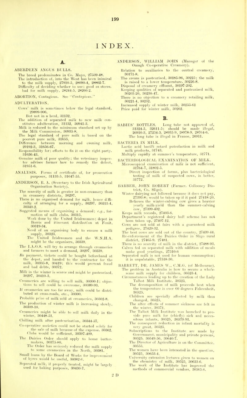 INDEX. A. ABERDEEN ANGUS BULLS. The breed predominates in Co. Mayo, ■275yy-48. The introduction of, into the West has been inimical to the milk supply, 27fllO-5, 28090-4, 28802-7. Difficulty of decidinj,' whether to use; good as storesj bad for milk supply, 28244-5, 28200-2. ABORTION, Contagious. See Contaijiuus. ADULTERATION. Cows' milk is sometimes below the legal standard, 29899-906. But not in a herd, ail32. The addition of separated milk to new milk con- stitutes adulteration, 311:32, yoy41-;J. Milk is reduced to the minimum standuid set up by the Milk Commission, ;30985-8. The legal standard of pure milk is based on the poorest pure milk, 31655. Difference between morning and uveniuj; milk, 29192-3, 31656-67. Responsibility for; efforts to fix it on the right party, 31636-43. Genuine milk of poor fjuality; the veterinary inspec- tor advises farmer how to remedy the defect, 31951-6. ANALYSIS. Forms of eertifieate of, for prosecution purposes, 31133-5, 31647-55. ANDERSON, R. A. (Secretary to the Irish Agricultural Organisation Society). The scarcity of milk is greater in non-creameiy than in creamery districts, 30297. There is no organised demand for njjlk, hence diffi- culty of arranging for a supply, 30297, 30311-4, 30340-2. Suggested means of organising a demand; aj., for- mation of milk clubs, 30315. Work done by the United Irishwomen; depot in Borris and itinerant distribution at Fenit, 30319-34. Need of an organising body to ensui'e a milk supply, 30323. The United Irishwomen and the W.N.H.A. might be the organisers, 30339. The I.A.O.S. will try to arrange through creameries and farmers to meet a demand, 30297. 30339. Re payment, tickets could be bought beforehand at the depot, and handed to the contractor for the milk, 30335-8, 30419; this would prevent fraud and bad debts, 30372. Milk in the winter is scarce and might be. pasteurised, 30297. 30410-3. Creameries are willing to sell milk, 30300-1; objec- tions to sell could be overcome, 30389-93. If creameries are too far away, milk could bo distri- buted at cross-roads, etc., 30300. Probable price of milk sold at ereameiics, 30302-8. The production of winter milk is increasinj,- slowly, 30309-10. Creameries might be able to sell milk dailv in the winter, .30448-51. Chilling milk after pasteurisation, 30344-57. Co-operative societies could not be started solely for the sale of milk because of the expense, 30362. Clubs would be sufficient, 30397-409. The Dai ries Order should apply to home butter- makers, 30375-80. The Order has sei iously reduced the milk supply to some creameries in the North, 30381. Small loans by the Board of Works for inipiovem'ent of byres would be useful, 30382-6. Separated milk, if properly treated, might be largely used for baking purposes, 30430-7. ANDERSON, WILLIAM JOHN (Manager of the Omagh Co-operative Creamery). Relation to auxiliaries to the central creamery, 30171-8. The cream is pasteurised, 30185-96, 30225; the milk is raised to a lower temperature, 30226-8. Disposal of creamery effiuent, 30197-202. Keeping qualities of separated and pasteurised milk, 30203-20, 30230-47. There is no objection to a creamery retailing milk, 30221-4, 30252. Increased supply of winter milk, 30255-61 Price paid for winter milk, 30262. B. BABIES' BOTTLES. Long tube not approved of, 31.324-5, 32611-5; should be made illegal, 26910-3, 27254-5, 28935-9, 28978-9, 28764-6. The long tube is illegal in France, 26911. BACTERIA IN MILK. Lactic acid bacilli retard putrefaction in milk and milk products, 31743. Multiply rapidly at summer's temperature, 31771. BACTERIOLOGICAL EXAMINATION OF MILK. Microscopical examination of milk is not sufficient, 31764-7, 31802-5. Direct inspection of farms, plus bacteriological testing of milk of suspected cows, is better, 31772. BARBER, .lOHN ROBERT (Farmer, Collooney Dis- trict, Co. Sligo). Winter dairying not followed because it docs not pay, 27393-8: would be taken up if it paid 27418-20. Believes the winter-calving cow gives a heavier yearly milk-yield than the summer-calving cow, 27399-402. Keeps milk records, 27403-6. Department's registered dairy bull scheme has not been taken up, 27407-12. Cows are not sold at fairs with a guaranteed milk pedigree, 27429-32. The best cows are sold out of the country, 27439-44. Re-enforcement of the Dairies Order in Sligo rural district, 27465-9, 27481. There is no scarcity of milk in the district, 27488-93. Calves fed on separated milk with addition of meals make good yearlings, 27510-6 Separated milk is not used for humau consumption; it is unpalatable, 27518-30. BARRETT, DR. .JAMES W., C.M.G. (of Melbourne). The problem in Australia is how to secure a whole- some milk supply for children, 30523-4. Circumstances leading up to the creation of the Lady Talbot Milk Institute, 30525. The decomposition of milk proceeds best when the temperiiture is over 60 degrees Fahrenheit, 30525. Children are specially affected by milk thus changed, 30525. The after effects of summer sickness are felt in the winter, 30571. The Talbot Milk Institute was lannched to pro- vide pure milk for (chit'fly) sick and neces- sitous infants, 30525, 30579-91. The consequent reduction in infant mortality is very great, 30.525. Subscriptions to the Institute are made by Government, municipality and private persons, 30525, 30549-56, 30640-7. The Director of Agriculture is on the Committee. 30555. The women have been interested in the question, .30525, .30653-4. University extension lectures given to women on the chemistry of milk, 30525, 30633-6. The work of the Institute has improved the methods of commercial vendors, 30565-6. ■2 D