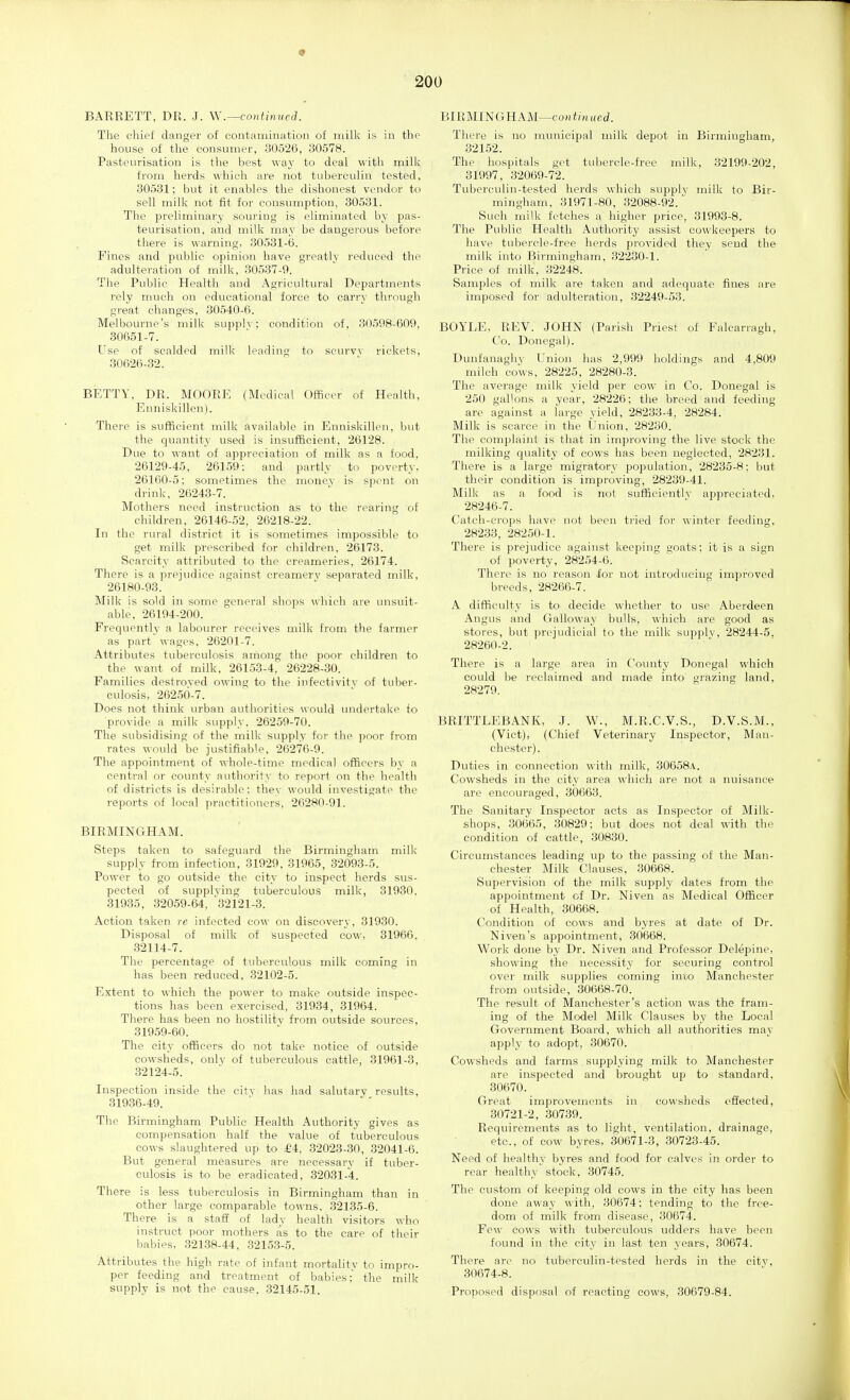 BARRETT, DR. J. W.—continned. The chief danger of coiitaininatiou of milk is in the house of the consumer, 30526, 30578. Pasteurisation is the best way to deal with milk from herds which are not tuberculin tested, 30531; but it enables the dishonest vendor to sell milk not fit for consumption, 30531. The preliminary souring is eliminated by pas- teurisation, and milk may be dangerous before there is warning, 30531-6. Fines and public opinion have greatly reduced the adulteration of milk, 30537-9. The Public Healtli and Agricultural Departments rely much on educational force to carry through great changes, 30540-6. Melbourne's milk supplv; condition of, 30598-609, 80651-7. Use of scalded milk leading to scurvv rickets, 30626-32. BETTY. DR. MOORE (Medical Officer of Health, Enniskillen). There is sufficient milk available in Enniskillen, but the quantity used is insufficient, 26128. Due to want of appreciation of milk as a food, 26129-45, 26159: and partly to poverty, 26160-5: sometimes the money is spent on drink, 26243-7. Mothers need instruction as to the rearing of children, 26146-52, 26218-22. In the rural district it is sometimes impossible to get milk prescribed for children. 26173. Scarcity attributed to the creameries, 26174. There is a prejudice against creamerj' separated milk, 26180-93. Milk is sold in some general shops which are unsuit- able, 26194-200. Frequently a labourer receives milk from the farmer as part wages, 26201-7. Attributes tuberculosis arhong the poor children to the want of milk. 26153-4, 26228-30. Families destroyed owing to the infectivitv of tuber- culosis, 26250-7. Does not think urban authorities would undertake to provide a milk supply, 26259-70. The subsidising of the milk supply for the poor from rates would be justifiable, 26276-9. The appointment of whole-time medical officers by a central or county authority to report on the health of districts is desirable; they would investigate the reports of local practitioners, 26280-91. BIRMINGHAM. Steps taken to safeguard the Birmingham milk supply from infection, 31929, 31965, 32093-5. Power to go outside the city to inspect herds sus- pected of supplying tuberculous milk, 31930, 31935, 32059-64, 32121-3. Action taken re infected cow on discovery, 31930. Disposal of milk of suspected cow, 31966, 32114-7. The percentage of tuberculous milk coming in has been reduced, 32102-5. Extent to which the power to make outside inspec- tions has been exercised, 31934, 31964. There has been no hostility from outside sources, 319.59-60. The city officers do not take notice of outside cowsheds, oulv of tuberculous cattle, 31961-3, 32124-5. Inspection inside the city has had salutary results, 31936-49. The Birmingham Public Health Authority gives as compensation half the value of tuberculous cows slaughtered up to M, 32023-30, 32041-6. But general measures are necessary if tuber- culosis is to be eradicated, 32031-4. There is less tuberculosis in Birmingham than in other large comparable towns, 32135-6. There is a staff of lady health visitors who instruct poor mothers as to the care of their babies, .32138-44, 32153-5. Attributes the high rate of infant mortality to impro- per feeding and treatment of babies; the milk supply is not the cause. 32145-51. BIRMINGHAM—cojitmiied. There is no municipal milk depot in Birmingham, 32152. The hospitals get tubercle-free milk, 32199-202, 31997, 32069-72. Tuberculin-tested herds which sujjplv milk to Bir- mingham, 31971-80, 32088-92.' Such milk fetches a higher price, 31993-8. The Public Health Authority assist cowkeepers to have tubercle-free herds provided they send the milk into Birmingham, 32230-1. Price of milk. 32248. Samples of milk are taken and adequate fines are imposed for adulteration, 32249-53. BOYLE, REV. JOHN (Parish Priest of Falcarragh, Co. Donegal). Dunfanagliy Union has 2,999 holdings and 4,809 milch coWs, 28225, 28280-3. The average milk yield per cow in Co. Donegal is 250 gallons a year, 28226; the breed and feeding are against a large yield, 28233-4, 28284. Milk is scarce in the Union, 28230. The complaint is that in improving the live stock the milking quality of cows has been neglected, 28231. There is a large migratory population, 28235-8: but their condition is improving, 28239-41. Milk as a food is not sufficiently appreciated, 28246-7. Catch-crops have not been ti'ied for winter feeding, 282.33, 28250-1. There is prejudice against keeping goats; it is a sign of poverty, 28254-6. There is no reason lor not introducing improved breeds, 28266-7. A difficulty i.s to decide whether to use Aberdeen Angus and Galloway bulls, which are good as stores, but prejudicial to the milk supply, 28244-5. 28260-2. There is a large area in County Donegal which could be reclaimed and made into grazing land, 28279. BRITTLEBANK, J. W., M.R.C.V.S., D.V.S.M., (Vict), (Chief Veterinary laspector, Man- chester). Duties in connection with milk, 30058a. Cowsheds in the city area which are not a nuisance are encouraged, 30663. The Sanitary Inspector acts as Inspector of Milk- shops, 306^65, 30829; but does not deal with the condition of cattle, 30830. Circumstances leading up to the passing of the Man- chester Milk Clauses, 30668. Supervision of the milk supply dates from the appointment of Dr. Niven as Medical Officer of Health, 30668. Condition of cows and byres at date of Dr. Niven's appointment, 30668. Work done by Dr. Niven and Professor Delepine, showing the necessity for securing control over milk supplies coming into Manchester from outside, 30668-70. The result of Manchester's action was the fram- ing of the Model Milk Clauses by the Local Government Board, yvhich all authorities may apply to adopt, 30670. Cowsheds and farms supplying milk to Manchester are inspected and brought up to standard, 30670. Great improvements in cowsheds effected, 30721-2, 30739. Requirements as to light, ventilation, drainage, etc., of cow byres, 30671-3, 30723-45. Need of healthy byres and food for calves in order to rear healthy stock, 30745. The custom of keeping old cows in the city has been done away with, 30674: tending to the free- dom of milk from disease, 30674. Few cows with tuberculous udders have been found in the city in last ten years, 30674. There are no tuberculin-tested herds in the city, 30674-8. ■Proposed disposal of reacting cows, 30679-84.