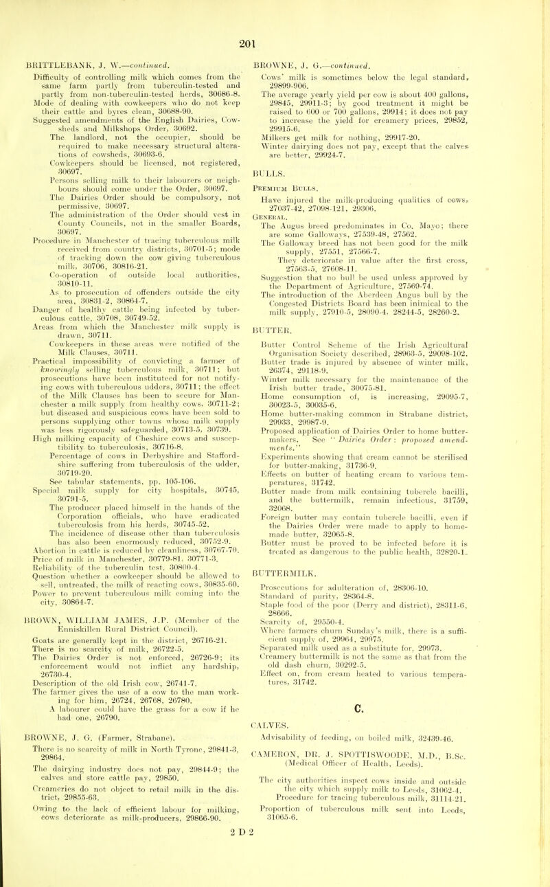 BRITTLEBANK, J. \\.—continued. Difficulty of contiolling milk which comes from the same farm partly from tuberculin-tested and partly from non-tuberculin-tested herds, 30686-8. Mode of dealing with cowkeepcrs who do not keep their cattle and byres clean, 30688-90. Suggested amendments of the English Dairies, Cow- sheds and Milkshops Order, 30692. The landlord, not the occupier, should be required to make necessary structural altera- tions of cowsheds, 30693-6. Cowkeepers should be licensed, not registered, 30697. Persons selling milk to their labourers or neigh- bours should come under the Order, 30697. The Dairies Order should be compulsory, not permissive, 30697. The administration of the Order should vest in County Councils, not in the smaller Boards, 30697. Procedure in Manchester of tracing tuberculous milk received from country districts, 30701-5; mode of tracking down the cow giving tuberculous milk, 30706, 30816-21. Co-operation of outside local authorities, 30810-11. As to prosecution of offenders outside the city area, 30831-2, 30864-7. Danger of healthv cattle being infected by tuber- culous cattle, 30708, 30749-52. Areas from which the Manchester milk supply is drawn, 30711. Cowkeepers in those areas were notified of the Milk Clauses, 30711. Practical impossibility of convicting a fainier of knoirinciUj selling tuberculous milk, 30711; but pi'osecutions have been instituteed for not notify- ing cows with tuberculous udders, 80711; the effect of the Milk Clauses has been to secure for Man- chester a milk supply from healthy cows, 30711-2; but diseased and suspicious cows have been sold to persons supplying other towns whose milk sujjply was less rigorously safeguarded, 30713-5, 30739. High milking capacity of Cheshire cfhws and suscep- tibility to tuberculosis, 30716-8. Percentage of cows in Derbyshire and Stafford- shire suf?ering from tuberculosis of the udder, 30719-20. See tabular statements, pp. 105-106. Special milk supply for city hospitals, 30745, .30791-5. The producer placed himself in the hands of the Corporation officials, who have eradicated tuberculosis from his herds, 30745-52. The incidence of disease other than tuberculosis has also been enormously reduced, 30752-9. Abortioii in cattle is reduced by cleanliness, 307()7-70. Price of milk in Manchester, .30779-81, .30771-3. Reliability of the tuberculin test. 30H(IO-4. Question whether a cowkeeper should be allowed to sell, untreated, the milk of reacting cows, 30835-60. Powei' to prevent tubercidous milk coniiug into the city, 30864-7. BROWN, WILLIAM JAMES, -LP. (Member of the Eimiskillen Rural District Council). Goats are generally kej^t in the disti'ict, 26716-21. There is no scarcity of milk, 26722-5. The Dairies Order is not enforced, 26726-9; its enforcement would not inflict any hardship, 267.30-4. Description of the old Irish cow, 26741-7. The farmer gives the use of a cow to the man work- ing for him, 26724, 26768, 26780. A labourer could have the grass for a cow if he had one, 26790. BROWNE, J. G. (Farmer, Strabane). There is no scarcitv of milk in North Tyrone, 29841-3, 29864. The dairying industry does not pay, 29844-9; the calves and store cattle pay, 29850. Creameries do not object to retail milk in the dis- trict, 29855-63. Owing to the lack of efficient labour for milking, cows deteriorate as milk-producers, 29866-90. BROWNE, J. G.—continueJ. Cows milk is sometimes below the legal standard, 29899-906. The average yearly yield per cow is about 400 gallons, 29845, 29911-3; by good treatment it might be raised to 600 or 700 gallons, 29914; it does not pay to increase the yield for creamery prices, 29852, 29915-6. Milkers get milk for nothing, 29917-20. Winter dairying does not pay, except that the calves, are better, 29924-7. BULLS. Phemium Bulls. Have injured the milk-producing qualities of cows? 27037-42, 27098-121, 293(lt;. Genehal. The Angus breed predominates in Co. Mayo; there are some Galloways, 27539-48, 27562. The Galloway breed has not been good for the milk supply, 27.551, 27566-7. They deteriorate in value after the first cross,, 27.563-5, 27608-11. Suggestion that no bull be used unless approved by the Department of Agriculture, 27569-74. The introduction of the Aberdeen Angus bull by the Congested Districts Board has been inimical to the milk supply, 27910-5, 28090-4, 28244-5, 28260-2. BUTTER. Butter Control Scheme of the Irish Agricultural Organisation Society described, 28963-5, 29098-102. Butter trade is injured bv absence of winter milk, 26374, 29118-9. Winter milk necessary for the maintenance of the Irish butter trade, 30075-81. Home consumption of, is increasing, 29095-7, 30023-5, 30035-6. Home butter-making common in Strabane district, 29933, 29987-9. Proposed application of Dairies Order to home butter- makers. See  Dailies Order : proposed amend- ments. Experiments showing that cream caimot be sterilised for butter-making, 31736-9. Effects on butter of heating cream to various tem- peratures, 31742. Butter made from milk containing tubercle bacilli, and the buttermilk, remain infectious, 31759,, 32068. Foreign butter may contain tubcre.de bacilli, even if the Dairies Order were made to apply to home- made butter, 32065-8. Butter must be proved to be infected before it is treated as dangerous to the public health, 32820-1. BUTTERMILK. Prosecutions for adulteration of, 28306-10. Standard of purity, 28364-8. Staple food of the poor (Derry and district), 28311-6, 28666. Scarcity of, 29550-4. Where farmers churn Sunday's milk, there is a suffi- cient supply of. 29964, 29975. Separated milk used as a substitute for, 29973. Creamery buttermilk is not the same as that from the old dash churn, 30292-5. Effect on, from cream heated to various tempera- tures, 31742. c, CALVES. Advisability of feeding, on boiled milk, 32439-46. CAMER(W, DR. .J. SPOTTISWOODE, M.D. B.Sc (Medical Officer of Health, Leeds). The city authorities inspect cows inside and outside the city which supply milk to Leeds, 31062-4. Procedure for tracing tuberculous milk, 31114-21. Proportion of tuberculous milk sent into Leeds 31065-6. 2 D 2