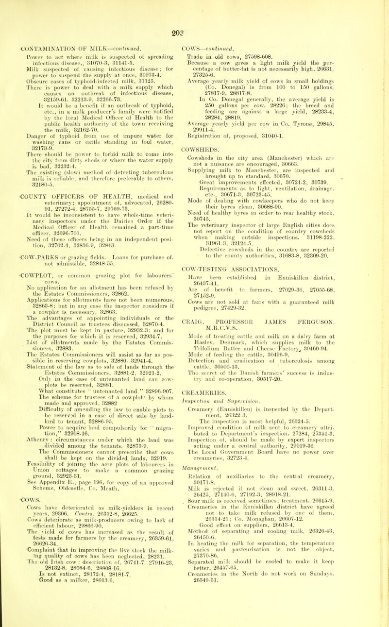 20? ■CONTAMINATION OF MILK—continued. Power to act where milk is suspected of spreading infectious disease,, 31070-3, 31141-5. Milk suspected of causing infectious disease; for power to suspend the supply at once, 3C973-4. Obscure cases of typhoid-infected milk, 31125. There is power to deal with a milk supply which causes an outbreak of infectious disease, 32159-61, 32213-9, 32266-73. It would be a benefit if an outbreak of typhoid, etc., in a milk producer's family were notified by the local Medical Officer of Health to the public health authority of the to\^•n receiving the milk, 32162-70. Danger of typhoid from use of impure water for washing cans or cattle standing in foul water, 82173-9. There should be power to forbid milk to come into the city from dirtv sheds or where the water supply is bad; 32232-4. ' The existing (slow) metiiod of detecting tuberculous milk is reliable, and therefore preferable to others, 32180-5. COUNTY OFFICERS OF HEALTH, medical and veterinary; appointment of, advocated, 26280- 91, 27272-4, 28755-7, 29769-73. It would be inconsistent to have whole-time veteri- nary inspectors under the Dairies Order if the Medical Officer of Health remained a part-time officer, 32696-701. Need of these officers being in an independent posi- tion, 32702-4, 32836-9, 32843. ■COW-PARKS or grazing fields. Loans for purchase of. not admissible, 32848-55. •COWPLOT, or common grazing plot for labourers' cows. No application for an allotment has been refused by the Estates Commissioners, 32862. Applications for allotments have not been numerous, 32863-8: but in any case the inspector considers if a cowplot is necessary, 32863. The advantages of appointing individuals or the District Council as trustees discussed, 32870-4. The plot must be kept in pasture, 32932-3; and for the purposes for which it is reserved, 32934-7. List of allotments made by the Estates Commis- sioners, 32883. The Estates Commissioners will assist as far as pos- sible in reserving cowplots, 32880. 32941-4. Statement of the law as to sale of lands through the Estates Commissioners, 32881-2, 32921-2. Only in the case of untenanted land can cow- plots be reserved, 32881. What constitutes  untenanted land. 32896-907. The scheme for trustees of a cowplot- by whom made and approved, 32882 Difficulty of amending the law to enable plots to be reserved in a case of direct sale bv land- lord to tenant, 32886-95. Power to acquire land compulsorilv for  migra- tion, 32908-16. -Athenry : circumstances under which the land was divided among the tenants, 32875-9. The Commissioners cannot prescribe that cows shall be kept on the divided lands, 32919. Feasibility of joining the acre plots of labourers in Union cottages to make a common grazing ground, 32923-31. See Appendix E., page 196, for copy of an approved Scheme, Oldcastle, Co. Meath. <;ows. Cows have deteriorated as milk-yielders in recent years, 29306. Cmtra. 26352-8, 26625. Cows deteriorate as milk-producers owing to lack of efficient labour, 29866-90. The yield of cows has increased as the result of tests made for farmers bv the creamery, 26359-61, 26626-34. ■Complaint that in improving the live stock the milk- ing quality of cows has been neglected, 28231. The old Irish cow: descriotion of, 26741-7 27916-23 28132-8, 28084-6, 28808-16. Is not extinct, 28172-4, 28181-7. Good as a milker, 28013-6. COWS—continued. Trade in old cows, 27598-608. Because a cow gives a light milk yield the J)er- centage of butter-fat is not necessarily high, 26631, 27325-6. Average yearly milk yield of cows in small holdings (Co. Donegal) is from 100 to 150 gallons, 27817-9, 28817-8. In Co. Donegal generally, the average yield is 250 gallons per cow, 28226; the breed and feeding are against a large yield, 28233-4, 28284, 28819. Average yearly vield per cow in Co. Tvroue, 29845, 29911-4. Registration of, proposed, 31040-1. COWSHEDS. Cowsheds in the city area (Manchester) which are not a nuisance are encouraged, 30663. Supplying milk to Manchester, are inspected and brought up to standard, 30670. Great improvements effected, 30721-2, 30739. Requirements as to light, ventilation, drainage, etc., 30671-3, 30723-45. Mode of dealing with cowkeepers who do not keep their byres clean, 30688-90. Need of healthv bvres in order to rear healthy stock, 30745. The veterinary inspector of large English cities does not report on the condition of country cowsheds when making outside inspections, 31198-222, 31961-3, 32124-5. Defective cowsheds in the country are reported to the county authorities, 31683-8, 32309-20. COW-TESTING ASSOCIATIONS. Have been established in Enniskillen district, 26437-41. Are of benefit to farmers, 27029-36, 27055-68, 27152-9. Cows are not sold at fairs with a guaranteed milk pedigree, 27429-32. CRAIG, PROFESSOR JAMES FERGUSON, M.R.C.V.S. Mode of treating cattle and milk on a dairy farm at Haslev, Denmark, which supplies milk to the Trifolium Butter and Cheese Factory^ 30460-94. Mode of feeding the cattle, 30496-9. Detection and eradication of tuberculosis among cattle, 30500-13. The secret of the Danish farmers' success is indus- try and co-operation, 30517-20. CREAMERIES. Inspection and Sapeicinion. Creamery (Enniskillen) is inspected by the Depart- m'ent, 26322-3. The inspection is most helpful, 26324-5. Improved condition of milk sent to creamery attri- buted to Department's inspection, 27284, 27351-3. Inspection of, should be made by expert inspectors acting under a central authority, 29019-36. The Local Government Board have no power over creameries, 32723-4. Management. Relation of auxiliaries to the centi-al creamery, 30171-8. Milk is rejected if not clean and sweet, 20311-3, 26425, 27140-6, 27192-3, 28918-21. Sour milk is received sometimes; treatment, 26615-9. Creameries in the Enniskillen district have agreed not to take milk refused bv one of them, 26314-21: Co. Monaghan, 26607-12. Good effect on suppliers, 26613-4. Method of separating and cooling milk, 26326-43, 26450-6. In heating the milk for separation, the temperature varies and pasteurisation is not the object, 27370-86. Separated milk should be cooled to make it keep better, 26457-65. Creameries in the North do not work on Sundays, 26349-51.