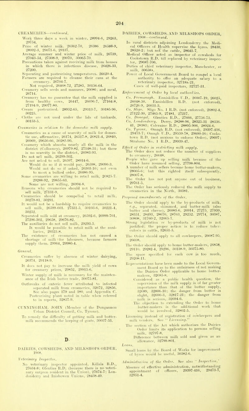 C RE AM E RIES—CO in ued. Work three davs a week in winter, 28994-6, 29263, 29754. Price of winter milk. 26362-70, 26386 26588-9, 28992-3, 29071-6, 29137. Average summer and winter price of milk, 26739, 27043-54, 27308-9, 29070, 30065-70. Precautions taken against receiving milk from houses in which there is infectious disease, 26426-33, 27200. Separating and pasteurising temperatures, 26620-4. Farmers are required to cleanse their cans at the creamery, 26704-7. Not required, 26468-72, 27285, 30156-64. Creamery sells seeds and manures, 26686; and meal, 26714. Creamery has no guarantee that the milk supplied is from healthy cows, 26447, 26696-7, 27164-8, 27194-9, 29077-80. Cream pasteurised, 28952-65, 29313-7, 30185-96, 30225. Cloths are not used under the lids of tankards, 30153-5. Creameries in reldilion to the domentic milk supply. Creameries as a cause of scarcity of milk for domes- tic use, affirmative, 26174, 26517-8, 26821-4, 26840, 26969, 29650-66, 30282-90. Creamery which absorbs nearly all the milk in the district (Collooney), 26979-82, 27148-51; but there is no scarcity in the district, 26983-93. Do not sell milk, 26299-302. Are not asked to sell, 26597, 28914-6. Would do so if it would pay, 26598, 29090-3. Would not do so if asked, 26303-10; not even to meet a bulked order, 26486-95. Some creameries are willing to retail milk, 26825-7. 29288-92, 29855-63. Some are not willing, 26994-8. Reasons whv creameries should not be required to sell milk, 27131-9. Creameries should be compelled to retail milk, 30279-81. 30291. It would not be a hardship to require creameries to sell milk, 26599-601, 27331-5, 30103-6, 30221-4, 30252. Separated milk sold at creamery, 26592-6, 26999-701, 27296-302, 29658, 29676-82. The auxiliaries do not sell milk, 29293-5. It would be possible to retail milk at the auxi- liaries, 29323-8. The existence of creameries has not caused a shortage of milk tfor labourers, because farmers supply them, 29964, 29980-4. Oeneral. Creameries suffer by absence of winter dairying, 26374. 29118-9. It does not pay to increase the milk yield of cows for creamery prices, 29852, 29915-6. Winter supply of milk is necessary for the mainten- ance of the Irish butter trade, 30075-81. Outbreaks of enteric fever attributed to infected separated milk from creameries, 32672, 32856. See also pages 179 and 180, and Appendix C. Pasteurising plant noted in table when referred to in reports, 32857-9. CUNNINGHAM. JOHN (Member of the Dungannon Urban District Council, Co. Tyrone). To remedy the difficulty of getting milk and butter- milk recommends the keeping of goats, 30037-53. D DAIRIES, COWSHEDS, AND MILKSHOPS ORDER, 1908. Veterinary Inspector. No veterinary inspector appointed, Killala R.D., 27634-8; Glenties R.D. (because there is no veteri- nary surgeon resident in the Union), 27674-7; Lon- donderry and Inishowen Unions, 28438-49. DAIRIES, COWSHEDS, AND MILKSHOPS ORDER, 1908—continued. In rural districts adjoining Londonderry the Medi- cal Officers of Health supervise the byres, 28430, 28520-2; but not the cattle, 28641-7. Medical Officer acted as inspector of cowsheds for Cookstown R.D. till replaced by veterinary inspec- tor, 29687-706. Duties of chief veterinary inspector, Manchester re milk, 30658a. Power of Local Government Board to compel a local authority to offer an adequate salary to a veterinary inspector, 32718A-21. Cases of well-paid inspectors, 32727-31. Enforcement o^ Order by local authorU'des. Co. Fermanagh. Enuiskillen U.D., 26007-19, 26025, 26048-50. Enuiskillen R.D. (not enforced), 26726-9, 26051-3. Co. SUgo. Sligo No. 1 R.D. (not enforced), 26802-4, 27122-30, 27465-9, 27481, 27217. Co. Donegal. Glenties R.D., 27666, 27756-73. Co. Londonderry. Derry, 28288-96, 28325-31 28336- 41, 28383; Coleraine R.D., 28895-906, 28924-6. Co. Tyrone. Omagh R.D. (not enforced), 29397-416, 29473-7; Omagh U.D., 29559-78, 29600-16; Cooks- town R.D. (not anxious to enforce Order), 29697; Strabane No. 1 R.D., 29939-47. Effect of Order in restricting milk supply. The Order does not reduce the number of suppliers to creamery, 26648. People who gave up selling milk because of the Order have resumed selling, 27798-804. A number of milk sellers became home butter-makers,. 28005-6; but this righted itself subsequently, 28007-8. The Order has not put anyone out of business, 29761-5. The Order has seriously reduced the milk supply to creameries in the North, 30381. Proposed amendments of the Order. The Order should apply to the by-products of milk, e.g., separated, skimmed, and butter-niilk (also butter and cheese), 26083-6, 26914, 27275, 27959,, 28351, 28493, 28670, 28763, 29252, 29774, 30387, 30808, 31760-2, 32065-7. Strong legislation re by-products of milk is not justified; the proper action is to reduce tuber- culosis in cattle, 32651-5. The Order should apply to all cowkeepers, 26687-95, 26698. The Order should apply to home butter-makers, 26858, 29110, 29282-4, 29296, 30138-9, 30375-80. Tlie space specified for each cow is too much, 29208-11. Representations have been made to the Local Govern- ment Board as to the unfairness of not making the Dairies Order applicable to home butter- makers, 32685-8. Considered as a public health question, the supervision of the milk supply is of far greater importance than that of the butter supply, 32689, 32806-10; the danger from butter is slight, 32690-3, 32817-21; the danger from milk is serious, 32694-6. The objection to extending the Order to home butter-makers is the additional work that would be involved, 32802-5. Licensing instead of registration of cowkeepers and milk vendors. See  Licensing. The section of the Act which authorises the Dairies Order limits its application to persons selling milk, 32797-8. Difference between milk sold and given as an allowance, 32799-801. Loads. Small loans by the Board of Works for improvement of byres would be useful, 30382-6. Administration of the Order. See also  Inspection.' \bsence of effective administration, notwithstanding appointment of officers, 29397-416, 29473-7, 32951-4.