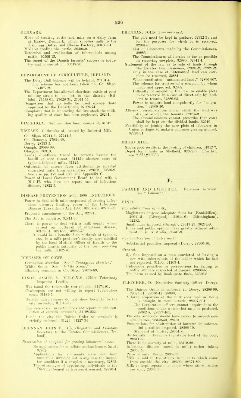 DENMARK. Mode of treating cattle and milk on a dairy farm at Haslev, Denmark, which supplies milk to the Trifolium Butter and Cheese Factory, 30460-94. Mode of feeding the cattle, 30496-9. Detection and eradication of tuberculosis among cattle, 30500-13. The secret of the Danish farmers' success is indus- try and co-operation, 30517-20. DEPARTMENT OF AGRICULTURE, IRELAND, The Dairy Bull Scheme will be helpful, 27101-4. The scheme has not been taken up, Co. Sligo, 27407-12. The Department has allowed shorthorn cattle of good milking strain to be lost to the district (Kil- lala), 27555-61, 27628-31, 27641-55. Suggestion that no bulls be used except those approved by the Department, 27569-74. Complaint that in improving the live stock the milk- ing quality of cows has been neglected, 28231. DIARRHCEA. Summer diarrhoea; causes of, 31319, DISEASE Outbreaks of, caused by Infected Milk. Co. Sligo, 27214-5, 27244-5. Co. Donegal, 27834-40. Derrv, 283.33-5. Omagh, 29588-98. Glasgow, 30910. Leeds; diphtheria traced to persons having the bacilli of sore throat, 31145; obscure cases of typhoid-infected milk, 31125. Outbreaks of enteric fever attributed to infected separated milk from creameries, 32672, 32856-9. See also pp. 179 and 180, and Appendix C. Power of Local Government Board to deal with a M.O.H. who does not report case of infectious disease, 32822-5. DISEASE PREVENTION ACT, 1890; INFECTIOUS. Power to deal with milk suspected of causing infec- tious disease; limiting power of the Infectious Disease (Prevention) Act, 1890, 32767-70, 32783-93. Proposed amendment of the Act, 32771. The Act is adoptive, 32811-6. There is power to deal with a milk supply which caused an outbreak of infectious disease, 32159-61, 32213-9, 32266-73. It would be a benefit if an outbreak of typhoid, etc., in a milk producer's family were notified by the local Medical Officer of Health to the public health authority of the town receiving the milk, 32162-70. DISEASES OF COWS. Contagious abortion. See  Contagious abortion. White Scour. See  White Scour. Blackleg common in Co. Sligo, 27075-83. DIXON, JAMES A., M.R.C.V.S. (Chief Veterinary Inspector, Leeds). Has found the tuberculin test reliable. 31174-81. Cowkeepers are not willing to report tuberculous cows, 31183-5. Outside dairy-keepers do not show hostility to the city inspector, 31189-96. The veterinary inspector does not report on the con- dition of outside cowsheds, 31198-222. Inside the citv the Dairies Order re cowsheds is strictly enforced, 31223, 31227-34 DRENNAN, JOHN T., B.L. (Registrar and Assistant Secretary to the Estates Commissioners, Ire- land). Reservation of cowplots for grazing labourers' cows. No application for an allotment has been refused, 32862. Applications for allotments have not been numerous, 32863-8: but in any case the inspec- tor considers if a cowplot is necessary, 32863. The advantages of appointing individuals or the District Council as trustees discussed, 32870-4. DRENNAN, JOHN T.—continued. The plot must be kept in pasture, 32932-3; and for the purposes for which it is reserved,. 32934-7. List of allotments made by the Commissioners, 32883. The Commissioners will assist as far as possible- in reserving cowplots, 32880, 32941-4. Statement of the law as to sale of lands through the Estates Commissioners, 32881-2, 32921-2. Only in the ease of untenanted land can cow- plots be reserved, 32881. What constitutes  untenanted land, 32896-907. The scheme for trustees of a cowplot; by whom made and approved, 32882. Difficulty of amending the law to enable plots to be reserved in a case of direct sale bv land- lord to tenant, 32886-95. Power to acquire land compulsorily for  migra- tion, 32908-16. Athenry; circumstances under which the land was- divided among the tenants. 32875-9. The Commissioners cannot prescribe that cows shall be kept on the divided lands, 32919. Feasibility of joining the acre plots of labourers in Union cottages to make a common grazing ground, 32923-31. DRIED MILK. Shows good results in the feeding of children, 31312-7. Depot for infants in Sheffield, 32392-6. (Further,, see  Sheffield.) F. FARMER AND L.\BOURER. Relations between.. See  Labourer. FINES. For adultera'ion oj milk. Magistrates impose adequate fines for (Enniskillen)^ 26041-2; (Liverpool), 31644-6; (Birmingham),. 32252. Small fines imposed (Omagh), 29617-23, 30274-8. Fines and public opinion have greatly reduced adul- teration in Australia, 30537-9. For adulteration of buttermilk. Substantial penalties imposed (Derry), 28306-10. General. 5/- fine imposed on a man convicted of having a cow with tuberculosis of the udder which he had not reported, 31100, 31103-4. Ridiculous penalties in prosecutions for failing to. notify animals suspected of disease, 32333-5. The harm caused by inadequate fines, 32336-8. FLETCHER, D. (Executive Sanitary Officer, Derry). The Dairies Order is enforced in Derry, 28288-96,. 28325-31, 28336-41, 28383. A large proportion of the milk consumed in Derry is brought in from outside, 28297-301. The Corporation officers cannot inquire into the conditions under which that milk is produced, 28302-5. 28397-401. The city authority should have power to inspect out- side dairies. 28349-50, 28404. Prosecutions for adulteration of buttermilk; substan- tial penalties imposed, 28306-10. Standard of purity, 28364-8. Buttermilk in Derry is the staple food of the poor^ 28311-6. There is no scarcity of milk, 28319-20. Infectious disease traced to milk; action taken, 283.33-5. Price of milk, Derry, 28352-3. i\Iilk is sold in the streets from carts which eome from outside the city, 28300, 28371-80. Milk is kept separate in shops where other articles are sold, 28.390-6.