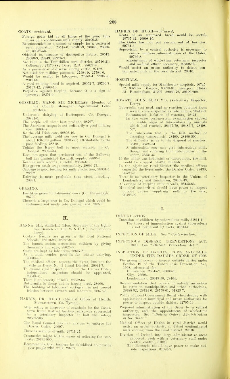 GOATS—conimwed. Foreign goats kid at all times of the year, thus -ensuriug a continuous milk supply, 32490-3. Recommended as a source of supply for a scattered rural population, 26515-6, 20537-9, 26840, 26938- 46, 30037-53. Objected to, because of destructive habits, 26513, 29083-9, 29249, 29976-9. Are kept in the Enniskillen rural district, 26716-21; CoUooney, 27176-88; Derry R.D., 28627-8. As a preventive of disease among cattle, 27182. Not used for milking purposes, 27.584-9, 27784-6. Would be useful to labourers, 27873-4, 27960-3, 28121-8. A good milking breed is required, 28052-7, 28266-7, 29737-42, 29808-10. Prejudice against keeping, because it is a sign of poverty, 28254-6. GOSSELIN, MAJOR SIR NICHOLAS (Member of the County Mouaghan Agricultural Com- mittee). Undertook dairying at Burtonport, Co. Donegal, 28791-6. The people sell their best produce, 28797. The Aberdeen Angus is not ordinarily a good milking cow, 28802-7. Re the old Irish cow, 28808-16. The average milk yield jjer cow in Co. Donegal is about 160-170 gallons, 28817-8; attributable to the poor feeding, 28819. Thinks the Kerry bull is most suitable for Co. Donegal, 28825-34. Does not agree that persistent use of the Galloway bull has diminished the milk supply, 28835-7. Keeping milk records is useful, 28856-61. Has grown catch-crops successfully, 28866-77. Cabbage is good feeding for milk production, 28881-5, 28892. Dairving is more profitable than stock breeding, 28891. GRAZING. Facilities given for labourers' cows (Co. Fermanagh), 26790. There is a large area in Co. Donegal which could be reclaimed and made into grazing land, 28279. H. HANNA, MR. STEELE (Hon. Secretary of the Eglin- ton Branch of the W.N.H.A., Co. London- derry). Cookery lessons are given in the local National Schools, 28610-23, 28677-87. The branch assists necessitous children by giving them milk and eggs, 28625-6. Goats are kept by labourers, 28627-8. As a milk vendor, goes in for winter dairving, 28633-40. The medical officer inspects the byres, but not the cattle in Derry No. 1 Rural District, 28641-7. To ensure rigid inspection under the Dairies Order, independent inspectors should be appointed, . 28648-51. There is no scarcit}' of milk, 28652-65. Buttermilk is cheap and is largely used, 28666. The building of labourers' cottages has not caused friction between farmers and labourers, 28675-6. HARRIS, DR. HUGH (Medical Officer of Health, Stewartstown, Co. Tyrone). After acting as inspector of cowsheds for the Cooks- town Rural District for two years, was superseded by a veterinarv inspector at half the salary, 29687-706. The Rural Council was not anxious to enforce the Dairies Order, 29697. There is scarcity of milk, 29711-27. Creameries might be the means of relieving the scar- city, 29791-800. Recommends that farmers be subsidised to provide poor people with milk, 29737. HARRIS, DR. UVGU—continued. Goats of an improved breed would be useful, 29737-42, 29808-10. The Order has not put anyone out of business, 29761-5. Supervision by a central authority is necessary to ensure uniform administration of the Order, 29766-8. Appointment of whole-time vetei'inary inspector and medical officer necessary, 29769-73. Would assist an urban authority to detect con- taminated milk in the rural district, 29816. HOSPITALS. : . Special milk supply for Manchester hospitals, 30745- ■52, 30791-5; Glasgow, 30878-81; Liverpool, 31547- 53; Birmingham, 31997, 32069-72, 32199-202. HOWATT, JOHN, M.R.C.V.S. (Veterinary Inspector, Derry). Tuberculin test used, and no reaction obtained from several cows suspected as tuberculous, 28412-8. Recommends isolation of reactors, 28421. In two cases post-mortem examination showed no visible signs of tuberculosis by animals M-hlch had reacted, 28467-79, 28485-7, 28498- 507. The tuberculin test is the best method of detecting tuberculosis, 28480, 28498-500. The difficulty is as to the disposal of reactors, 28481, 28523-31. A tuberculous cow may give tuberculous milk, though not suffering from tuberculosis of the udder, 28531-5. If the udder was indurated or tuberculous, the milk would be stopped, 28428, 28514-6. In the adjoining rural district the medical officers supervise the bvres under the Dairies Order, 28430, 28520-2. There is no veterinary inspector in the Unions of Londonderry and Inishowen, 28438-49. Advantage of keeping milk records, 28453-63. Municipal authorities should have power to inspect outside dairies supplving milk to the city, 28488-92. I IMMUNISATION. Infection of children by tuberculous milk, 31811-4. The theory of immunisation against tuberculosis is not borne out by facts, 31814-8 INFECTION OF MiLK. See  Contamination. INFECTIOUS DISEASE (PREVENTION) ACT, 1890. See  Disease. Prevention Act. INSPECTION OF DAIRIES, COWS AND MILK UNDER THE DAIRIES ORDER OF 1908. The giving of power to inspect outside dairies under Section 19 of the Tuberculosis Prevention Act, 1908, advocated for— Eimiskillen, 26045-7, 26080-1. Sligo, 26896. Londonderry, 28349-50, 28404. Recommendation that powers of outside inspection be given to municipalities and urban authorities, 28488-92, 28724-6, 28759-61, 31823-7. Policy of Local Government Board when dealing with applications of municipal and urban authorities for power to inspect outside dairies, 32705-13. Proposed administration of the Order by a central authority, and the appointment of whole-time inspectors. See  Dairies Order : Administration of the Order. Medical Officer of Health in rural district would assist an urban authority to detect contaminated milk coming from the rural district, 29816. Division of Ireland into large administrative areas proposed, each with a veterinary staff under central control, 31823. The Boroughs should have power to make out- side inspections, 31823-7.