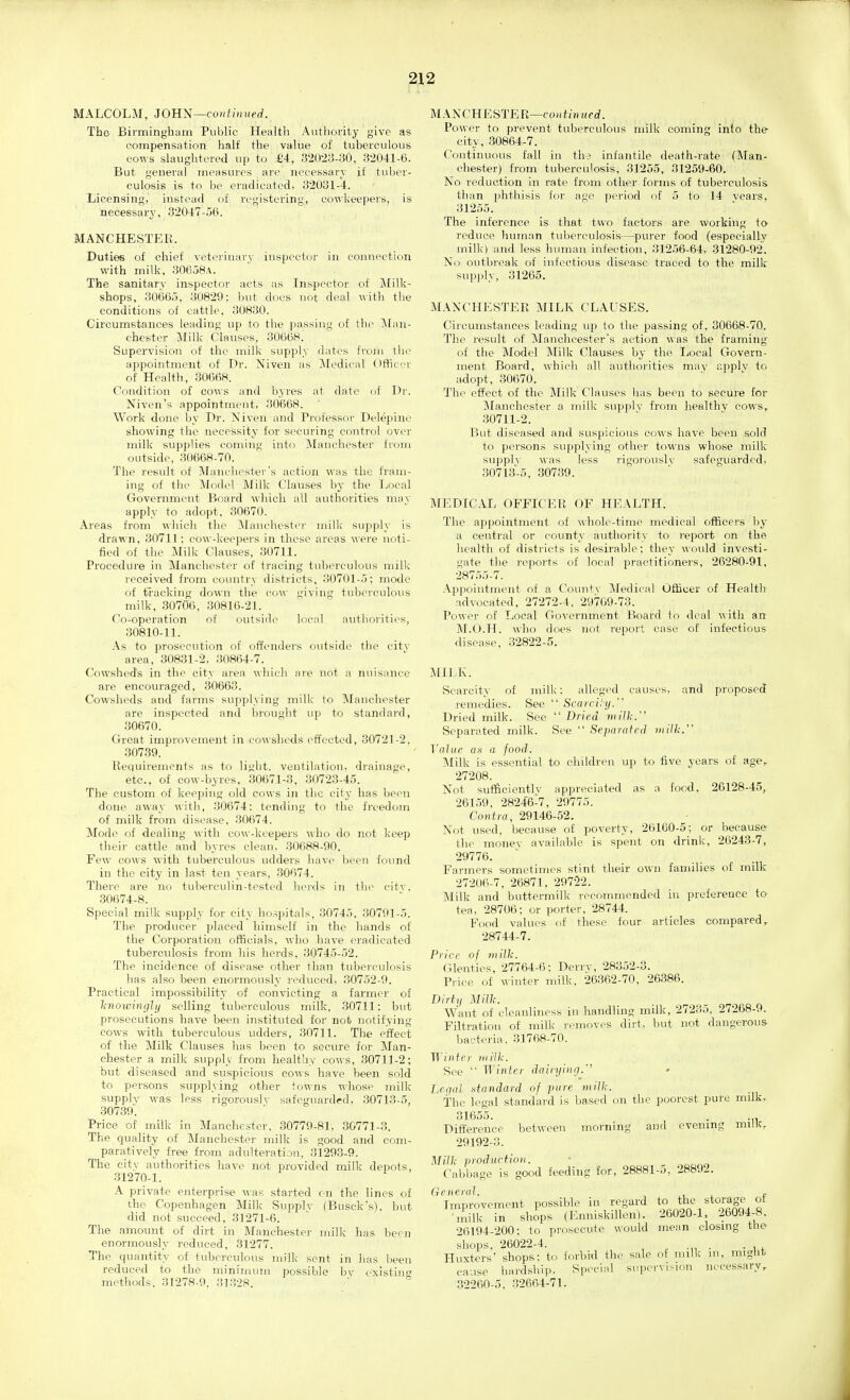 MALCOLM, 30111^—continued. The Birmingham Public Health Authority give as compensation half the valiie of tuberculous cows slaughtered up to £4, 320-23-;30, 32041-6. But general measures are necessary if tuber- culosis is to be eradicated, 32031-4. Licensing, instead of registering, co\\'keepers, is necessary, 32047-5(i. MANCHESTER. Duties of chief veterinary inspector in connection with milk, 306a8A. The sanitary inspector acts as Inspector of Milk- shops, SOeOy, 30829: but does not deal with the conditions of cattle, 30830. Circumstances leading up to the passing of the l\Ian- chester Milk Clauses, 30668.' Supervision of the milk supply dates from the appointment of Dr. Niven as Medical Ofticer of Health, 30668. Condition of cows and byres at date of Dr. Niven's appointment, 30668. Work done by Dr. Niven and Professor Delepinc showing the necessity for securing control over milk supplies coming into Manchester from outside, .30668-70. The result of Manchester's action was the fram- ing of the Motlel Milk Clauses by the Local Government Board which all authorities mav apply to adopt, 30670. Areas from which the Manchester milk supply is drawn. 30711: cow-keepers in these areas were noti- fied of the Milk Clauses, 30711. Procedure in Manchester of tracing tuberculous milk received from coimtry districts, 30701-5; motle of tracking down the cow giving tuberculous milk, 30706, 30816-21. Co-operation of outside local authorities, 30810-11. As to prosecution of offenders outside the citv area, 30831-2, 30864-7. Cowshed's in the city area which aj-e not a nuisance are encouraged, 30663. Cowsheds and farms supplying milk to Manchester are inspected and brought up to standard, 30670. Great improvement in cowsheds effected, 30721-2. 307.39. Requirements as to light, ventilation, drainage, etc., of cow-byres, 30671-3, 30723-45. The custom of keeping old cows in the city has been done away with, 30674: tending to the freedom of milk from disease, 30674. Mode of dealing with cow-keepers who do not keep their cattle and byres clean. 30688-90. Few cows with tuberculous udders have been found in the city in last- ten years, 30674. There are no tuberculin-tested herds in the citv, 30674-8. Special milk supply for city hospitals, 30745, 30791-5. The producer placed himself in the hands of the Corporation officials, who have eradicated tuberculosis from his herds, 3074o-.52. The incidence of disease other than tuberculosis has also been enormously reduced, 30752-9. Practical impossibility of convicting a farmer of linowinglij selling tuberculous milk, .30711: but prosecutions have been instituted for not notifying cows with tuberculous udders, 30711. The effect of the Milk Clauses has been to secure for Man- chester a milk supply from healthy cows, 30711-2; but diseased and suspicious cows have been sold to persons supplying other towns whose milk supplv was less rigorouslv safeguarded, 30713-5, 30739'^. Price of milk in Manchester. 30779-81, 30771-3. The quality of Manchester milk is good and com- paratively free from adulteration, 31293-9. The city authorities have not provided milk depots, 31270-1. A private enterprise Avas started cn the lines of ihe Copenhagen Millc Supply (Busck's). but did not succeed, 31271-6. The amount of dirt in Manchester milk has been enormously reduced, 31277. The quantity of tuberculous milk sent in has been reduced to the minimum possible bv existiu methods. 31278-9, 3132S. ' M.\NCHESTER—co)ih'/n«frf. Power to prevent tuberculous milk coming into the- city, 30864-7. Continuous fall in the infantile death-rate (Man- chester) from tuberculosis, 31255, 31259-60. No reduction in rate from other forms of tuberculosis than phthisis i:or age pei-iod of 5 to 14 vears, 31255. The inference is that two factors are working ta reduce human tuberculosis—purer food (especially milk) and less hunuui infection, 31256-64, 31280-92. No outbreak of infectious disease traced to the milk supply, 31265. MANCHESTER MILK CLAUSES. Circumstances leading up to the passing of, 30668-70. The result of Manchcester's action was the framing of the Model Milk Clauses by the Local Govern- ment Board, which all autiiorities may applv to adopt, 30670. The eifect of the Milk Clauses has been to secure for Manchester a milk supplv from liealthy cows, 30711-2. But diseased and suspicious cows have been sold to persons supplying other towns whose milk supplv was less rigorouslv safeguarded, 30713-5, 307.39. MEDICAL OFFICER OF HEALTH. The appointment of whole-time medical officers by a central or county authority to report on the health of districts is desirable; they would investi- gate the repo)'ts of local practitioners, 26280-91, 28755-7. Appointment of a Countv Medical Officer of Health advocated, 27272-4, 29709-73. Power of Local Government Board to deal \\ith an M.O.PI. who does not report case of infectious disease, 32822-5. MILK. Scarcity of milk: alleged causes, and proposed remedies. See  ScaicHy. Dried milk. See  Dried riiilh/' Separated milk. See  Separated nulk.' Value as a food. Milk is essential to children up to five years of age, 27208. Not sufficient!V appreciated as a food, 26128-45, 261,)9. 28246-7, 29775. Contra, 29146-52. Not used, because of poverty, 26100-5; or because the monev available is spent on drink, 26243-7, 29776. Farmers sometimes stint their own families of milk 27206-7, 26871, 297'22. Milk and buttermilk recommended in preference to- tea, 28706; or porter, 28744. Food values of these four articles compared, 28744-7. Price of milh. (Plenties, 27764-6; Derrv, 28352-3. Price of winter milk, 26362-70, 26.386. Dirt,, Milk. Want of cleanliness in handling milk, 27235, 27268-9. Filtration of milk removes dirt, but not dangerous bacteria. 31768-70. Winter niiik. See  Winter dairying. Legal standard of pure mill;. the legal standard is based on the poorest pure milk, 31655. . ... Difference between morning and evening milK, 29192-3. Milk production. Cabbage is good feeding for, 28881-5, 28892. General. , ,, , t Improvement possible in regard to the storage of m.T In shJps (Enniskillen). 26020-1 26094-8. 26194-200; to prosecLite would mean closing the shops, 26022-4. , . •„ • • 1 4- Huxters' shops: to forbid the sale of milk m, might cause hardship. Special supervision necessary, 32260-5, .32664-71.