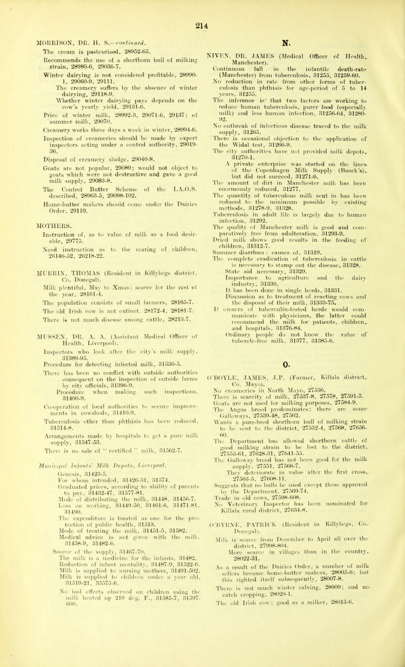 MORRISON. DR. H. H.—conilnueJ. The cream is pasteurised, 28952-05. Recommends the use of a shorthorn bull of milking strain, 28980-6, 29036-7. ■Winter dairving is not considered profitable, 28990- 1, 29060-9, 29111. The creamery suffers bv the absence of winter dairying, 29118-9. Whether winter dairying pays depends on the cow's yearly yield, 29131-6. Price of winter milk, 28992-3, 29071-6. 29137; of summer milk, 29070. Creamery works three days a week in winter, 28994-6. Inspection of creameries should be made by expert inspectors acting under a central autlioritv, 29019- 36. Disposal of creamery sludge, 29040-8. Gk)ats are not popular, 29089; would not object to goats which were not destructive and gave a good rnilk supply, 29083-8. The Control Butter Scheme of the I.A.O.S. described, 28963-5, 29098-102. Home-butter makers should come under the Dairies Order, 29110. MOTHERS. Instruction of. as to value of milk as a food desir- able, 29775. Need instruction as to the rearing of children, 26146-52, 26218-22. MURRIN, THOMAS (Resident in Killybegs district. Co. Donegal). Milk plentiful. Mav to Xmas: scarce for the rest of the year, 28161-4. The population consists of small farmers, 28165-7. The old Irish cow is not extinct. 28172-4, 28181-7. There is not much disease among cattle, 28213-7. MIJSSEN. Di;. A. A. (Assistant Medical Officer of Health, Liverpool). Inspectors who look after the citvs milk supi)ly, 31389-95. Procedure for detecting infected milk, 31530-5. There has been no conflict with outside authorities consequent on the inspection of outside farms by city officials, 31396-9. Procedure when making such inspections, 31400-9. Co-operation of local authorities to secure improve- ments in cowsheds, 31410-9. Tuberculosis other than phthisis has been reduced, 31514-8. Arrangements made by hospitals to get a pure milk supply, 31547-53. There is no sale of  certified  milk, 31562-7. MuiiiciiJdl Iiifaiifs' Milk l)r}ioix. f.irripool. Genesis, 31423-5. For whom intended, 31426-31, 31574. Graduated prices, according to abilitv of parents to pav, 31432-47, 31577-81. Mode of distributing the milk, 31448, 31456-7. Loss on working, 31449-50. 31461-6. 31471-81. 31490. The expenditure is treated as one for the pro- tection of public health, 31513. Mode of treating the milk, 31451-5, 31582. Medical advice is not given with the mill<. 31458-9 , 31482-6. Source of the supply, 31467-70. The milk is a medicine for the infants, 31482. Reduction of infant mortality. 31487-9, 31522-6. Jlilk is supplied to nm-sing mothers, 31401-502. Milk is supplied to children under a vear old, 31519-21, 35575-6. No bad effects observed on children using the milk heated up 210 deg. F.. 31585-7, 31597- 600. NIVEN, DR. JAMES (Medical Officer of Health, Manchester). Continuous fall in the infantile death-rate- (Manchester) from tuberculosis, 31255, 31259-60. No reduction in rate from other forms of tuber- culosis than phtliisis for age-period of 5 to 14 years, 31255. The inference is- that two factors are working to reduce human tuberculosis, purer food (especially milk) and less human infection, 31256-64, 31280- 92. No outbreak of infectious disease traced to the millc bujiply, 31265. There is occasional objection to the application of tile Widal test, 31266-9. The city authorities have not jnovided milk depots, 31270-1. A private enterprise was started on the lines- of the Copenhagen Milk Supply (Busck's), but did not succeed, 31271-6. The amount of dirt in Manchester milk has been enormously reduced, 31277. Tile quantity of tuberculous milk sent in has been reduced to the minimum possible bv existing methods, 31278-9, 31328. Tuberculosis in adult life is largely due to human infection, 31292. The quality of IMaiichester milk is good and com- paratively free from adulteration, 31293-9. Dried milk shows goo<l results in the feeding of children, 31312-7. Summer diarrhrea : causes of, 31319. '{'ill- complete eradication of tuberculosis in cattle is necessary to stamp out the disease, 31328. State aid necessary, 31329. Importance to agriculture and the dairy industry, 31330. It has been done in single herds, 31331. Discussion as to treatment of reacting cows and' the disposal of theii' milk, 31333-75. IF owners of tuberculin-tested herds would com- municate with physicians, the latter could recommend the milk for patients, children, and hospitals. 31376-84. Ordinary people do not know the value of tubercle-free milk. 31377. 31385-6. 0, O'BOYLE, JAMES. J.P. (Farmer, Killala district,. Co. Mayo). No creameries in North ^layo, 27536. Tiiere is scarcity of milk. 27537-8, 27578, 27591-3. Goats are not used for milking purposes, 27584-9. 'I'he Angus breed predominates; there are some- C.alloways, 27539-48, 27562. Wants a pure-bred shorthorn bull of milking strain to be sent to the district, 27552-4, 27568, 27656- 60. The Department has allowed shorthorn cattle of go(Kl milking strain to be lost to the district. 27555-61, 27628-31, 27641-55. The Galloway breed has not been good for the milk supply. 27551. 27566-7. Thev deteriorate in value after the first cross,- 27563-5, 27608-11. Suggests that no bulls be used except those approved bv the Department, 27569-74. Trade in old cows, 27598-608. No Veterinary Inspector has been nominated for Killala rural district, 27634-8. O'l-iYHNE, PATRICK (Resident in Killybegs, Co- Donegal). jMilk is scarce from December to April all over the district, 27998-804. More scarce in villages than in the country, 28022-31. As a result of the Dairies Order, a number of milk sellers became home-butter makers, 28005-6; but this righted itself subsequently, 28007-8. There is not much winter calving, 28009: and no catch cropping, 28020-1. The old Irish cow; good as a milker, 28013-6. I