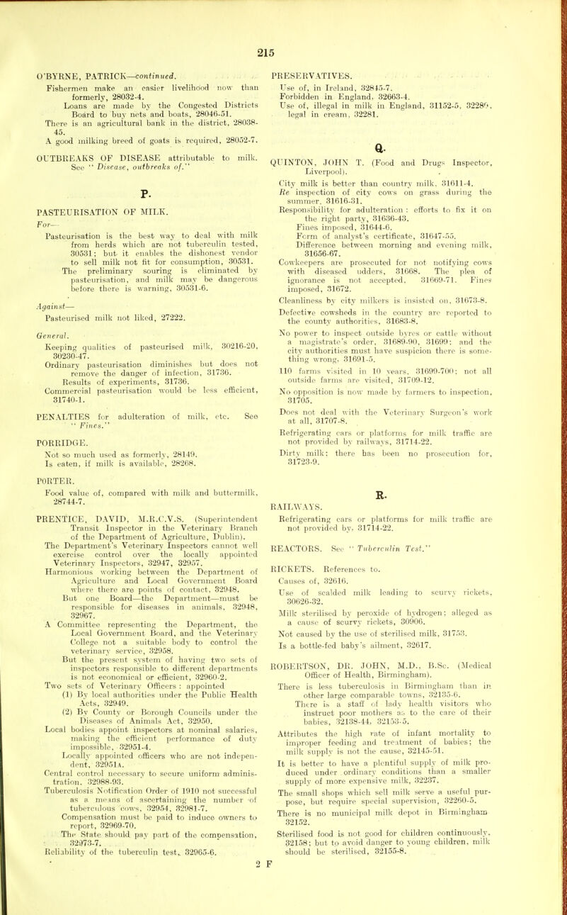 O'BYRNE, PATRICK—continued. Fishermen make an easier livelihood now than formerly, 28032-4. Loans are made by the Congested Districts Board to buy nets and boats, 28046-51. There is an agricultural bank in the district, 28038- 45. A good milking breed of goats is required, 28052-7. OUTBREAKS OF DISEASE attributable to milk. See  Disease, outbreaks of. P. PASTEURISATION OF MILK. For— Pasteurisation is the best way to deal with milk from herds which are not tuberculin tested, 30531; but it enables the dishonest vendor to sell milk not fit for consumption, 30531. The preliminary souring is eliminated by pasteurisation, and milk may be dangerous before there is warning, 30531-6. Against— Pasteurised milk not liked, 27222. General. Keeping qualities of pasteurised milk, 30216-20, 30230-47. Ordinary pasteurisation diminishes but does not remove the danger of infection, 31736. Results of experiments, 31736. Commercial pasteurisation would be less efficient, 31740-1. PENALTIES for adulteration of milk, etc. See  Fines. PORRIDGE. Not so much used as formerly, 28149. Is eaten, if milk is available, 28268. PORTER. Food value of, compared with milk and buttermilk, 28744-7. PRENTICE, DAVID, M.R.C.V.S. (Superintendent Transit Inspector in the Veterinary Branch of the Department of Agriculture, Dublin). The Department's Veterinary Inspectors cannot well exercise control over the locally appointed Veterinary Inspectors, 32947, 32957. Harmonious working between the Department of Agriculture and Local Government Board where there are points of contact. 32948. But one Board—the Department—must be responsible for diseases in animals, 32948, 32967. A Committee representing the Department, the Local Government Board, and the Veterinary College not a suitable body to control the veterinary service, 32958. But the present system of having two sets of inspectors responsible to different departments is not economical or efficient, 32960-2. Two sets of Veterinary Officers : appointed (1) By local authorities under the Public Health Acts, 32949. (2) By County or Borough Councils under the Diseases of Animals Act, 32950. Local bodies appoint inspectors at nominal salaries, making the efficient performance of duty impossible, 32951-4. Locally appointed officers who are not indepen- dent, 32951a. Central control necessary to secure uniform adminis- tration. 32988-93. Tuberculosis Notification Order of 1910 not successful as a means of ascertaining the number of tuberculous cows, 32954, 32981-7. Compensation must be paid to induce owners to report, 32969-70. The State should pay part of the compensation, 32973-7. Reliability of the tuberculin test,. 32965-6. 2 PRESERVATIVES. Use of, in Ireland, 32815-7. Forbidden in England. 32663-4. Use of, illegal in milk in England, 31152-5. 3228';-. legal in cream, 32281. a. QUINTON, JOHN T. (Food and Drugs Inspector, Liverpool). City milk is better than country milk, 31611-4. Re inspection of city cows on grass during the summer, 31616-31. Responsibility for adulteration : efforts to fix it on the right party, 31636-43. Fines imposed, 31644-6. Form of analyst's certificate, 31647-55. Difference between morning and evening milk, 31656-67. Cowkeepers are prosecuted for not notifying cows with diseased udders, 31668. The plea of ignorance is not accepted. 31669-71. Fines imposed, 31672. Cleanliness by city milkers is insisted on, 31673-8. Defective cowsheds in the country are reported to the county authorities, 31683-8. No power to inspect outside byres or cattle without a magistrate's order, 31689-90, 31699: and the city authorities must have suspicion there is some- thing wrong, 31691-5. 110 farms visited in 10 years. 31699-700: not all outside farms are visited, 31709-12. No opposition is now made by f,-irmers to inspection, 31705. Does not deal with the Veterinai'v Siu'gcon's work at all, 31707-8. Refrigerating cars or platforms for milk traffic are not provided by railways, 31714-22. Dirty milk: there has been no prosecution for, 31723-9. R. RAILAYAYS. Refrigerating cars or platforms for milk traffic are not provided by, 31714-22. REACTORS. See '■ Tuberculin Test. RICKETS. References to. Causes of, 32616. Use of scalded milk leading to scurvv rickets, 30626-32. Milk sterilised by peroxide of h\-drogen; alleged as a cause of scurvy rickets, 30906. Not caused by the use of sterilised milk, 31753. Is a bottle-fed baby's ailment, 32617. ROBERTSON, DR. JOHN, M.D., B.Se. (Medical Officer of Health, Birmingham). There is less tuberculosis in Birmingham ihau in other large comparable towns, 32135-6. There is a staff of lady health visitors who instruct poor mothers ac to the care of their babies, 32138-44, 32153-5. Attributes the high rate of infant mortality to improper feeding and treatment of babies; the milk supply is not the cause, 32145-51. It is better to have a plentiful supply of milk pro- duced under ordinary conditions than a smaller supply of more expensive milk, 32237. The small shops which sell milk serve a useful pur- pose, but require special supervision, 32260-5. There is no municipal milk depot in Birminghara 32152. Sterilised food is not good for children continuously. 32158; but to avoid danger to young children, milk should be sterilised, 32155-8..