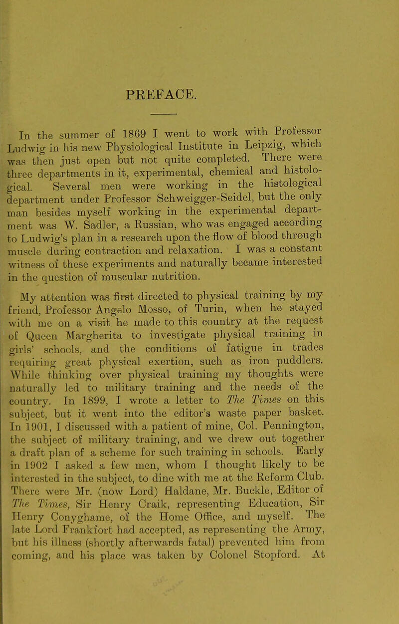 PREFACE. In the summer of 1869 I went to work with Professor Ludwig in his new Physiological Institute in Leipzig, which was tlien just open but not quite completed. There were three departments in it, experimental, chemical and histolo- gical. Several men were working in the histological department under Professor Schweigger-Seidel, but the only man besides myself working in the experimental depart- ment was W. Sadler, a Russian, who was engaged according to Ludwig's plan in a research upon the flow of blood through muscle during contraction and relaxation. I was a constant witness of these experiments and naturally became interested in the question of muscular nutrition. My attention was first directed to physical training by my friend, Professor Angelo Mosso, of Turin, when he stayed with me on a visit he made to this country at the request of Queen Margherita to investigate physical training in girls' schools, and the conditions of fatigue in trades requiring great pliysical exertion, such as iron puddlers. While thinking over physical training my thoughts were naturally led to military training and the needs of the country. In 1899, I wrote a letter to The Times on this subject, but it went into the editor's waste paper basket. In 1901, I discussed with a patient of mine. Col. Pennington, the subject of military training, and we drew out together a draft plan of a scheme for such training in schools. Early in 1902 I asked a few men, whom I thought likely to be interested in the subject, to dine with me at the Reform Club. There were Mr. (now Lord) Haldane, Mr. Buckle, Editor of jf'/te Times, Sir Henry Craik, representing Education, Sir Henry Conyghame, of the Home Office, and myself. The late Lord Frankfort had accepted, as representing tlie Army, but liis illness (shortly afterwards fatal) prevented him from coming, and his phice was taken by Colonel Stopford. At